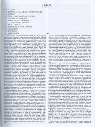 TIAGO
*★
Havia muitos cristãos judeus que recebiam sinceramente a
C risto como seu M essias e S alvador, crendo no valor
expiatório de sua morte, bem como no poder vivificador de sua
ressurreição, mas que tinham plena certeza que essas crenças
podiam ser injetadas no judaísmo antigo, cuja lei !excluindo-
se os sacrifícios) e cuja circuncisão, conforme eles, continua·
vam plenamente em vigor, sem interrupção ou abrandamento.
(Ver as notas expositivas em Atos 10:9 quanto à descrição da
«questão legalista na Igreja primitiva»)· Assim sendo, muitos
pensavam que a idéia paulina de «justificação exclusivamente
pela fé» era uma perversão da verdade, e não um degrau mais
alto da verdade. Apesar de reconhecerem a importância e até
mesmo a necessidade da fé v ital, viam isso como um
acom panham ento da fé, e. de fato . como um a m aneira de
cum prir a lei. e não como algo que su p lan tav a a lei,
exatamente conforme está expresso no livro de Tiago 2:14-26.
que é uma linguagem plenamente legalista, tão clara como se
poderia encontrar em qualquer documento judaico e não-cris-
tão.
Por que se pensaria ser estran h o que vários autores
tivessem deixado documentos, expressando as idéias da facção
judaica da Igreja primitiva, e que um desses documentos, a
epístola de Tiago, por causa ae suas qualidades inerentes,
finalmente tenham vindo a fazer parte do N.T.? É a aceitação
desse pensamento que facilita a interpretação da epístola de
Tiago, eliminando a necessidade de se buscar uma harmonia
desonesta com os escritos de Paulo.
A epístola de Tiago não era conhecida e nem foi usada na
Igreja c ristã d u ran te três séculos; e m esm o depois disso
sempre foi um livro disputado, e isso pela razão simples que
muitos reconheciam, sem evitá-lo. o verdadeiro problema, que
consiste em como reconciliar Paulo com Tiago, fazendo com
que, no N.T. tenhamos um documento legalista que, quanto a
certos aspectos, está fora de lugar. Bem entendido, está fora
de lugar para vários grupos p ro te sta n te s, apesar de ser
alegremente aceito, exatamente como está. na Igreja Católica
Rom ana, que retém aspectos leg alistas em sua doutrina.
Qualquer outra abordagem a esse livro, além daquela que aqui
é sugerida, envolve o intérprete em desonestidade, ainda que
creia pessoalmente estar exercendo bom juízo e não tenha
consciência de que perverte certos versículos.
Lutero escreveu: «Em suma, o evangelho de João e a sua
primeira epístola, as epístolas de Paulo, sobretudo aquelas aos
Romanos, aos Gálatas, aos Efésios, e a primeira epístola de
Pedro—esses são os livros que mostram Cristo e nos ensinam
tudo quanto é necessário e bem-aventurado conhecer, embora
não vejamos ou não ouçamos qualquer outro livro ou doutrina.
Portanto, a epístola de Tiago é uma epístola de palha, em
comparação com aqueles, porquanto não exibe o caráter do
evangelho». (Lutero, Introdução d Epistola de Tiago).
Todavia, em bora ele tivesse essa baixa opinião sobre o
caráter d o u trin ário do livro, nem por isso o rejeitou
com pletam ente, e nem proibiu o seu uso. dizendo: «Por
conseguinte, eu não o terei em m inha B íblia entre seus
principais livros, mas nem assim pretendo a quem quer que
seja de colocá-lo ali e de exaltá-lo como melhor lhe convier,
pois contém m uitas coisas boas».
Assim sendo, em sua Bíblia impressa, Lutero separou a
epíst. aos Heb., juntam ente com Tiago, Judas e Apocalipse
INTRODUÇÃO
I. CONFIRMAÇÃO ANTIGA E AUTENTICIDADE
II. AUTORIA
III. DATA, PROVENIÊNCIA E DESTINO
IV. FONTES E INTEGRIDADE
V. TIPO LITERÁRIO E RELAÇÕES
VI. O CRISTIANISMO JUDAICO
VII. PAULO E TIAGO
VIII. PROPÓSITOS E ENSINAMENTOS
IX LINGUAGEM
X. CONTEÚDO
XI. BIBLIOGRAFIA
Tiago é um dos livros problemáticos do N.T., em que quase
lodosos seus principais aspectos têm sido disputados. Não há
um consenso geral acerca da natureza da maioria dos itens
alistados nesta introdução. A principal dificuldade tem sido a
indisposição dos in térp retes exam inarem o livro com
honestidade, porquanto tem sentido ser necessário harmonizar
Tiago com Paulo. E ssa te n ta tiv a de harm onização tem
obscurecido os propósitos e os ensinamentos de Tiago. Quão
facilmente os intérpretes cristãos deslizam para a defesa da
teologia sistemática a qualquer preço! Certamente deve ter
ocorrido à maioria dos intérpretes que Tiago é um documento
que representa o «cristianismo legalista»; mas esse «pensa-
mento chave», que poderia servir para que se compreenda
claramente o livro, tem sido negligenciado pela grande maioria
dos intérpretes. Eles pensam antes que o livro, na realidade,
náo pode contradizer a Paulo; e passam a expressar muitas
interpretações dúbias e errôneas de seu conteúdo. Ter-nos-
íamos esquecido que, no primeiro século, o problema legalista
nunca foi solucionado, e que uma boa porção da igreja cristã,
que sofria a influência do judaísmo, nunca abandonou seus
antigos cam inhos, porém buscou incorporar o novo nos
antigos? Ter-nos-íam os eisquecido que o décimo quinto
capitulo do livro de A tos m ostra claram ente que m uitos
crentes, em áreas judaicas, chegavam a crer que a circuncisão
era necessária para a salvação, subentendendo que a lei era
igualmente necessária? Até mesmo nas áreas gentílicas. os
judaizantes obtinham notáveis progressos e chegaram a
controlar até mesmo igrejas gentílicas, constituídas essencial-
mente de elem entos gentilicos. A epístola de Paulo aos
Gálatas é prova disso. Até mesmo a igreja em Roma contava
com os seus judaizantes, que exerciam grande autoridade,
como0 conteúdo da epístola aos Romanos certamente o indica.
E outro tanto se dá no caso da primeira e da segunda epístolas
aos Corintios, onde uma das principais facções era aquela que
fazia de Pedro o seu herói, e que, não há que duvidar, tinha
uma atitude «legalista». A mesma coisa ocorria na igreja dos
filipenses, a julgar pelo trecho de Fil. 3:1-8.
Afastados agora tan to s séculos daquele agudo conflito
lembora ele esteja bem vivo na igreja, até hoje), esquecemo·
nos da sua magnitude. Ê fato brutal que Paulo nunca foi aceito
pela igreja cristã judaica, mas antes, sempre foi encarado com
suspeita, como destruidor da verdadeira religião. Isso ficamos
sabendo através de Atos 21:21 e ss. £ verdade que alguns dos
lideres principais reconheciam a sua m issão e o seu ofício
apostólicos (ver G ál. 2:9 e ss.), m as é d estitu íd a de
fundamento a suposição que a sua aceitação se tornou
generalizada. O partido da circuncisão (ver notas expositivas a
respeito, em Atos 11:2) tinha um poder grande demais para
permitir que sua reputação fosse o u tra coisa senão algo
totalmente negativo ou duvidoso para os membros comuns da
igreja judaica. Os caminhos e costumes antigos fenecem mui
lentamente; e sempre será verdade que novas verdades não
triunfam por conquistarem a geração contemporânea, mas
‫י‬
‫ש‬jue conquista um a nova geração, até que a a n tig a,
mente, perece. De fato, conforme disse Alfred North
Whitehead: «Se voltarmos a atenção para as novidades do
pensamento em nosso próprio período de vida, veremos que
quase todas as idéias realmente novas se revestem de certo
aspecto de insensatez, quando são apresentadas pela primeira
vez».
 