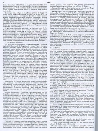 sobre a questão. Após o ano de 1600, porém, a maioria dos
luteranos admitia a autoridade da epístola de Tiago.
Calvino, Zwinglio e Beza aceitavam a epístola de Tiago
como canônica, mas disputavam a sua autoria.
Na In g la te rra , os pontos de v ista de L utero exerceram
influência. A ssim , no N .T. de T yndale (1525 D .C .), foi
adotado o arranjo da Bíblia em alemão, até ao ponto de não
haver número das páginas dos livros disputados, na tabela de
conteúdo. O próprio Tyndale aceitava a epístola, mas não
ignorava a aura de dúvidas que a rodeava. As B íblias de
Coverdale (1535), Matthew (1537), Taverner (1539) também
S ‫י'־‬
,
‫־‬
‫־‬
*
‫־‬
‫־‬
‫־‬
‫־‬
‫־‬
' J1 *
■
‫י‬
,
”
”
■
—
-‫י‬-
‫־‬
‘
‫"יי‬
-
'‫־‬
‫־‬
livros que aparece na Vulgata, ignorando a disputa. As Bíblias
em holandês, em dinamarquês, em sueco (do século XVI) e da
Suíça, seguiram a ordem apresentada por Lutero.
A igreja anglicana, nos seus Trinta e Nove Artigos (artigo
vi), e a Confissão W estminstcr (1647), aceitaram a epístola de
Tiago sem disputa.
(Quanto ao «cânon do N .T.‫״‬ , ver o artigo de apresentação
desse assunto, na introdução ao comentário). Pode-se ver, com
base nisso, bem como com base na discussão anterior, que,
depois do livro de Apocalipse, a epístola de Tiago foi o livro
mais disputado do N.T., e com grande hesitação e que recebeu
lugar no «cânon», no período pos-apostólico, nunca lhe tendo
sido atrib u íd a autoridade nos dois prim eiros séculos da
história da igreja.
II. AUTORIA
Tendo visto claramente as dificuldades que circundam este
livro, no tocante à sua autoridade e canonicidade, podemos
mais facilmente dizer algo de significativo sobre a questão do
próprio autor. O livro identifica algum «Tiago» como seu
autor. Mas, qual Tiago está em foco, aue nos seja conhecido
no N.T.? Ou tratar-se-ia de um Tiago desconhecido? Ou seria
este livro uma pseudepígrafe, isto é, escrito em nome de um
famoso Tiago do N.T., mas não na realidade? Essa prática era
comum nos primeiros séculos da era cristã, havendo mais de
cem escrito s dessa natureza que chegaram até nós,
supostamente de famosos cristãos primitivos, mas certamente
sem que isso seja verdade. E esses são 08 escritos acerca dos
quais tem os algum conhecim ento, pelo m enos atrav és de
fragmentos, ou títulos mencionados por outros pais da igreja.
Deve ter havido um número muito maior de casos. Tal prática
não era reputada desonesta, naqueles dias; era uma prática
comum, usada tanto na literatura profana como na sagrada.
Os vários Tiagos do N. T .; (Ver no tas expositivas m ais
com pletas sobre esses personagens em A tos 12:2. N otas
expositivas adicionais são dadas acerca de «Tiago, irmão do
Senhor», que subseqüentemente se tornou bispo de Jerusalém,
em Atos 12:17 e 15:13).
1. Tiago, filho de Zebedeu, irmão de João. incluído em todas
as quatro listas sobre os doze apóstolos. Foi decapitado a
mando de Herodes Agripa I, em 44 D.C. ou pouco antes. (Ver
Atos 12:2).
2. Tiago, filho de Alfeu, um dos doze apóstolos. (Ver Mat.
10:3; Marc. 3:18; Luc. 6:15 e Atos 1:13).
3. Tiago, irmão do Senhor. (Ver Gál. 1:19; 2:9,12; I Cor.
15:7; Atos 12:17; 15:13 e 21:18). Ficou convicto do caráter
messiânico de Jesus, evidentemente através de apariação
pessoal a ele, após a ressurreição de Cristo. Subseqüente-
mente, tornou-se o líder principal da igreja de Jerusalém, uma
figura de estatura sumo sacerdotal, muito respeitado entre
judeus e cristãos, igualmente.
4. Tiago, o Menor (uma alusão à sua pequena estatura, a fim
de distingui-10 de outros personagens do mesmo nome). (Ver
Marc. 15:40; Mat. 27:56; Luc. 24:10). Muitos identificam esse
Tiago com o filho de Alfeu.
5. Tiago, pai ou irmão de Judas, um dos doze apóstolos (ver
Luc. 6:16 e A tos 1:13). Ao invés desse Ju d a s (não o
Iscariotes), nas listas dos evangelhos de Marcos (capitulo
terceiro) e de Mateus (capítulo aécimo), aparece o nome de
Tadeu ou Labeu.
6. Tiago, autor da epístola, que possivelmente, pode ser
com um ou outro dos Tiagos mencionados acima.
7. Tiago, irmão de Judas (ver Jud. 1), por meio de quem a
epístola de Judas teria sido escrita.
D entre esse núm ero, os T iagos de posição prim eira,
segunda, terceira e sétima têm sido identificados como o autor
TIAGO
tinho Speculum (350 D .C .), essa epístola é incluída, m as
evidentemente como se fora um panfleto patrístico, e não como
parte de qualquer N.T. em latim. De fato, nenhum manuscrito
latino contém essa epístola, senão já cerca de uma geração
mais tarde.
O exemplo mais antigo de citação da epístola de Tiago, em
latim, é 0 de Hilário de Poitiers, de Trin. iv. 8 (358 D.C.), e
mesmo assim apenas como p arte de vários textos que os
arianos perverteram para suas próprias finalidades, embora
não cite o livro de Tiago de m odo a autenticá-lo, e nem
demonstre qualquer respeito especial pelo mesmo. Ambrosias-
tro (382 D.C.) demonstra ter conhecimento do livro, como
também o fez Prisciliano (386 D.C.). As traduções da Vulgata
latina que começaram a incluir a epístola de Tiago começam a
fazê-lo em cerca de 384 D.C.
O fato que Agostinho (430 D.C.) e Jerônimo (420 D.C.)
finalm ente aceitaram o livro como canônico, fez a Igreja
O cidental seguir a prática; e assim , os líderes cristão s
subseqüentes dessa p arte do m undo passaram a aceitar a
epístola, embora certas vezes emitissem dúvidas, aqui e acolá.
(Isidoro de Sevilha, em 636 D.C.. menciona a existência de
tais dúvidas). Não obstante, a autoridade do livro prevalecia
de modo geral, diferentemente do que sucedia na igreja síria,
onde sempre houve protestos vociferos contra tal inclusão.
11. Na história posterior:
Na Reforma■. Os comentários acima demonstram a natureza
da história da epístola de Tiago desde o século V até à época de
Erasmo. Na igreja grega, quase não havia disputa; na igreja
ocidental, menos ainda; na igreja síria continuava havendo
forte resistência contra sua inclusão; nos dias imediatamente
antes da Reforma. Erasmo novamente levantou a questão da
autenticidade do livro, sua canonicidade e seu direito à
autoridade, entre os escritos sagrados. Erasmo revisou as
antigas razões para a reserva acerca da epístola de Tiago, e
acrescentou algum as razões pessoais. Ele argum entou
principalmente com base em questões de linguagem e estilo, e
indagou, com razão, se qualquer dos apóstolos (judeus·
galileus) poderia tê-la escrita. Não obstante, aceitava-a. talvez
como filho obediente da igreja. No tocante à Igreja Católica
Romana, as opiniões de Jerônimo e Agostinho eram seguidas
de m aneira geral, pelo que nunca foram coerentem ente
levantadas objeções sérias. Todavia, no Concilio de Trento,
alguns falaram acerca da «incerteza» de sua autoridade
apostólica. A despeito disso, a 8 de abril de 1546, por decreto
do citado concilio, a epístola de Tiago foi aceita juntam ente
com 08 outros vinte e seis livros de nosso presente N.T.
Outrossim, seu autor foi declarado «apóstolo». Esse decreto
foi confirmado pelo Concilio do Vaticano, de 24 de abril de
1870.
No Concilio de Trento, entretanto, surgiu certa distinção
(que continua a ser observada entre os católicos romanos),
entre aqueles livros tidos como sempre aceitos e aqueles cuja
aceitação foi gradual. D entro dessa últim a categoria,
naturalmente, foi situado 0 livro de Tiago. Mas isso e mera
distinção histórica, que não visa atribuir valores diferentes aos
livros.
No lado Protestante: Posto que o protestantismo não foi
forçado a concordar sobre o que aizia a hierarquia de
organizações eclesiásticas, e nem de aceitar automaticamente
as opiniões dos primeiros pais da igreja, houve muito maior
oposição à inclusão da epístola d(‫־‬Tiago no «cânon». As
epístolas de Hebreus, Tiago. II Pedro, II e III João, Judas e
Apocalipse sem pre foram livros d isp u tad o s, e isso assim
continuou sendo até dentro do periodo da Reforma. Lutero fez
o evangelho de João, I Pedro e Romanos 0 seu «padrão» de
julgamento; por essa causa, rejeitava a epístola de Tiago como
canônica e autoritativa, chamando-a de «epístola de palha»
(na sua Introdução à Epístola de Tiago), embora nem por isso
tivesse proibido outros a usarem·na ou a pensarem dela o que
bem entendessem. Em sua Bíblia vertida para o alemão, ele a
colocou, juntam ente com Heb., Judas e o Apo., no fim da
coletânea doa livros do N .T., não dando a esses livros posição
na tabela de conteúdo. A Bíblia alemã preservou essa ordem,
mas. finalmente, alistou-os em sua tabela de conteúdo.
Carlstadt, o ciumento opositor pessoal de Lutero, admitia
que o livro era disputado e de menor dignidade, mas nem por
isso o excluiu do «cânon» de livros autoritativos. Melancthon
pronunciou-se em favor dele. sem limitações pessoais, embora
reconhecesse que outros lideres demonstravam escrúpulos
4
 