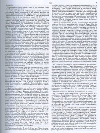 opinião, porém , talvez corretam ente se possa dizer que o
simples título, «Tiago», tinha por intuito ser reconhecido como
autoritário. Isso está de acordo com o costume da época,
quando alguém poderia escrever um livro «no nome» de
outrem, a fim de garantir tanto o prestigio como a distribuição
de sua obra. Pode-se supor, pois, que o autor sagrado queria
que seus leitores pensassem em uma figura «apostólica», ao
lerem o livro, como se tivesse sido escrito sob a autoridade de
tal personagem, promovendo a sua doutrina. Ou Tiago, o
apóstolo, filno de Zebedeu, ou então Tiago, irmão do Senhor,
poderiam ser assim indicados.
Trata-se (alguns dizem) de uma pseudepigrafe: Em outras
palavras, foi escrita a epístola sob o nome de Tiago, filho de
Zebedeu, ou sob o nome de T iago, irm ão do Senhor (não
sabem os dizer qual deles o a u to r sagrado queria dar a
entender!. Na realidade, entretanto, o autor não foi nem um e
nem outro. Essa era uma prática comum naqueles dias; e isso
explicaria por que os primeiros pais da igreja não lhe deram
qualquer atenção. Sem dúvida, por onde quer que a epístola
fosse d istrib u íd a e conhecida, era reconhecida não como
produção de um verdadeiro apóstolo, e. p o rtan to , sem
autoridade. Somente em época posterior é que gradualmente
começou a ser reconhecida, devido a certos elementos de valor
próprio, intrínseco. È natural que quando a epístola adquiriu
certo p restigio, que tivesse solidificado essa vantagem
adquirindo autoridade apostólica. Ê posição de m uitos
intérpretes modernos, que, embora a epístola certamente não
seja ae origem apostólica, nem por isso deixa de merecer lugar
no «cânon» n eo testam entário. som ente por causa dos
problemas de crítica que ela levanta: antes, merece tal posição
devido o fato de ser um a digna com posição literária.
Evidentemente foi escrita por um homem altamente espiritual,
que tin h a discernim ento suficiente para m erecer nossa
atenção, mesmo que possuísse uma revelação inferior àquilo
que, de modo geral, fora revelado ao apostolo Paulo. Mui
K
.
rias.
Os cansativos esforços de alguns intérpretes, por descobri·
rem quem teria sido o «Tiago» que escreveu esta epístola, têm
sido baldados, porquanto lhes falta qualquer apoio na igreja
apostólica e imediatamente posterior, onde os demais livros do
N.T. são abundantemente autenticados. 0 resultado liquido
desses esforços se resum e em ouem devem os supor que
escreveu o livro. Em outras palav ras, os autores desses
estudos meramente querem que suponhamos que um certo
famoso «Tiago» escreveu o livro. R a autoridade do mesmo,
pois, que esses autores desejam trazer para detrás do livro,
sendo perfeitamente possível que ele houvesse apresentado
fielmente os pontos de vista desse Tiago.
Argumentos em favor do caráter genuino de Tiago (com isso
se entende que. de fato, foi escrito ou pelo apóstolo Tiago, ou
por T iago, irm ão do Senhor, o que significa que tem
autoridade apostólica e deve ser considerado como livro
canônico):
Primeira discussão, extraída do comentário de Lange:
«A. Inform es que pressupõem existência rem ota e o
acolhimento da epístola em Clemente, Romanus, Ep. 1. cap.
x; no P asto r de H erm as, S im ilit. viii.6; em Irineu, a d v .
H aeres. iv. 16; A braham am icus Dei {Jacob ii.23); em
Tertuliano, adv. Judaeus, cap. ii; Abraham amicus Dei...
(Deve-se admitir que a maioria dos estudiosos vêem agora que
as supostas «citações» acima, extraídas de Tiago, não passam
de coincidências verbais, pois nada contêm distintamente
pertencente a Tiago).
B. Testemunhos: A antiga versão siríaco Peshitto contém
esta epístola. Clemente de Alexandria a conhecia, conforme
Eusébio, História Eclesiástica vi. 14. Ele também alude a Tia.
2:8 em Strom at. vi. Orígenes menciona a epístola de Tiago em
Rom. 19 sobre João, e ocasionalm ente a cham a de divina
Jacobi Apostoli Epístola. Homl. 13 em Gên., etc. Dionísio de
A lexandria apela p ara ela em vários lugares, e Dídimo de
Alexandria escreveu um comentário a seu respeito. Cirilo de
Alexandria e Jerônimo. Cat. 3, consideravam·na genuina.
(Após descrever dúvidas, antigas e modernas, sobre Tiago, o
citado comentário tenta falar de modo favorável, respondendo,
em parte, as dúvidas levantadas):
«A circunstância da epístola não ser geralmente conhecida
pela igreja antiga em qualquer data remota, pode ser explicada
pelas seguintes considerações:
TIAGO ‫י‬
da epístola.
Os argumentos típicos contra a idéia de que qualquer Tiago
do N.T. escreveu este livro:
1. Ê uma provação de fé, e não um ponto de fé, supormos
?
ue qualquer figura importante, e até mesmo apóstolo de
risto, pudesse ter escrito algum a coisa e isso ficasse
inteiramente desconhecido na igreja cristã, até aos tempos de
Orígenes. isto é, já nos meados do século III D.C.
2. Seria virtualmente impossível a qualquer dos apóstolos,
aldeões e pescadores galileus como eram. ter produzido uma
obra em çrego dotada de tal linguagem e estilo. Os aldeões
galileus simplesmente não poderiam ter conhecido e usado o
grego dessa maneira. Poder-se-ia argum entar que escreveram
em aramaico, e que alguém, ato contínuo, traduziu a obra.
Mas as traduções sempre trazem sinais de serem traduções.
Não há mesmo qualquer indício de que tem os aqui uma
tradução. Pelo contrário, trata-se de um escrito original, com
um grego de tão alto naipe que só perde para a epístola aos
Hebreus, em todo o N.T. Também se poderia argumentar que
0 Espirito Santo ajudou esse Tiago a ter um grego impecável.
Mas esse mesmo Espírito não ajudou a Marcos ou o autor do
livro de Apocalipse a escrever em grego superior ao «grego de
rua», o que explica seus barbarismos. Nas páginas do N.T. se
encontram muitos níveis de grego, alguns se aproximando do
clássico Icomo a epístola aos Hebreusl. e outros em bom estilo
literário koiné (como os escritos de Paulo). havendo outros de
inferior qualidade. É um argumento eivado de preconceitos
aquele que afirma aue, neste unico caso (na epístola de Tiago),
um autor foi aiudado pela inspiração para «escrever acima» de
sua capacidade no idioma.
Acresça-se a isso o fato que o autor estava familiarizado com
as mimicias de estilo helenista. com artifícios retóricos, com
aliterações, com diatribes e com a terminologia dos filósofos
éticos-estóicos e cínicos da época, o que dificilmente poderia
fazer parte do vocabulário de judeus da G aliléia. O que
queremos asseverar é que o autor sagrado exibe os sinais de ter
sido homem bem-educado na tradição helenista. A família
imediata de Jesus e os seus discípulos, dificilmente teriam
recebido tão formal educação.
3. Ademais, note-se que Tiago é o «menos cristão» e o mais
judaico de todos os livros do N.T. Há quase total ausência das
doutrinas distintivam ente c ristã s, e o próprio Je su s é
mencionado apenas por duas vezes (em Tiago 1:1 e 2:1). É
impossível crermos que qualquer apóstolo que tivesse passado
tanto tempo com C risto, e especialm ente um irm ão seu,
pudesse ter escrito tão pouco sobre a sua pessoa.
4. A data da epístola certamente deve ser assinalada em
depois do tempo de Tiago,· filho de Zebedeu, que foi
martirizado em 44 D.C. (Ver as notas expositivas sobre a
«Data» desta epístola, na secção III da introdução à mesma.
Assim, esse Tíago fica elim inado ao m enos devido a essa
consideração.
5. Qualquer declaração em prol da au to ria de qualquer
de.sses três personagens é pura conjectura. A própria epístola
não identifica 0 «Tiago». Qualquer identificação deve residir
na tradição; e, nesse caso, a tradição é distintamente contrária
ό idéia de que qualquer deles tenha sido o autor, a menos que
admitamos aquela tradição iniciada em meados do século III
D.C. Todavia, a tradição do próprio século III em diante se
contradiz consigo mesma. Aqueles que conjecturavam que
Tiago, o irmão do Senhor, é quem escreveu essa epístola,
meramente conjecturavam; e isso é verdade no tocante às
demais identificações especificas. Não há qualquer evidência
de que qualquer deles escreveu o livro.
Aobservação que há algum acordo verbal entre esta epístola
e 0 discurso de Tiago, no décimo quinto capítulo do livro de
Tiago Atos 15:23 com Tia. 1:1; Atos 15:17 com Tia. 2:7;
Atos 15:14,26 com Tia. 2:7 e 5:10,14; Atos 15:14 com Tia. 1:27
e Atos 15:19 com Tia. 5:19.20—não é mais convincente que
dizer que o mesmo autor escreveu a primeira epístola de Pedro,
por causa de uma lista similar de semelhanças, que se pode
traçar entre esses dois livros, a saber, I Ped. 1:1 com Tia. 1:1;
1Ped. 1:6 com Tia. 1:2; I Ped. 1:23 com Tia. 1:18; I Ped. 1:24
com Tia. 1:10; I Ped. 2:1 com Tia. 1:1; I Ped. 4:8 com Tia.
5:20; I Ped. 5:5 com Tia. 4:8 e I Ped. 5:9 com T ia. 4:7. A
epístola de Tiago exibe semelhanças assim em relação a vários
outros escritos, totalmente não-cristãos.
0 Tiago desconhecido: Ê possível que um Tiago inteira-
mente desconhecido tenha sido o autor da epístola. Contra tal
 