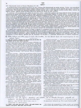 X V I. Reprimenda contra os Desejos Mundanos (4:1-10).
A sabedoria falsa é força poderosa em fa v o r do m al, conform e fica dem onstrado na secç&o a n te rio r. Porém , m ais p re ju dicial
ainda para a in q u iriçã o e s p iritu a l é o desejo m a lig n o e descontrolado; e esse é o tem a que o a u to r sagrado agora passa a a b ord ar e
a repreender. E sta secção não dem onstra qu alque r unidade especial, pois o a u to r sagrado m is tu ra m u ita s idéias, em bora, de
algum a m aneira, algum a form a de desejo d isto rcid o apareça po r detrá s de cada versiculo.
0 8 versículos l-2 b in tro du zem um a espécie de aforismo estóico, sendo bem possível que essas pa la vras fora m tom adas por
em préstim o de a lg u m o u tro e scrito r. O que se segue, e n tre ta n to , é pu ra m e n te religioso, no e stilo ju d a ico . Os homens que têm
desejos co n flita n te s, nenhum deles san tificados pela in fluê ncia do E s p írito de Deus, cria m confusão em suas pró prias vid as, bem
com o na vid a da congregação local a que pertencem . Desejos co n flita n te s provoca m guerras, en tre nações ou in divíd uo s, ou
mesmo entre facções de um a ig re ja locw . Aqueles que se envolvem em ta is aissensões, esquecem-se da grande chave m estra da
conduta cristã: «B uscai prim eira m en te o Rem o de D eus...» M as buscam zelosam ente as coisas de m ero v a lo r tem poral, que são
coisas in te ira m e n te p re ju d icia is para a a lm a ,, quando s u b stitue m os valores e sp iritu a is. Ê um dos elem entos do paradoxo que é a
natureza hum ana, que aquele que se esquece de seu bem -estar e s p iritu a l, te rm in a po r anelar p o r coisas que são p re ju dicia is para
sua alm a. C ontenta-se em seguir algo que lhe dá prazer im e diato, e age com o se 08 valores eternos não existissem , ou com o se
fossem secundários, sem im p ortân cia. Sem pre tem os sido ensinados, e professados a crer que a v id a d ig n a de ser v iv id a é aquela
que tra z o bem para o u tro s, que é expressão de am o r e a ltru ís m o . Porém , freqüentem ente, vive m os exclusivam ente para nós
mesmos, e m esm o quando fazemos algo em fa v o r de o u tre m , é porque tem os algum m o tiv o egoísta u lte rio r. Dessa m aneira, não
vivem os segundo a le i do am or, que exige que tom em os sem pre em consideração a dim ensão eterna.
R o desejo m au e egoísta que nos leva a o lv id a r e a ig n o ra r os verdadeiros m otivo s da vid a . O p rim e iro m andam ento consiste
em am ar a Deus; o segundo m andam ento nos ordena am ar ao p ró xim o e o trecho de M a t. 25:35 e ss. m ostra-nos que am am os a
Deus quando am am os ao p ró xim o, o que é realizado p o r feitos de generosidade em fa vo r de nossos sem elhantes. Porém , quando
buscam os os p ró prio s interesses e agim os som ente em p ro ve ito p ró p rio , d ificilm e n te podemos v iv e r segundo essa regra. Por
conseguinte, os m aus desejos, egoístas que :>ão, fru s tra m a lei do am or; e o resu ltad o n a tu ra l disso é o esp írito contencioso.
4 ‫׳‬ Π όθεν 7τόλ€μοι κα ι ττόθεν μ ά χ α ι ev ύ μ ΐν ; ονκ èvrevdev, €κ τω ν ηδονώ ν υμώ ν τώ ν σ τρ α τενο μ ένω ν 6V το ΐς
μ ίλ ίσ ιν υ μ ώ ν; 1 R0 7.23:1 ι‫׳‬β 2.11
Capto* 4
*...militam na vossa carne...» «...que sc guerreiam entre si. tendo sede em
vossos membros do corpo». (Ropes, in loc.). Tal guerra começa, antes de
tudo. no homem interior; o conflito da consciência contra os maus desejos;
em seguida a personalidade é vencida, à proporção cm que a consciência é
enfraquecida. E o conflito intimo nâo tarda a afetar outras pessoas, que são
seduzidas a tomar parte no excesso. Finalmente, a igreja inteira é engolfada
nas contendas. Isso acontece quando aqueles cujo grande alvo na vida é o
prazer, entram em choque uns com os outros, porquanto seus interesses sào
opostos. Seu grande intuito é a auto-satisfação, e isso quase sempre infringe
sobre os direitos alheios.
·...na vossa carne. . . ‫·י‬ Literalmente, «em vossos membros», pois o corpo
humano é aqui concebido como composto dc diversos elementos. O autor
sagrado pensa nos prazeres como, primariamente, a satisfação do corpo. O
corpo hum ano é presa fácil do principio do pecado. Isso pode scr
confrontado com os trechos de Rom. 6:13, 19; 5. 23:‫ל‬: Col. 3:5; Apocalipse
de Baruquc 83:3. Ver ainda, especialmente, I Ped. 2:11, que é um bom
paralelo do versiculo presente. Ali c dito que as concupiscências carnais
·...fazem guerra contra a alma·.
Portanto, tais homens buscam a felicidade e a satisfação onde elas não
podem scr encontradas, e 0 resultado disso c o conflito c a querela.
«Se a raça humana é tão estúpida que em dois mil anos ainda nào teve
cérebro bastante para apreciar a felicidade secreta contida em uma simples
sentença que, segundo sc pensaria, qualquer menino de escola poderia
compreender c aplicar, então já não é chegado o momento de nos enfiarmos
no primeiro buraco e permitir que as formigas tenham a sua chance? Essa
simples sentença é: Pois que aproveitará a um homem ganhar o mundo
inteiro, c perder a sua p ró p ria alm a?» (E ugcnc 0 ’Neill, U nited Press
Dispatch, Nova Iorque, 2 de setembro de 1946, com uma citação extraída
de Marc. 8:36).
Sc seguirmos a mensagem ensinada cm Col. 3:5, no tocante à corrida
louca em busca dos prazeres. faremos bem:
«Esses versículos revelam 0 pavoroso estado de depravaçào moral
daquelas congregações da diáspora: contenda, auto-indulgência. concupis-
cência, assassínio, cobiça, adultério, inveja, orgulho e calúnia corriam à
vontade... Deve ter sido horrível para o autor sagrado a contemplação de
tais profundezas de iniqüidade». (Ocsterley, in loc.).
·Os desejos dc várias espécies de prazeres se assemelham a soldados do
exército do diabo, postados c de prontidão por toda a parte, sobre nós, na
esperança de conquistar nossos membros, c, assim, a nós mesmos, dc volta
à lealdade a clc...» (Bispo Moberly).
*Pois de onde chcgam as guerras, dissensôcs c facções? Dconde, senão do
corpo e das concupiscências do corpo?» (Platão, Fédon, 66).
« ...os vícios que prevaleciam entre eles eram com o outros tantos
auxiliares armados, para excitar contendas». (Calvino, in loc.).
Alguns interpretes pensam que este versiculo reflete o estado degenerado
em que caiu a sociedade ju d aica, aproxim ando-se a destruição de
Jerusalém, que ocorreu no ano 70 D.C. em diante, em que, literalmente,
guerras e conflitos sangrentos sc tornaram uma ameaça crônica para todos.
O autor sagrado talvez aluda a isso como ilustração. Porém, o autor escrevia
para uma comunidade cristà, atacando as lutas por poder e as rivalidades, e
não guerras literais.
4:1: Dom!· vira as guerra* · contewJe* Mitra vós? Porventura não vim diito, dos
vossos d iW tu , q■· nos vossos merabro* gtionoiara?
«De alto a baixo da escala social, despertam-se desejos indefinidos c não
focalizados. Nada poderia chegar a aplicá-los (aos homens)... eles tcrn sede
dc novidades, dc deleites desconhecidos, dc sensações sem nome que. não
obstante, perdem seu fio aguçado assim que são experimentados. Então,
ocorrendo a menor reversão, e eis que os homens são impotentes para
su p o rtá-lo ... D escobrem quão fútil cra toda a g rita, e perccbcm que
qualquer número dessas experiências novas, empilhadas indefinidamente,
nào consegue acumular um sólido capital de felicidade, do que poderiam
viver em tempos de provação». (The University Ohsen‫׳‬er, Univcrsity of
Chicago).
·...guerras e contendas...· Temos aqui um pleonasmo retórico. O autor
sagrado quis indicar toda a contenda, dissensão c espirito faccioso que há
na igreja, apontando para os lideres egoístas que atraem os discípulos após
si, e que eventualmente se defrontam com outros de igual natureza, que sc
opõem a eles e a seus alvos egoístas. O segundo versiculo indica que tais
contendas terminam, realmente, por «matar*. Isso, provavelmente, mostra
que os dois prim eiros versículos deste capítulo foram tom ados por
empréstimo. Originalmente eram encontrados cm um contexto secular.
Certamente ninguém estava literalmente ·assassinando» nas igrejas. Porém,
enquanto os homens do mundo levam a questão a seu extremo lógico, e
matam, na igreja é feito um grande dano. as reputações são derrubadas por
terra e as vidas espirituais sào destruídas.
«Considerai a guerra continua que prevalece entre os homens, cm tempo
dc paz. e que surge não meramente entre nações, países e cidadcs. mas
também entre famílias particulares, ou antes, deveria cu ter dito, que se faz
firesente entre cada homem individual; observai a tempestade incrivelmente
uriosa que ruge nas almas dos homens, excitada pelo ímpeto violento das
atividades da vida, e podercis então indagar se alguém pode desfrutar de
tranqüilidade cm meio a tal temporal, conservando a calma em meio a esse
mar agitado e explosivo». (Filo. de gig. 11).
*...guerras...» No grego temos o vocábulo ·polemos», e que. no contexto
original, que talvez fosse uma obra estóica. significava, literalmente,
«guerra», conforme é indicado no segundo versículo. Porém, segundo o uso
pleonástico do autor sagrado, devemos entender aqui *querelas», «rixas».
·...contendas...· No grego, «machai*, *conflitos», «batalhas*. Essas
palavras, juntamente consideradas, indicam hostilidades agudas c crônicas
na comunidade religiosa. Quâo moderno é tudo isso!
·...de onde. senão dos prazeres...» No grego, o substantivo abstrato é
·ed o n e·, palavra com um entc usada p ara indicar p ra7.cr. E n tretan to ,
algumas traduções preferem aqui concupiscências, dando a idéia de mau
colorido e ainda outras preferem «paixões*. O vocábulo pode incorporar
ambas as idéias. Trata-se de um perverso desejo pelo prazer, às custas de
qualquer coisa. As imoralidades estão à testa da lista de preços, embora
certamente não ocupem lugar exclusivo. O problema é criado quando os
homens fazem dos «prazeres» o «alvo» mesmo dc sua vida, tornando-se
*hedonistas*. Ao invés de se submeterem a Deus (sétimo versículo), eles sc
sqbmctcm a desejos incontrolávcis, à cata de prazeres. Esses prazeres são
corporais, mentais c sociais, e residem na inquirição pelo domínio, pela
fama, pela posição c pelas ações imorais.
2 €7τιθνμ€Ϊτ€, και ούκ € χ € τ ί'α φον€ν€Τ€α κα ι ζη λο ντ€ , και ού δ ννα σ θ ί €7ητυχ€Ϊν' μ ά χ(σ 0 € και
· · 2 α major. <
1 uone: T R WH Bov N c. BK' <AY> (RV> (ASV> R8V"« Τ Γ Zür Luth
4 , 2 (£ > v « ‫׳‬CT€] .) | (π ο λ ίμ ίΐτ * .] , ç : · R ) | ονκ 2° ] praem και K P
Este versiculo dá prosseguimento à citação *secular* que encabeça t :
presente secção. Nào podemos imaginar que houvesse mortes reais no seio i
πολ€μ€ΪΤ€. ο ύκ διά το μ ή α ιτ€Ϊσθα ι υμάς·
Donc, a major: WH‫«׳״‬ <RSV) (ΝΕΒ) ff a ·juwtioo, o inajor: Jer
614 pm itv g * ·« 1 »)‫׳‬ : aid δβ 17 39 peç
4:2: C a W fa is a ■ ■ da t e n d e s ; lo g o m a t a i s . I1‫׳‬v e |e i1 , · n ã o p o d e is d e a n ç o r ; lo g o
c o m b a te is 0 f a z e is g u e r r a s . N a d a t e n d e s , p o rq u e n ã o p e d is .
 