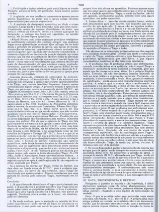 próprio livro nào afirma ser apostólico. Podemos apenas supor
que seu autor queria que entendêssemos que o livro se baseia
sobre a tradição apostólica. Tiago, o irmão do Senhor, não foi
um apóstolo, estritam ente falando, embora fosse uma figura
apostólica, um poder apostólico.
3. Lutero dizia: «...para dar minha opinião franca, embora
sem preconceitos para com outrem, não suponho que seja o
escrito de um apóstolo. E e sta s são as m inhas razões:
...opõe-se d iretam ente a Paulo e a outras Escrituras, ao
atribuir a justificação às obras, ao passo que Paulo ensina que
Abraão foi justificado pela fé, independentemente das obras,
esse Tiago nada faz além de im por-nos a lei e suas obras,
escrevendo de modo tão confuso e desconexo que a mim parece
3
.
.
ou provavelmente foi escrito por alguém, conforme a pregação
do apóstolo» (Prefácio a Tiago e João).
Não são poucos os intérpretes protestantes aue têm seguido
essa avaliação de modo geral. Cremos que tende a subestimar
o valor de T iago, em bora enfrente com franqueza certos
problem as apresentados por este livro, o que alguns
comentadores modernos só têm feito com relutância.
4. O problema real·. O problema crítico que enfrentamos,
quando consideram os esta epístola, não é «qual Tiago a
escreveu?» Aceitamo-la como canônica e inspirada, pelo que
aquele que fez mover-se a pena. afinal, foi o próprio Espírito
Santo. Contudo, ele não movimentou homens deixando de
lado as suas idéias e expressões n a tu ra is. P o rtan to , em
expressão, o autor contradiz a Paulo. Mas, quanto à «essência
do significado», ele dá apoio a uma importantíssima doutrina
paulina: é m ister que o crente seja transform ado na
justificação e na santificação: a mera crença não basta. Se o
au tor se en contrasse com Paulo, certam ente haveria um
debate. Ele era bom representante dos «crentes judeus» de
Jerusalém, isto é, dos «legalistas». Estes jamais concordariam
com certas crenças paulinas. Mas, por detrás da controvérsia,
destaca-se a grande verdade que a graça deve transformar:
que a «crença fácil» é uma mentira. Tiago mostra ser uma
coluna contra a mentira e o engodo da crença fácil, mesmo que
o au tor não se tenha expressado conform e Paulo faria, se
falasse sobre o tema. O real problema que enfrentamos aqui,
p o rtan to , é: «Tem os entendido o absurdo que é a *crença
fácil‫׳‬!» Tiago, sem importar quem foi ele, compreendeu isso, e
faríamos bem em buscar discernir a sua idéia. Sob a secção VII
desta introdução, tem os m ostrado que Paulo e Tiago
discordam do mesmo modo, e acerca das mesmas coisas, como
fazem o «sistema da graça» e o «sistema legalista». Tiago
representa o ponto de vista legalista da fé religiosa. Lutero viu
isso claramente, e muitos bons intérpretes não têm temido
d estacar o fato. C ontudo, de um ponto de v ista da
«compreensão espiritual», não há contradição entre Tiago e
Paulo, tal como não há diferença entre as «obras» e a «graça»,
quando ambas são entendidas de um ponto de vista realmente
espiritual. A graça em ação é obras, e sem esse tipo de obras
não houve salvação. Tiago, de modo cru, talvez, viu isso. E
faríamos bem em vê-lo também.
5. Se nossa disposição é aceitar o testemunho da maioria dos
antigas pais da igreja, então cumpre-nos rejeitar a autoridade
apostólica deste livro. Se aceitarmos a opinião da igreja, a
começar do século III D.C., afirmaríamos que Tiago, irmão do
Senhor, o escreveu, ou então que seu au to r foi o apóstolo
Tiago; e nesse caso aceitaríam os o livro como canônico.
Apesar do que pensamos sobre sua autoria, não há motivo
para rejeitar sua autoridade e canonicidade. Ele nos apresenta
importantíssima mensagem. O antinomianismo tem como
fruto a «crença fácil», e esse sentim ento é m uito m ais
generalizado na igreja m oderna do que ousam os adm itir.
Tiago se opõe a tal desenvolvimento, e sua mensagem deve ser
ouvida.
III. DATA, PROVENIRNCIA E DESTINO
Porquanto a questão de autoria é tão indefinida, é difícil
afirmarmos qualquer coisa, de forma absolutamente certa,
sobre essas questões. Pelo menos, podemos eliminar algumas
idéias «piores», chegando a uma espécie de aproximação da
verdade.
Data: O que se acredita sobre esse particular varia desde
uma data não-fixada, A.C., até 150 D.(J. A própria data mais
antiga poderia ser correta, se a epístola não é um documento
cristão, que foi adotado para uso cristão, com o acréscimo de
alguns poucos toques cristãos, como a menção do nome de
TIAGO
1. Foi dirigida a judeus cristãos, pelo que já figura na versão
Peshitto, porque na Síria, em particular, havia muitos judeus
cristãos.
2. A epístola, em sua tendência, apresentava apenas poucos
pontos dogmáticos, ao passo que a igreja antiga reverteu
especialmente para pontos dogmáticos.
3. A ausência da designação apostólica no titulo e coisas
similares. Lange alude a uma discussão, feita por outro autor.
Usualmente, acerca da suposta «humildade» do autor, que
seria o «irm ão do Senhor», levou-o a om itir qualquer tal
declaração, e, embora não fosse um «apóstolo» no sentido
estrito, ele foi uma figura apostólica.
«Alford: No seu todo, sobre quaisquer princípios inteligíveis
de acolhimento canônico dos escritos, antigos, não podemos
negar a esta epístola lugar no cânon. Que tal lugar lhe foi dado
desde o principio em porções da igreja; que apesar de muitas
circunstâncias adversas, gradualmente obteve aceitação em
outros lugares; que, quando devidam ente considerada, é
coerente e digna de seu caráter e da posição daquele cujo nome
ela traz; que ela está assinalada por tão forte linha de distinção
de outros escritos e epístolas que nunca tiveram lugar no
cânon—todas essas são considerações que. embora não sirvam
m ais de dem onstração do que noutros casos, contudo,
fornecem , quando com binadas, um a prova difícil de ser
resistida, de que o lugar que ela ocupa agora no cânon do N.T.
é m erecido, pois a providência divina guiou a igreja para
atribuir-lhe tal posição».
Segunda discussão, extraída do comentário de Jamison,
F ausset e Brown: «Canonicidade: Não é de adm irar que
epístolas não dirigidas a igrejas particulares (particularmente
a de Tiago, aos crentes israelitas dispersos) fossem menos
conhecidas por algum tempo. A primeira menção à epístola de
Tiago, por seu nome, ocorre no começo do século III D.C., em
Orígenes (Comentário sobre João 1.29,4,306; nasceu cerca de
185 e m orreu em 254 D .C .). C lem ente Rom ano (Prim eira
epístola aos Coríntios, cap. x: comparar com Tia. 2:21,23; cap.
xi; cf. Heb. 11:31 e 14‫׳‬a. 2:25) o cita. Assim também o faz o
Pastor de Hermas, que cita 4:7. Irineu (Heresias iv. 16.2)
parece aludir a Tia. 2:23. Clemente de Alexandria comentou
sobre a mesma, de acordo com Cassiodoro. Efraem Siro (Opp.
G rac.iii.51) cita Tia. 5:1. U m a forte prova de sua
autenticidade é dada na antiga versão siríaca, que não contém
qualquer outro dos ‘livros d isp u tad o s' V A ntilegom ena,
Eusébio m.25), exceto a epístola aos Hebreus. Eusébio diz que
os livros disputados são ‘reconhecidos pela maioria’ (Gnorima
homos tois pollois). Diz ele que a epístola de Tiago era lida
publicam ente na m aioria das igrejas como obra genuína.
Nenhum pai latino, antes do século IV D.C., a cita; mas logo
depois do concilio de Nicéia, ela foi admitida como canônica,
pelo Oriente e pelo Ocidente, e foi especificada como tal nos
concilios de Hipona e Cartago (397 D.C.). Isso é o que já se
poderia esperar, um escrito que a princípio era conhecido
apenas em parte, até que subseqüentemente obteve circulação
m ais lata; e tornou-se m elhor conhecida nas igrejas
apostólicas, onde havia homens dotados de discernimento de
espíritos, que os qualificava para discriminar entre escritos
inspirados e disp u tad o s, passando a ser universalm ente
aceita. (Ver I Cor. 14:37). E m bora postos em dúvida por
algum tempo, pelo menos os livros disputados (Tiago, II e III
João. Judas e Apocalipse) foram universalmente aceitos... a
objeção de Lutero... se deveu a idéia equivocada, de que o
segundo capítulo se opõe à justificação pela fé. não segundo as
obras, ensinada por Paulo».
Se a epístola foi escrita por Tiago, irmão do Senhor, sua
data deve ser fixada antes de 62 D.C., pois é evidente que,
naquele ano, ou perto de seu térm ino, esse Tiago foi
martirizado por apedrejamehto. Poucos consideram que essa
epístola foi escrita pelo apóstolo Tiago, martirizado em 55
Conclusão:
1. Já que o livro não identifica o «Tiago» que é chamado seu
autor, e já que não nos é possível descobrir que Tiago está em
pauta, para todos os propósitos práticos, o livro é anônimo.
Supor que um a figura apostólica é frisada, não passa de
sugestão. Nenhuma prova contra ou a favor, em absoluto,
pode ser oferecida.
2. De modo nenhum, pois, a aceitação ou rejeição do livro
como «apostólico» pode serv ir de base de ortodoxia ou
heterodoxia, e nem pode isso servir de prova de fé cristã. O
4
 