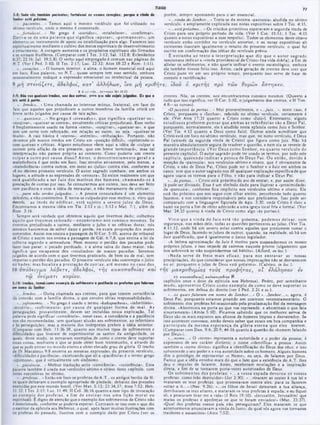77
TIAGO
porém, sempre apontando para o scr csscncial.
·...vinda do Senhor...» Trata-se da mesma «parousia» aludida no sétimo
versiculo, c amplamente explicada nas notas expositivas sobre I Tes. 4:15,
·...estápróxim o...»Os cristüos primitivos esperavam a segunda vinda de
Cristo para seu próprio período de vida. (Ver 1 Cor. 15:51: I Tes. 4:15
quanto a notas expositivas a esse respeito). Todos os elementos deste oitavo
versículo estão contidos no versiculo anterior, e as notas expositivas ali
existentes ilustram igualmente o intuito do presente versiculo, o qual foi
escrito em confirmação das idéias do versiculo prévio.
Ê estranha ao texto a in terp retação que diz que o autor sagrado
tencionava indicar a «vinda providencial de Cristo» (na vida diária), a fim de
aliviar os sofrimentos, c nâo queria indicar o evento escatológico, embora
ele também tivesse feito isso. Antes, cada geraçào de crcntcs deve crer que
Cristo pode vir cm seu próprio tempo, porquanto isso serve de base de
consolo c santificação.
5:·: S*de vói tamMni pocient·!; fortalecei • 1 « • • •0 1 coroçee», porque ■ vinda do
Senhor ·itá próxima.
*...pacientes...» Temos aqui o mesmo vocábulo que foi utilizado no
sétimo versiculo, onde o mesmo é comentado.
·...fortalecei...» No grego é *steridzo», ·estabelecer«, «confirmar».
Deriva-se de um a palavra que significa «apoiar», «perm anecer», um
elemento ou instrumento de apoio ou estabilização para algo. Fazemos isso
espiritualmente mediante o cultivo dos meios espirituais dc desenvolvimento
e crescimento. Λ coragem aumenta e os propósitos espirituais sào firmados
e se tornam frutíferos. (Comparar com I Tes. 3:12: Sal. 112:8: Eclesiástico
6:37: 22:16: Jui. 19:5,8). O verbo aqui empregado é comum nas páginas do
N.T. (Ver I Ped. 5:10: II Tes. 2:17; Luc. 22:32: Atos 18:23 e Rom. 1:11).
·...corações...» O homem interior, a alma, o homem essencial está aqui
cm foco. Essa palavra, no N.T., quase sempre tem esse sentido, embora
ocasionalmente indique a expressão emocional ou intelectual da pessoa.
9 μ η σ τ ε ν ά ζ ε τ ε , α δ ε λ φ ο ί, κ α τ ' ά λ λ η λ ω ν , ΐν α μ η κ ρ ι θ ή τ ε : ίδ ο υ 6 κ ρ ι τ ή ς π ρ ο τ ω ν θ υ ρ ώ ν ε σ τ η κ ε ν .
crentes. Nós, os crcntcs. nos encontraremos conosco mesmos. (Ouanto a
tudoque isso significa, ver II Cor. 5:10, o julgamento dos crentes, e II Tim.
4:8—as coroas).
*Ojuizestá às portas...» Mui provavelmente, o *...juiz...», neste caso, é
Cristo, porquanto o «Senhor», referido no sétimo versículo, certamente c
ele. (Ver Atos 17:31 quanto a Cristo como «Juiz»). Entretanto, alguns
estudiosos preferem pensar que am bas as referências são a Deus Pai,
porquanto, normalmente, ele é aludido nesta epístola como Juiz c Senhor.
(Ver Tia. 4:12 quanto a Deus como Juiz). Outros ainda acreditam que
Cristo está cm foco no sétimo versiculo, mas que, no nono versiculo, é Deus
Pai (através da segunda vinda de Cristo) que figura como juiz. Nào há
maneira absolutamente segura de resolver a questão, c nem ela se reveste de
grande im portância. (V er D eus com o Senhor, no q u arto versiculo do
presente capitulo). O autor sagrado pode ter usado os termos, por todo este
capitulo, querendo indicar a pessoa de D eus Pai. O u então, devido à
menção da «parousia», nos versículos sétimo e oitavo, que é obviamente de
Cristo, e não de Deus Pai, Cristo pode ser o Senhor e o Juiz em ambos os
casos, sem que 0 autor sagrado nos dc qualquer explicação específica de que
agora usava os termos para o Filho, c não para indicar a Deus Pai.
*...àsportas...» Cristo está próximodo ato de entrar; e, por assim dizer,
já pode scr divisado. Esse é um símbolo dado para ilustrar a «proximidade»
da «parousia», conforme fica implícito nos versículos sétimo e oitavo. Ele
está tào próximo que nos segue com olhar atento, percebendo tudo quanto
fazemos, c nos considera responsáveis pelo que praticamos. Isso pode scr
comparado com a linguagem figurada de Apo. 3:20, onde Cristo é visto a
bater na porta a fim dc obter admissão a uma igreja local fria c formal. (Ver
Mat. 24:33 quanto à vinda dc Cristo como algo «às portas»).
V isto que a vinda do Jui/. está tão próxima, podem os deixar, com
segurança, nas mãos dele. todas as questões pertinentes ao juízo. (Ver Tia.
4:11,12, onde há um severo aviso contra aqueles que presumem tomar o
lugar de Deus, fazendo-se juizes dc outros, quando, na realidade, só há um
Juiz qualificado, que é igualmente o único legislador.
«A intima aproximaçào do Juiz é motivo para suspendermos os nossos
próprios juízos, c isso impede de cairmos naquele pronto julgamento que
nos sobrevirá se não suspendermos tal hábito». (Alford, in loc.).
·N ada serve de freio m ais eficaz, para nos en trav ar as nossas
precipitações, do que considerar que nossas imprecações não se desvanecem
no ar, porquanto o juízo dc Deus está próximo*. (Calvino, in loc.).
τ ή ς μ α κ ρ ο θ ν μ ί α ς τ ο υ ς π ρ ο φ 7) τ α ς , ο Γ ε λ ά λ η σ α ν εν
ΙΟ *axowatftiaç] καλοκαγαθιαί ‫א‬
capítulos onze e doze da epístola aos Hebreus). Pedro, por semelhante
m odo, apresentou C risto como exem plo dc como sc deve su p o rtar os
sofrimentos, em defesa do direito (ver I Ped. 2:21 c ss.).
·...os quais falaram em nome do Senhor...» O *...Senhor...», agora, é
Deus Pai, porquanto estamos pisando cm contexto vetotestamentário. O
sofrimento dos profetas foi ocasionado pela proclamação fiel da mensagem
divina. «Aborreceis na porta ao que vos repreende, e abominais o que fala
sinceramente» (Amós S: 10). Ficamos sabendo que os melhores servos dc
Deus são os mais expostos aos abusos de homens Ímpios e desvairados. Se
isso acontecer convosco, então deveis saber que estais em boa companhia e
p articip ais da m esm a esperança da glória eterna que eles tiverem.
(Comparar com Dan. 9:6; 20:9; 44:16 quanto à questão do «homem falando
por Deus»).
·...nom e...» O «nome» representa a autoridade e o poder da pessoa; é
expressivo de seu caráter distinto; o nome «identifica» a pessoa. Assim
também o «nome divino» significa a identificação do Deus dos céus; e isso
subentende o seu poder c a sua autoridade sobre os homens. Alguns homens
têm o privilégio de representar «0 Nome», ou seja, dc falarem por Deus.
Parece que a idéia envolve mais do que o fato que a existência do A.T. lhes
deu o impulso de falarem. Antes, receberam revelações c a inspiração
direta, a fim dc sc tornarem porta-vozes autorizados dc Deus.
Os sofrim entos dos profetas: « ...a vossa espada devorou os vossos
profetas, como leão destruidor» (Jer 2:30). «...viraram as oostas à tua lei e
mataram os teus profetas, que protestavam contra eles, para os fazerem
voltar a ti...» (Nee. 9:26). »...os filhos dc Israel deixaram a tua aliança,
derribaram os teus altares, c mataram os teus profetas à espada: e eu fiquei
só, e procuram tirar-me a vida»(l Reis 19:10). ■Jerusalém. Jerusalém! que
matas os profetas e apedrejas os que te foram enviadosl» (M at. 23:37).
«Qual dos profetas vossos pais nào perseguiram? Eles mataram os que
anteriormente anunciavam a vinda do Justo, do qual vós agora vos tomastes
traidores e assassinos» (Atos 7:52).
9 ό κ ρ ,τ ή τ ...) α τ ν κ € ν M t 24.33
5:9: Mio voi 9uoix»i· irmão», ·■· d«· ottroi. pm 9 <r>0 1>õo ··jail !·Içado·. Π1 qve 0
juiz ··té i porta.
·...Irmàos...» Uma chamada ao interesse mútuo, fraternal, em face do
fato que aqueles que prejudicam a outros membros da família cristà em
breve serâo julgados por causa de tais ações.
·.,.q u e ix eis...» No grego é ·stenadzo», que significa ·queixar-se»,
«suspirar·, ·qucixar-sc contra», envolvendo criticas prejudiciais. Esse verbo
é freqüentemente usado na forma «steno», «suspirar»,, «queixar-se», e que
tem um ccrto tom reforçado, em relação ao outro, ou seja. ·queixar-se
muito·. A raiz básica é «stenos», «estreito», «tribulaçào». Portanto, não
devemos põr nossos irmãos cm Cristo cm «posiçào difícil», «oprimindo-o»
com queixas e críticas. Alguns estudiosos vêem aqui a idéia de «culpar a
outrem pela aflição da cra presente, que cm breve terminará», mas tal
interprctaçào nào parccc própria ao contexto. Como poderia um crente
culpar a outro por causa disso? A ntes, o descontentam ento geral e a
maledicência é que cstào cm foco. Isso envolve ativamente, pelo menos. a
«maledicência» contra outros, cm meio ao «juízo» contra eles. conforme se
vê no décimo primeiro versículo. O autor sagrado combate, em ambos os
lugares, a atitude c as expressões de «censura·. Só existe realmente um que
está qualificado a ser Juiz dos m otivos dos hom ens, cham ando-os à
prestação de contas por isso. Se censurarmos aos outros,,isso deve ser feito
com paciência e com a idéia de restaurar, e não meramente dc criticar.
.·...para não serdes julgados...» A pessoa censuradora é um elemento
deletério, e não construtivo. E torna-se culpado por esse motivo; e, visto que
destrói, ao invés de edificar. está sujeito a severo juízo de Deus.
Encontramos a mesma idéia em Tia. 2:12 c ss.·, 5:12 e Mat. 7:1, além de
Rom. 2:16.
Sempre será verdade que obtemos aquilo que tivermos dado: colhemos
aquilo que tiverm os sem eado—encontram o-nos conosco m esm os. Sc
tivermos prejudicado a outros, mediante 0 juízo e as críticas duras, nós
mesmos haveremos de sofrer dano e perda, na exata proporção dos males
cometidos. Assim nos ensina a passagem de II Cor. 5:10. accrca do tribunal
de Cristo; e assim nos ensina a passagem de Gál. 6:7,8, que ensina a lei da
colhcita segundo a semeadura. Nem mesmo o perdão dos pecados pode
fazer isso parar; o pccado perdoado, e a alma salva do dano maior, nào
significa que escapamos dos «resultados» de nossos pccados. Seremos
julgados de acordo com o que tivermos praticado, de bem ou dc mal, sem
importar o perdào dos pecados. O presente versiculo não contempla o juízo
no hades; m as focaliza a prestação de con'.as, até mesmo no caso dos
10 υ π ό δ ε ι γ μ α λ ά β ε τ ε , α δ ε λ φ ο ί, τ ή ς κ α κ ο π α θ ε ί α ς κ α ι
τ ω ο ν ό μ α τ ι κ υ ρ ίο υ .
$:10: Irmioi, temaiconto eiemplc d· *ofrinteirto · pacitncia 01 profet·« q·· falaram
AM ■AM
A
* ■‫ייייי‬
‫ייי‬ · W ·
·...Irmãos...» Outra chamada aos crentes, para que tomem consciência
da conexão com a família divina, 0 que envolve sérias responsabilidades.
*...sofrimento...» No grego é usado o termo ·kakopatheia», ·infortúnio»,
·miséria*. ·sofrim ento» por causa dc qualquer form a dc m al. As
perseguições, provavelmente, devem scr incluídas nessa explicação^ Tal
palavra pode significar ·constância», nesse caso, a constância e a paciência
nos sào recomendadas, sem qualquer alusào aos sofrimentos, ao infortúnio
e às perseguições; mas a maioria dos intérpretes prefere a idéia anterior.
(Comparar com Hcb. 11:36-38, quanto aos muitos tipos de sofrimentos e
dificuldades que tiveram de experimentar os santos da antiguidade, os
quais, desse modo. sc tomaram exemplos dc como o crente dcvc suportar
essas coisas, mediante o que sc pode obter bom testemunho, c através do
que se pode entrar no mundo eterno e obter elevado grau dc glória. O trecho
de IV Macabeus 9:8 encerra as mesmas expressões do presente versiculo,
·dificuldades e paciência», excetuando que ali a «paciência» é o termo grego
·upomone». que é virtualmente um sinônimo.
*...paciência...» Melhor tradução seria «constância», ·resistência». Essa
palavra também é usada nos versículos sétimo c oitavo deste capítulo, com
notas expositivas no sétimo.
·...profetas...» Estão cm foco os profetas do Λ.Τ., os antigos heróis da fé,
os quais deixaram o exemplo apropriado dc piedade, debaixo das pressões
exercidas por este mundo hostil. (Ver Mat. 5:12; 23:34,37; Atos 7:52; Heb.
11:33; I Tes. 2:15: Luc. 11:49; II Crô. 36:16 quanto a esse tipo de invocação
ao exemplo dos profetas, a fim de ensinar-nos um a lição m oral ou
espiritual). E digno dc atençào que o exemplo dos sofrimentos de Cristo não
é mencionado, conforme sc poderia esperar. Contraste-se isso com o que diz
o escritor da epistola aos Hebreus, o qual, após fazer muitas ilustrações com
os profetas do passado, ilustrou com 0 exemplo dado por Cristo (ver os
 