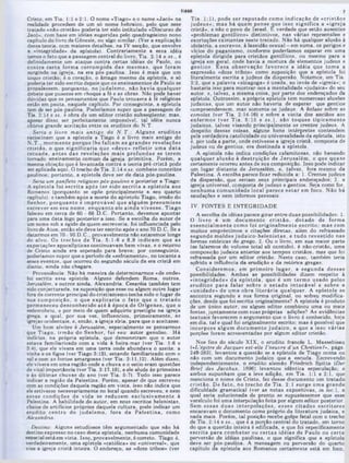 TIAGO
Tia. 1:1), pode ser reputado como indicação de «cristãos
judeus»; m as há quem pense que isso significa a «igreja
cristã», e não o povo de Israel, fc verdade que estão ausentes
«problemas gentílicos» distintivos, nas várias repreensões e
exortações existentes neste tratado. Não há qualquer alusão à
idolatria, a escravos, à lassidão sexual—em suma, os perigos e
vícios do paganismo, conforme poderíamos esperar em uma
epístola dirigida para cristãos gentílicos, ou mesmo para a
igreja em geral, onde havia a m istura de elementos judeus e
gentios. E ssa observação favorece a idéia que tom a a
expressão «doze tribos» como suposição que a epístola foi
literalmente escrita a judeus da dispersão. Notemos, em Tia.
2:2, que a palavra «sinagoga» é usada, ao invés de «igreia»; e
bastaria isso para mostrar·nos a mentalidade «judaica» do seu
autor, e, talvez, a mesma coisa, por parte dos endereçados da
epístola. Outrossim, a própria epístola tem numerosas alusões
judaicas, que um autor não haveria de esperar que gentios
compreendessem, mas somente os judeus. A ênfase sobre as
esmolas (ver Tia. 2:14-16) e sobre a visita dos anciãos aos
enferm os (ver T ia, 5 :lõ e ss.), são toques tipicam ente
judaicos, talvez visando principalmente os crentes judeus. A
despeito dessas coisas, alguns bons intérpretes contendem
pela verdadeira catolicidade ou universalidade da epístola, isto
e, por toda a parte, onde estivesse a igreja cristã, composta de
juaeus ou de gentios, era destinada a epístola.
A epístola não indica condições calamitosas, não havendo
qualquer alusão à destruição de Jeru salém , o que quase
certamente ocorreu antes de sua composição. Isso pode indicar
um lugar distante de Jerusalém, e, talvez, fora mesmo da
Palestina. A escolha parece ficar reduzida a: 1. Crentes judeus
da dispersão, que seriam seus principais endereçados; 2. a
igreja universal, composta de judeus e gentios. Seja como for,
nenhum a com unidade local parece e sta r em foco. Não há
saudações e nem informes pessoais.
IV. FONTES E INTEGRIDADE
A escolha de idéias parece girar entre duas possibilidades: 1.
O livro é um docum ento cristã o , dotado de form a
essencialm ente como foi originalm ente escrito; m as com
muitos empréstimos e citações diretas, além do refraseado
segundo m oldes judaico-helenistas, e tudo revestido nas
formas retóricas do grego. 2. Ou o livro, em sua maior parte
(se falarmos do volume total ali contido), é não‫־‬cristão, uma
composicão judaica anterior aos tempos cristãos, mas que foi
refraseada por um editor cristão. Neste caso, também teria
sofrido a influência da erudição e da retórica gregas.
C onsiderem os, em prim eiro lugar, a segunda dessas
possibilidades. Ambas as possibilidades dizem respeito à
«integridade» da epístola, que é um term o usado pelos
eruditos para falar sobre o estad o intocável e sobre a
«unidade» de um a obra literária qualquer. A epístola se
encontra segundo a sua forma original, ou sofreu modifica-
ções, desde que foi escrita originalmente? A epístola é produto
de um único autor, ou algum editor combinou uma ou mais
fontes, juntam ente com suas próprias adições? As evidências
textuais favorecem o argumento que o livro é conhecido, hoje
em dia, tal e qual foi originalmente escrito; mas é possível que
incorpore algum docum ento judaico, e que a isso várias
porções foram acrescentadas por algum editor cristão.
Nos fins do século XIX, o erudito francês L. Massebieau
{<<L'épitre de Jacques est-elle Foeuvre d'urt Chrétien?», págs.
249-283), levantou a questão se a epístola de Tiago conta ou
não com um documento judaico que a escuda. Escrevendo
independentemente, o erudito alemão Friedrich Spitta (Der
Brief des Jacobus, 1896) levantou idêntica especulação; e
ambos supunham que a leve adição, em Tia. 1:1 e 2:1, que
menciona o nome de Cristo, fez desse documento um tratado
cristão. De fato, no trecho de T ia. 2:1 surge um a grande
dificuldade gramatical (ver as notas expositivas, in loc.), a
qual seria solucionada de pronto se supuséssemos que esse
versículo foi uma interpolação feita por algum editor posterior.
Sem essas duas interpolações, esses citados escritores
encaravam o documento como próprio da literatura judaica, e
nada mais. Porém, tal posição recebe golpe fatal com o trecho
de Tia. 2:14 e ss., que e a porção central do tratado, em tomo
do que a questão inteira é edificada, e que foi especificamente
escrita para com bater ou certas idéias de Paulo ou certa
perversão de idéias paulinas, o que significa que a epístola
deve ser pós-paulina. A mensagem ou perversão do quarto
capítulo da epístola aos Romanos certamente está em foco,
Cristo, em Tia. 1:1 e 2:1. O nome «Tiago» e o nome «Jacó» na
realidade procedem de um só nome hebraico, pelo que esse
tratado «não-cristão» poderia ter sido intitulado «Discurso de
Jacó», com base em idéias sugeridas pelo quadragésimo nono
capitulo do livro de Gênesis, ou algo similar. (Ver a explicação
dessa teoria, com maiores detalhes, na IV secção, que envolve
a «integridade» da epístola). Contrariamente a essa idéia
temos o fato que a passagem central do livro, Tia. 2:14 e ss., é
definidamente um ataque contra certas idéias de Paulo, ou
contra certa form a corrom pida das m esm as, que foram
surgindo na igreja, na era pos-paulina. Isso é mais que um
toque cristão; é o coração, o âmago mesmo da epístola, e só
poderia ter sido escrito depois que os ensinamentos de Paulo se
propalassem, porquanto, no judaísm o, não havia qualquer
debate que pusesse em choque a fé e as obras. Não pode haver
dúvidas que os pensamentos que Paulo trouxera à fé religiosa
estão em pauta, naquele capítulo. Por conseguinte, a epístola
tem de ser pós-paulina. Poderíamos supor que a passagem de
Tia. 2:14 e ss. e obra de um editor cristão subseqüente; mas.
apesar disso ser perfeitamente impossível, tal idéia nunca
obteve grande aceitação entre os eruditos do N.T.
Seria 0 livro m ais antigo do N .T .: A lguns eruditos
raciocinam que a epístola a Tiago é 0 livro mais antigo do
N .T .. m orm ente porque lhe faltam as grandes revelações
cristãs. 0 que significaria que «deve» refletir um a d a ta
recuada, antes das revelações m ais profundas se terem
tomado ensinamento comum da igreja primitiva. Porém, a
mesma obieção cjue é levantada contra a teoria pré-cristã pode
ser aplicada aqui. O trecho de Tia. 2:14 e ss. combate conceitos
paulinos; portanto, a epístola deve ser de data pós-paulina.
Seria um panfleto religioso pós-paulino e posterior a Tiago:
A epístola foi escrita após ter sido escrita a epístola aos
Romanos (porquanto se opõe principalmente a seu quarto
capítulo); e também após a morte do apóstolo Tiago, irmão do
Senhor, porquanto e im provável que alguém presum isse
escrever em seu nome, enquanto ele ainda vivesse. Tiago
faleceu em cerca de 60 - 66 D.C. Portanto, devemos apontar
para uma data logo posterior a isso. Se a escolha do autor de
um nome sob a égide de quem escreveria, foi influenciada pelo
livro de Atos, então ele deve ter escrito após o ano 70 D.C. Se a
datarmos em 70 - 90 D.C., provavelmente não estaremos longe
do alvo. Os trechos de Tia. 5:1-6 e 8,9 indicam que as
expectações apocalípticas continuavam bem vivas, e o retorno
de Cristo ainda era esperado para breve; por conseguinte,
poderíamos supor que o período de «esfriamento», no tocante a
esses eventos, que ocorreu do segundo século da era cristã em
diante, ainda não chegara.
Proveniência: Não há maneira de determinarmos «de onde»
foi escrita essa epístola. Alguns defendem Roma, outros,
Jerusalém, e outros ainda, Alexandria. Cesaréia também tem
sido conjecturada, na suposição que esse ou algum outro lugar
fora da corrente principal do cristianismo tenha sido o lugar de
sua com posição, o que explicaria o fato que o tra ta d o
permaneceu desconhecido até à época de O rígenes, que o
redescobriu, e por meio de quem adquiriu prestigio na igreja
grega, a qual, por sua vez, influenciou, primeiramente, as
igrejas ocidentais, e, então, a igreja síria, para que o aceitasse.
Um bom alvitre é Jerusalém, especialmente se pensarmos
que Tiago, irm ão do Senhor, foi seu autor genuíno. Há
indícios, na própria epístola, que demonstram que o autor
estava familiarizado com a vida à beira-mar (ver Tia. 1:6 e
3:41, que ele vivera em uma terra onde abundava o azeite, a
vinha e os figos (ver Tiago 3:12), estando familiarizado com o
sal e com as fontes amargosas (ver Tia. 3:11,12). Além disso,
ele vivera em uma região onde a chuva e o estio eram questões
de vital importância (ver Tia. 3:17,18), eele alude às primeiras
e às últimas chuvas do ano (ver Tia. 5:7). Tudo isso parece
indicar a região da Palestina. Porém, apesar de que escreveu
com as condições daquela região em vista, isso não indica que
ele estivesse necessariamente no local quando escreveu, e nem
essas condições de vida 8e reduzem exclusivam ente à
Palestina. A habilidade do autor, em seus escritos helenistas,
cheios de artifícios próprios daquela cultura, pode indicar um
erudito centro do judaísm o, fora da P alestin a, como
Alexandria.
Destino: Alguns estudiosos têm argumentado que não há
destino expresso no caso desta epístola, nenhuma comunidade
especial está em vista. Isso, provavelmente, é correto. Tiago é,
verdadeiramente, uma epístola «católica» ou «universal», que
visa a igreja cristã inteira. O endereço, as «doze tribos» (ver
 