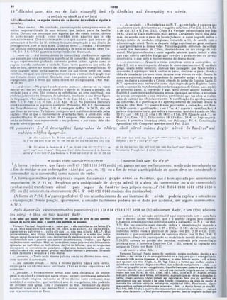 TIAGO
«4
19 *Α δελφοί μ ο υ , εάν τις εν ύ μ ϊν πλανηθγ) από τή ς α λή θεια ς και ειτισ τρεψ η τ ις α υτόν,
19 α‫״‬ ο] add της οδον 011 33 ‫א‬ yp bo(3)
5:1 f : M ··· irm àoi, 1· alguém danfr· vòi · · d.M Íor da vordad· a alguém ·
eonvartar,
·...d a verdade...» Nas páginas do N .T ., a ·verdade* é palavra que
usualmente alude diretamente ao evangelho de Cristo. (Ver Gál. 2:5,14; Fil.
1:18; Col. 1:5 e II Tim. 2:15). Cristo é a Verdade personificada (ver Jofto
14:6). O uso dc Tiago é um tanto mais amplo. Certamente inclui essa idéia;
mas, de acordo com 0 pano de fundo judaico, o autor sagrado indica 0
código inteiro dc verdades religiosas, incluindo a lei, de acordo com a
administração crista. Trata-se daquele código espiritual em geral mediante
o qual governamos as nossas vidas. Por conseguinte, «erramos» da verdade
quando nos desviamos de Cristo, desviando-nos do seu código de vida
moral. Mui provavelmente o autor sagrado também queria incluir a idéia
que esse desvio tam bém é algo que envolve o pensam ento ou crença
doutrinária, o que seria o motivo mesmo do desvio moral.
·...o converter...» (Quanto a notas completas sobre a «conversão·, ver
João 3:3, sob o terceiro ponto, debaixo de «novo nascimento·). O vocábulo
grego, usado neste versiculo, comum nas passagens que falam sobre a
conversão, é «epitrepo». istoé, «voltar-se para·, «inclinar-sc para», dando a
idéia da tomada de um novo rumo, de uma nova atitude na vida. Dentro do
contexto espiritual, indica o abandono do caminho antigo c da tomada do
novo, mediante a conversão a Cristo, através do poder do Espirito Santo. 0
N.T. apresenta essa reviravolta como algo inspirado pelo Espirito Santo,
sendo o começo da transformação conforme a pessoa dc Cristo, uma espécie
dc primeiro passo. A conversão é algo tanto divino quanto humano. O
Espirito é quem inspira e fortalece a pessoa, para que «sc volte»; e a vontade
da pessoa corresponde a esse impulso, permitindo que sua obra se realize,
além dc cultivar sua eficácia crescente. A santificação é o aperfeiçoamento
da conversão. E a glorificação é o aperfeiçoamento do processo inteiro da
salvação. (Ver Heb. 2:3 quanto à nota geral sobre a ·salvação·; ver Rom.
8:29,30 quanto à «glorificação*; e ver 1 Tes. 4:3 quanto à ·santificação»). A
palavra do presente texto, que indica a conversão, também é usada cm Mat.
13:15; Luc. 1:16; 22:32; Atos 3:19; 14:15 e 1Tes. 1:9. (Quanto ao A.T., ver
M at. 2:6; D an. 12:3; E clesiástico 18:13 e Ezc. 34:4, na Septuaginta.
Quanto ã primitiva literatura cristà, ver Policarpo, Fil. 6; Constituições
Apostólicas ii.6. Comparar também com I Ped. 2:25).
2 0 γ ι ν ώ σ κ ε τ ε ό τ ι 2 ó ε π ι σ τ ρ ε ψ α ς α μ α ρ τ ω λ ό ν ε κ π λ ά ν η ς ό δ ο ΰ α ύ τ ο ΰ σ ώ σ ε ι ψ υ χ ή ν α ύ τ ο ΰ ε κ θ α ν ά τ ο υ 3 κ α ι,
κ α λ ύ ψ ε ι π λ ή θ ο ς α μ α ρ τ ι ώ ν .
·...M eus irm ãos...· Na conclusão, 0 autor sagrado apela para o senso de
mútua responsabilidade de seus leitores, que faziam parte da familia
divina. Devemo-nos preocupar com aqueles que são nossos irmãos, dentro
da com unidade cristã, como tam bém com aqueles que o são
potencialm ente. O versiculo m ostra-nos que aqueles que ·erram » já
pertenciam à família da fé, embora tivessem desprezado o seu direito de
primogenitura. com as suas ações. O uso do termo «...irmãos...» é também
um artificio literário que assinala a mudança de tema ou secção. (Ver Tia.
1:19; 2:1: 3:1; 5:7,12 quanto a outras instâncias desse uso).
·...entre vós...» Até mesmo dentro da comunidade cristã existem aqueles
que passam por uma experiência superficial dc conversão; mas até mesmo
os que experimentam profunda conversão podem falhar, agindo como os
pagãos aue nào conhecem a verdade. Esses, tanto quanto os que estão do
lado dc fora, devem ser motivo das nossas preocupações evangclísticas. O
autor sagrado talvez tenha querido dizer «os que vivem entre vós como
vizinhos», no qual caso ele estaria apontando para a comunidade pagã; mas
isso é muito menos provável. Contudo, esses nào podem scr excluídos do
evangelismo, pois é óbvio que todos devem ser evangelizados. (Ver Mat.
28:19,20).
·...se desviar...» No grego é usado o verbo «
planao», «desviar-se» ou ·fazer
desviar-se·; cm seu uso moral significa o desvio da fé para o pecado, da
verdade para o erro. São comuns as referências ao erro espiritual, nos
profetas judaicos c na literatura dc sabedoria, mediante o uso dessa figura
de linguagem. (Ver Sabedoria 5:6; Isa. 9:16; Ezc. 34:4; e no N.T. temos,
Heb. 5:2; II Ped. 2:15; II Tim. 3:13; Apo. 18:23. Na primitiva literatura
cristã encontramos os seguintes exemplos: Policarpo, Fil. 6:1; Testamento
dos Doze Patriarcas, Rubem, 2:1). A passagem dc Pro. 24:24,25, diz: «O
que disser ao perverso: Tu és justo; pelo povo será maldito e detestado pelas
nações». Mas os que 0 repreenderem se acharão bem, e sobre cies virão
grandes bênçãos. O trecho dc Lev. 19:17 estipula: «Não aborreccrás a teu
irmão no intimo; mas repreenderás o teu próximo, e por causa dele não
levarás sobre ti pecado».
‫י‬
‘
*
'‫״‬
,
‫׳‬'
■
‫״‬
Λ 1 1S<7 2127 2412 24!>2 H:/t Uct" n
‫א‬
«
20
|
DJ "■/lyioaKtTt òrt B 1504 2»P8 *yr' elh ij
$r
'
“
K Ρ 04» 066 0142 SI SS UM 181 32<J 3X0 438 451 «14 «20 030 «45 1241 1739 | D idyntus $ Ôri Ψ ( omO p" :tT cop
IV
451 625 830 045 1241 150A 1877 2127 24*2 24Í5 B y t U c t” o op ~ O n Kr ‫־‬
'·
‫״‬
O ecuineniu* Thcophyliu·! f a ‫׳‬>rop AmbrewinitUT
vg
*
‫י‬
·»'·
’
■‫»"י‬
·‫■»»*■·'·׳‬
20
|
D | βύτοΟ U θα νά του « A P 04í 33 4*6 173* it
‫י‬
cop'” 11rm Ot íRcn'* D ldyim ui C yn l Johri-DainiiaouM f U θανάτου
*
‫׳‬
*
y r
130
:
»
32
81
(
104
88
81
0142
058
046
αύτοΖ ρ" Ii 814 2412 it" ,( in θα νά του K Ψ
20 καΧ 0φ *ι τ λ ή β ο ι ά μ α ρ τιΰ )? Pr 10.12: t Pe 4.8 | α μ α ρ τιώ ν .] a d d α μ η ν 6 14 a l P *>'h
2A forma γινώ σκετε, que figura cm B 69 1305 1518 2495 sir (h) ctí, parece ser um melhoramento, tendo sido introduzido ou
a fim de moldar-se aos endereçados (άδελφοί μου, vs. 19), ou a fim de evitar a ambigüidade dc quem deve scr considerado (o
convcrtcdor ou o convertido) como sujeito do verbo.
3 A forma que melhor pode explicar a origem das demais é ψ υχήν αύτοΰ εκ θανάτου, que e bem apoiada por testemunhos
importantes (‫א‬ A 33 vg). Perplexos pela ambigüidade de ψ υχήν αύτοΰ (c a alma do convcrtedor ou a do convertido?)
escribas ou (a) transferiram αυτόν para seguir ίκ θανάτου («da própria morte», P (74) B 614 1108 1611 1852 2138 it
(ff)) ou (b) omitiram-na inteiramente (K L Ψ 049 056 0142 maioria dos minúsculos).
(A forma de P (74) B al parece preferível. O nao reconhecimento do uso intensivo de aúrós poderia explicar a omissão ou
a transposição. Nesta posição, igualmente, a omissão facilmente poderia ter-se dado por acidente, cm alguns testemunhos.
1518 1765 1898 sir (h)) adicionam άμήν, e um (330) adiciona
·...salvará...» A salvação espiritual é aqui contrastada com a cura física
(ver o décimo quinto versiculo), que é 0 sentido exigido pelo contexto.
(Quanto a notas expositivas completas sobre a «salvação», no N.T.. ver Heb.
2:3). Em seu conceito mais elevado, indica a transformação segundo a
im agem de C risto (ver Rom. 8:29 e II Cor. 3:18), dc tal modo que 0
indivíduo receba «toda a plenitude dc Deus· (ver Efé. 3:19 e Col. 2:10),
mediante o que compartilhamos da natureza divina (ver II Ped. 1:4). O
processo na direção da participação na modalidade dc vida divina (ver João
5:24,25), começa no perdão dos pecados, motivada pela reconciliação
primária entre o homem e Deus (ver Col. 1:20), através da expiaçào pelo
sangue de Cristo (ver Rom. 5:11).
·...da morte a alma dele...»
Variante Textual: Neste ponto do versículo, surgiu confusão, devido a 8e a
«alma» a ser salva é a do evangelizador ou a daquele que é evangelizado.
causando très textos diversos. A forma «...a alma aele da morte...» E a forma
que aparece nos m89 Aleph, A, 33. Vg. Essa é a forma que melhor explica a
existência da» demais. Alguns escribas. não sabendo se s palavra «...dele...» «e
refere ao pregador ou ao evangelizado, transferiram essa palavra para depois de
«morte», dando-noa o sentido «... salvará sua morte da própria morte.. Assim
lemos nos mss P(74), B. 614, 1108, 1611, 1862, 2138 e It ff. Alguns críticos
textuais preferem essa forma, entretanto, supondo que as várias colocaçâea do
termo grego «autou» (dele) podem ser devidas ao fato que os escribas não
perceberam que seu intuito é ter uma função «intensiva» aa idéia da morte. A
maioria dos críticos textuais, entretanto, rejeita tal idéia. Finalmente, alguns
manuscritos omitem totalmente a palavra «...dele...» Assim fazem os mss KL,
Psi. 049, 056, 0142 e a maioria dos manuscritos minúsculos, ou seja. «...salvará
uma alma da morte...» Mui provavelmente, porém, isso se originou do fato que
A.W .).
Após αμαρτιώ ν vários testemunhos posteriores (181 378 614
&
ti αντω ή δόξα εις τούς αιώνας' άμην.
5:20: μ Μ φΜ oqu«i· ψ*· fhsr csivsrter em pecador de erro do · · · caminho
*alvará da morte ·n a rima, 0 cobrirá ·n a muttklè· de pecodoi.
Variante Textual: As palavras ·...»abei que...» aàoomitidas no ms latino ff e
no »a. Mas aparecem nos mss B, 69, 1618, e no si(hcl). Ao invés delas,
aparecem as palavras «...saiba ele que...», nos m ss Aleph, AKLP. Mui
provavelmente, eata última forma representa o original, e a idéia que todos
devem saber deve ter sido uma tentativa de m elhoramento do estilo, de
conformidade com a palavra que aparece anteriormente, «irmãos», que figura
no décimo nono versículo. Mas, ao invée disso, essas palavras são diretamente
aplicadas ao indivíduo ou indivíduos, dentre os leitoras, que se ocupavam
ativamente na conversão de pecadores. «Que eese homem saiba...» que seu
trabalho nào é vfto, mas antes, produz resultados eternos 0 preciosos, livrando
a alma da morte e levando-a á vida eterna.
*...converte...» Trata-se da mesma palavra usada no décimo nono vers.,
onde também é comentada.
·...seu caminho errado...» Inclui a mesma palavra básica para ·erro»,
em pregada no décim o nono versículo. (V er as notas expositivas ali
existentes).
·...pecador...» Provavelmente temos aqui uma declaração de ordem
r
ral; o pecador é o crente que agora errava, embora continuasse associado
comunidadc religiosa (tal como se vê no décimo nono versiculo); mas
também é o «estranho·, que também é alvo do evangelismo, não podendo
scr olvidado pela igreja. Esse é praticante do mal, merecedor da morte
espiritual: c esse será o seu destino final, a menos que intervenha alguém
que seja instrumento de Deus.
 