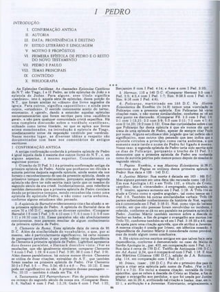 I PEDRO
INTRODUÇÃO:
I. CONFIRMAÇÃO ANTIGA
II. AUTORIA
ΠΙ. DATA; PROVENIÊNCIA E DESTINO
IV. ESTILO LITERÁRIO E LINGUAGEM
V. MOTIVO E PROPÓSITOS
VI. PRIMEIRA EPÍSTOLA DE PEDRO E O RESTO
DO NOVO TESTAMENTO
VII. PEDRO E PAULO
VIII. TEMAS PRINCIPAIS
IX. CONTEÜDO
X. BIBLIOGRAFIA
Benjamim 8 com I Ped. 4:14; e Aser 4 com I Ped. 3:10).
5. Hermas, 110 a 140 D.C. (Comparar Hermas 3:5 com I
Ped. 2:5; 4:3,4 com I Ped. 1:7; Sim. 9:28.5 com I Ped. 4:14;
Sim. 9:16 com I Ped. 4:6).
6. Policarpo, m artirizado em 155 D .C. Na História
Eclesiástica de Eusébio (iv. 14.9) temos uma vinculação de
Policarpo com a presente epístola. Em Policarpo há várias
citações reais,‫־‬e não meras similaridades, conforme se vê até
este ponto na discussão. (Comparar Fil. 1:3 com I Ped. 1:8;
2:1 com 1:13,21; 2:2 com 3:9; 5:3 com 2:11; 7:2 com 4:7; 8:1
com 2:14,22; 10:2 com 2:12). Uma das curiosidades sobre ouso
que Policarpo faz desta epístola é que ele nunca diz que se
trata de uma epístola de Pedro, apesar de sempre citar Paulo
por nome. Alguns estudiosos têm julgado que tal indício não é
significativo, mas outros têm pensado que isso indica que a
epístola circulou a principio como c a rta anônim a, e que
som ente m ais tard e o nom e de Pedro foi ligado à mesma.
Nesse caso, a segunda epístola de Pedro teria sido escrita após
08 dias de Policarpo, p o rq u an to o trecho de II Ped. 3:1
demonstra que a primeira epístola de Pedro era conhecida
como de autoria petrina pelo menos pouco depois de meados do
segundo século,
7. Papias. Eusébio, e sua História Eclesiástica iii.39.17,
menciona que Papias se utilizou desta primeira epístola de
Pedro*. Sua data e 130 · 140 D.C.
8. Justino Mártir. Sua morte é datada em 163 ■ 165 D.C.
Mas alguns pensam em uma data tão recusada como 148 D.C.
Em sua A pologia i.61 e em Trifo 110, o titu lo de Cristo,
«aspilos», isto é, «imaculado», é empregado, cujo paralelo, no
N.T. inteiro, aparece somente em I Ped. 1:19. A TVifo 114 ele
alude a Cristo como a «pedra angular», tal como temos em I
Ped. 2:6. Também há outras similaridades verbais. Trifo 138
parece subentender conhecimento da história de Noé, segundo
ela é comentada em I Ped. 3:18-21. Noé, como tipo do batismo
cristão, em que oito pessoas foram envolvidas no incidente, é
referido, conforme se dá no seu paralelo na primeira epístola de
Pedro. Justino M ártir também escreve sobre a descida do
Senhor ao hades, a fim de pregar o evangelho aos mortos (ver
Trifo 72), conforme também 8e vê em I Ped. 3:18-20 e 4:6; mas
ele apela para uma citação apócrifa, que ele atribui a Jeremias.
A meema citação é usada por Irineu, em idêntica conexão. A
dependência de Justino M ártir é considerada como provável,
mas de modo algum como conclusiva.
9. Há vários outros escritos antigos em que talvez haja certa
dependência, conforme é demonstrado no caso de Melito de
Sardis Apologia ix., par. 432, em comparação com I Ped. 1:4 .
Sua data é cerca de 170 D.C. Teófilo ae Antioquia (185 D.C.),
em A d Autol. ii,34, que é comparável com I Ped. 1:18. E Atoe
dos Mártires Cilitanos (180 D.C.), edição de J.A . Robinson,
pág. 114, em comparação com I Ped. 2:17.
10. Irineu, (nasc., 130 D.C.). Foi ele o primeiro dos pais da
igreja a citar esta epístola pelo nome de Pedro. (Ver iv.9:2;
16:5 e v.7:2). Ele inclui a mesma citação, extraída de livroe
apócrifos, que se refere à descida de Cristo ao Hades, a fim de
pregar o evangelho aos perdidos, e que foi usada por Justino
Mártir, em iii.20,4, atribuindo tal citação a Isaías; mas, em iv.
22:1, a atribuição é a Jeremias. Entretanto, originalmente, a
As Epístolas Católicas: As chamadas Epístolas Católicas
do N.T. são Tiago, I e II Pedro, as três epístolas de João e a
epístola de Ju d a s. Para alguns, esse titu lo significa
«canônico», isto é, aquela série de epístolas, dessa porção do
N.T., que foram aceitas no «cânon» dos livros sagraaos da
igreja. Para o u tro s, significa «apostólico»; e ainda para
outros, «ortodoxo». O sentido comumente aceito do termo,
entretanto, é «geral», dando a entender aquelas epístolas
neotestamentárias que foram escritas para uma «audiência
geral», e não para qualquer comunidade cristã especifica. Há
um a com pleta discussão sobre o vocábulo «católicas»,
utilizado como termo literário, no que se aplica aos livros
acim a m encionados, na introdução á epístola de T iago,
imediatamente antes da exposição versículo por versículo.
Nesse m esm o lugar, as diversas idéias a respeito são
docum entadas com base nos com entários de antigos
escritores.
I. CONFIRMAÇÃO ANTIGA
A antiga confirmação conferida à primeira epístola de Pedro
é igual àquela dada à maioria dos outros livros do N .T., e, em
alguns aspectos, é mesmo superior. C onsiderem os os
seguintes pontos:
1. O trecho de II Ped. 3:1 é a primeira confirmação antiga da
primeira epístola de Pedro. Ainda que ponhamos em dúvida a
autoria petrina daquela 8egunda epístola, ainda assim ela nos
fornece o reconhecimento do uso da presente epístola, desde os
primeiros tempos do cristianismo, porquanto aquela segunda
epístola não deve ter sido escrita mais tarde que os meaaos do
segundo século da era cristã. Incidentalmente, essa referência
também demonstra que a primeira epístola de Pedro circulara
desde 08 prim eiros tem pos, sendo reconhecida como um a
epístola do apóstolo Pedro, e não como c arta anônim a,
conforme alguns estudiosos têm pensado.
2. A epístola de Barnabé evidentemente cita e faz alusão a es-
ta primeira epístola de Pedro. A epístola de Barnabé data de
entre 70 a 130 D.C., segundo as diversas opiniões. (Comparar
Barnabé 1:5 com I Ped. 1:9; 4:12 com 1:7; 5:1 com 1:2; 6:6 com
1:11 e 16:10 com 2:5). Esses paralelos não são absolutamente
convincentes, mas parecem resultar de algum conhecimento
da primeira epístola de Pedro.
3. Clemente de Roma. Essa epístola data de cerca de 95
D.C. Além da sim ilaridade do vocabulário, o que, por si
mesmo, não é particularmente significativo, há certo número
de passagens paralelas, o que pode indicar certa dependência
de Clemente à primeira epístola de Pedro. Lightfoot apresenta
doze desses paralelos, e H arnack descobre vinte. (Ver as
saudações, que são igualmente similares; comparar Clemente
7:4 com I Ped. 1:19; 9:4 com I Ped. 3:20; 36:2 com I Ped. 2:9).
Além desses paralelismos, há outros menos óbvios. Clemente
se utiliza de duas citações, extraídas do A .T., que também
foram usadas na primeira epístola de Pedro. (Ver Clemente
30:2 e I Ped. 5:5 - Pro. 3:34; 49:5 e 4:8 - Pro. 10:12). E isso
pode ser significativo ou não. A primeira dessas passagens —
Pro. 10:12 —também é citada em Tia. 4:6.
4. Testamenta X II Patriarcharum: Fim do primeiro século
ou começo do segundo século de nossa era. (Comparar Benu.
5; 8, Naftali 4 com I Ped. 1:3,19; Gade 6 com f Ped. 1:22;
 