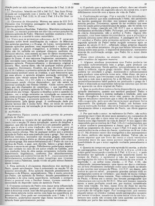 I PfDRO
4. O período que a epístola parece refletir, deve 8er situado
na prim eira porção do segundo século de nossa era, o que
dificilmente coincide com a época da vida de Pedro.
5. C onfirm ação a n tig a. (Ver a secção I da introdução).
Temos de admitir que essa confirmação é forte, não parecendo
ter havido quaisquer dúvidas, nos tempos antigos, sobre a
autoria petrma. Entretanto, apesar de ser evidente que esse
livro foi usado pelos primeiros pais da igreia, não foi senão nos
tempos de Irineu (nascido em 130 D.C.) que a epístola foi
diretamente atribuída a Pedro. Policarpo, por exemplo, apesar
de citá-la diretamente, não a atribui a Pedro. Alguns têm
pensado, com base nessa circu n stân cia, que a principio a
epístola circulou como obra anônima. A passagem de II Ped.
3:1 atrib u i a Pedro esta prim eira epístola; m as talvez a
segunda epístola de Pedro tenha surgido somente após os
meados do século II D.C., refletindo idéias próprias daquela
época, e não idéias anteriores. Já que nos faltam informes mais
diretos sobre esse ponto, é impossível demonstrar, meramente
através da confirmação antiga, que Pedro foi o autor desta
epístola.
Essas cinco objeções, no entanto, têm sido respondidas
pelos eruditos da seguinte maneira:
1. A lguns eruditos presum em que Pedro poderia ter
aprendido suficientemente bem o grego, para produzir um
livro dessa natureza. Sendo galileu, provavelmente ele sabia,
desde a infância, algum grego «koiné». Mais tarde na vida,
poderia ter estudado o grego, dominando-o suficientemente
para produzir uma epístola como esta. Além disso, ele teve a
ajuda de outros, que ♦«revisaram» sua obra, como é a de Pedro,
mas que a mão que a escreveu foi a de Siivano. Uma revisão
extraordinariamente hábil poderia ter produzido o grego de I
Pedro e eliminado as expressões hebraicas naturais que devem
ter aparecido na obra original de Pedro.
2. Que se pode dizer sobre a forte dependência que esta
P
" ‫י‬ Λ
pouca divergência haveria entre eles quanto às doutrinas.
Alguns estudiosos acreditam que a idéia da dependência tem
sido exagerada, pelo que não haveria aqui qualquer forte
argumento. De qualquer maneira, Pedro, um homem com
pouca in stru ção form al, não te ria hesitad o em em prestar
liberalmente idéias e expressões de Paulo, um óbvio gigante
literário.
. 3. Por que razão o autor, se realmente foi Pedro, não exibiu
memórias mais vitais de seus anos passados em companhia de
Jesus? Por que não o citou uma vez sequer? Por que ele não
ilustra como algo baseado na vida de Jesus? A isso alguns têm
respondido que os trechos de I Ped. 1:8 e 5:1 subentendem que
o autor conhecia pessoalmente a Jesus; que I Ped. 2:21-24
alude ao julgamento de Jesus; e que I Ped. 5:2 pode ser uma
rem iniscência da ordem de Je su s, conform e se lê em João
21:17. Há diversos «ecos» dos evangelhos e dos ensinamentos
de Jesus, embora não sejam citações diretas. Talvez não se
possa esperar que um livro de cento e cinco versículos
contenha m ais do que esses p o ntos im plícitos sobre a
possibilidade de que o autor sagrado conhecia pessoalmente a
Jesus.
4. Quanto ao tempo em que esta epístola foi escrita, a alusão
às «perseguições» (ver I Ped. 1:6; 2:12,15; 4:12 ess. e 5:9) é de
ordem geral (excetuando o trecho de I Ped. 4:12 e ss.), e pode
facilmente ser aplicada a perseguições anteriores (como no
tem po de Pedro, o apóstolo) e não às m ais in tensas
perseguições do início do segundo século da era cristã. A
expressão «...se sofrer como cristão...» (I Ped. 4:16), não
subentende, necessariamente, uma época em cfue o cristianis-
mo já fora oficialmente declarado como uma traição ao estado
(o que ocorreu nos tempos de Plínio, 112 D.C. em diante, pelo
m enos ao que se sabe), porquanto grandes tinham sido as
perseguições contra os «cristãos», que desde há muito vinham
sendo intitulados dessa maneira. Nero ordenou a decapitação
de Paulo; e Roma era o centro das ferozes perseguições que
rebentaram em cerca de 62 D .C . M as até m esm o naquela
época, a mera profissão cristã era, por muitos, considerada
como uma traição. De fato, nosso livro de Atos foi escrito
como uma apologia, na esperança que ao cristianismo se desse
a posição de religião legal. Por conseguinte, até mesmo
naquele tempo os cristãos vinham sendo perseguidos somente
por serem c ristão s, m em bros de um a seita «fora da lei»,
embora isso ainda não tivesse sido uma questão universal e
decidida por parte das autoridades romanas.
17
citação pode ter sido tomada por empréstimo de I Ped. 3:18-20
e 4:6.
11. Tertuliano, falecido em 220 a 240 D.C. Seu livro Scrop.
xii pode ser comparado com o trecho de I Ped. 2:20; e Adu.
Judaeos x com I Ped. 2:22; iv. 13 com I Ped. 2:8 e De Orat. xv
com I Ped. 3:3.
12. Clemente de Alexandria: Morreu em cerca de 213 D.C.
Clemente cita livremente passagens de cada capítulo desta
primeira epístola de Pedro.
13. Os gnósticos Basilides, Valentino, Marcósioconheciam e
citaram , ou m esm o puseram em dúvida certas porções da
primeira epístola de Pedro. Márciom também conhecia o livro,
mas recusou-se a aceitá-lo como autoritário.
14. V isto que os prim eiros «cânones» do N .T . estavam
baseados sobre leves modificações do «cânon» de Márciom
(dez epístolas paulinas e o Evang. de Lucas, incorporando as
mesmas epístolas paulinas, mas expandindo o «cânon» para
incluir toaos os auatro evangelhos, a primeira epístola de
Pedro não foi incluída em qualquer cômputo canônico dos
primeiros séculos, nem mesmo no caso do cânon muratoriano,
datado de cerca do ano 200 D .C ., que refletia as idéias da
içreja de Roma. A sua natureza fragmentar, entretanto, tem
sido ventilada como uma das razões por que não foi incluída a
presente epístola. Presumivelmente, o documento original a
conteria. Mas, acerca disso, não há qualquer indício positivo
ou negativo. Entretanto, Eusébio, em sua História Eclesiás-
tica iii.25.2 alistou a primeira epístola de Pedro entre 08 livros
«comumente aceitos» entre os cristãos, o que demonstra que,
por essa altura, a epístola atingira aceitação universal, em
contraste com vários outros livros (como Tiago. II Pedro,
Hebreus, Ju d a s, II e III João e o A pocalipse), os quais
continuaram sendo «livros disputados», por não serem de
universal aceitação nas fileiras cristãs. Ainda outros escritos
foram por ele chamados de «espúrios», o que significa que
Eusébio deu à primeira epístola de Pedro a melhor avaliação
possível em seu tempo. (Quanto a detalhes sobre a questão do
»cânon», ver o artigo existente na introdução ao comentário
que versa sobre essa importante questão). Tal como no caso da
epístola de T iago, a presente epístola foi usada e citada,
primeiramente, pela igreja grega. A confirmação dada por
autores latinos não é muito forte. Mas, no início do terceiro
9éculo de nossa era, tal aceitação já se tinha tomado universal
em seu escopo.
II. AUTORIA
Argumentos Tipicos contra a autoria petrina da primeira
epistola de Pedro:
1. A epístola se reveste de tal qualidade, quanto ao grego
usado (ver a secção IV desta introdução, acerca de detalhes a
respeito), que não há como atribui-la a um pescador galileu. A
ideia que a obra é um a tradução não convence, pois as
traduções inevitavelmente exibem o fato que o original foi
escrito noutro idioma. Não há qualquer indício que a primeira
epístola de Pedro seja uma tradução para o grego. Seu uso dos
artifícios retóricos, ensinados nas escolas gregas, demonstra
que seu autor estava afeito ao idioma grego, tendo sido criado
na cultura grega. Há menos hebraismos em I Pedro do aue nos
escritos de Paulo, o qual, sem dúvida, falava o £rego desde a
infância e escrevia em grego. Dificilmente poderíamos esperar
ser isso verdade no caso de um autor criaao na Galiléia, pois
uma tradução feita de obra assim certamente incluiria esses
maneirismos lingüísticos, conforme fica abundantemente
dem onstrado em outros livros do N .T ., cujos autores são
definidam ente conhecidos como israelitas que tiveram
contacto com a Palestina, tendo vivido ali pelo menos durante
algum tempo.
2. Esta epístola é obviamente dependente dos escritos de
Paulo, quase servilmente. Isso é comentado na secção VI da
presente introdução. Esta epístola depende pesadamente de
Romanos e de Efésios, especialmente. Não é muito provável
que Pedro, um apóstolo do Senhor, dotado pessoalmente de
revelações e de uma vasta experiência, incluindo o contacto
direto e pessoal com o Senhor Je su s, tivesse sentido a
necessidade de depender tanto do apóstolo Paulo.
3. O extenso contacto de Pedro com Jesus teria influenciado
mais definitivamente qualquer coisa que ele tivesse escrito
sobre a doutrina cristã; mas não há quaisquer evidências que o
autor desta epistola tenha escrito com base na experiência em
primeira mão. (Isso pode ser contrastado com I João 1:1,2).
No entanto, poderíamos esperar algo dessa natureza, se esta
epístola fosse genuinamente petrina.
 