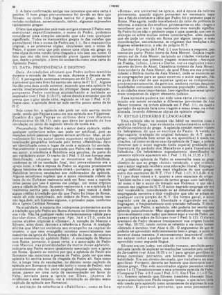 I PEDRO
«Rom a», era universal na igreja, até à época da reforma
protestante, quando alguns pensaram ser necessário negar
isso a fim de combater a idéia que Pedro foi o primeiro papa de
Roma. Mas agora, tendo-nos afastado do calor da polêmica da
reforma, a maioria dos eruditoe, protestantes ou não, chegou a
reconhecer que isso é o que realmente essa menção significa.
Se Pedro foi ou não o primeiro papa é uma questão que tem de
alicerçar-se sobre m uitas outras considerações, além daquela
que ele pode ter vivido em Roma por algum tempo; e essas
considerações, naturalmente, se originam da9 tradições e dos
dogmas eclesiásticos, e não do próprio N.T.
Destino·. O trecho de I Ped. 1:1 nos fornece a resposta, pelo
menos em parte: Ponto (norte da Asia Menor), Galada (região
centro-sul da Asia Menor, incluindo as cidades visitadas por
Paulo durante sua primeira viagem missionária—Antioquia
da Pisídia, Icônio, L istra e D erbe, ver os capítulos treze e
catorze do livro de Atos), Capadócia (oriente da Àsia Menor),
Asia (ocidente da Ásia Menor, da qual Éfeso era sua principal
cidade) e Bitínia (norte da Ásia Menor), onde se encontravam
as congregações para as quais escreveu o autor sagrado. Náo
se pode d u v id ar de que aquelas ig rejas se compunham,
predom inantem ente, de gentios, em bora certas daquelas
localidades contassem com numerosa população judaica, isto
é, as cidades mais importantes. Isso significa que essas igrejas
eram compostas de algum elemento judaico.
E ssa epistola poderia te r sido um a c arta circular, cujo
intuito era serem enviadas a diferentes províncias da Ásia
Menor rom ana,-na ordem alistada em I Ped. 1:1; ou quiçá 0
portador da epístola faria uma viagem a essas áreas, na ordem
alistada, levando diferentes cópias da epistola original.
IV. ESTILO LITERÁRIO E LINGUAGEM
Esta epístola não se m ostra tão hábil na retórica como a
epístola de T iago, m as evidencia conhecim entos sobre os
artifícios retóricos do grego. A epístola contém menor número
de hebraismos do que os escritos de Paulo. A versão da
Septuaginta (tradução do original hebraico do A.T. para 0
grego, completada bem antes da era apostólica) é usada nas
citações, tal como se dá no caso da epístola de Tiago; e pode-se
observar que o autor sagrado tinha especial predileção pela
lite ra tu ra do período dos M acabeus e pela literatura de
Sabedoria. Os hebraismos supostam ente identificados na
presente epistola aparecem em I Ped. 1:13,14,17,25 e 3:7.
A primeira epístola de Pedro se assemelha mais ao grego
clássico do que ao grego «koiné» vernáculo, o que evidencia
que o autor sagrado recebera uma educação liberal. Emprega 0
artigo definido grego com mais elegância do que qualquer
outro dos escritores do N.T. (Ver I Ped. 1:17; 3:1,3,20; 4:14;
5:1 (por duas vezes) e 4, quanto a usos especiais do artigol.
Também exibe o uso clássico do termo grego «os» (advérbiol,
tal como o faz o autor do tratado aos Hebreus, o que não é
comum nas páginas do N.T. O autor sagrado emprega um mui
lato vocabulário, considerando-se as dimensões da epistola,
empregando sessenta e dois vocábulos que não se acham em
qualquer o u tra porção do N .T . De form a geral, 0 autor
sagrado usa de graça, liberdade e dignidade em sua
linguagem, e freqüentemente com precisão refinada. Ê óbvio,
portanto, que Pedro, o apóstolo, não poderia ter escrito essa
epistola pessoalmente. Mas alguns estudiosos têm sugerido
(provavelmente com razão) que temos aqui a voz de Pedro, que
passou pelas m ãos de Silvano (ver I Ped. 5:12). O dialeto
aramaico de Pedro deixava transparecer sua origem humilde
(ver Mat. 26:73), tendo outros se .referido a ele como homem
«iletrado e inculto» (ver Atos 4:13). O argumento de que ele
poderia ter aprendido suficientemente bem o grego, a ponto de
escrever dessa maneira, é extremamente improvável, confor·
me sabem todos aqueles que se utilizam de um idioma
aprendido como segunda lingua.
Silvano era um judeu, um cidadão romano, escolhido para a
delicada tarefa de explicar as resoluções tomadas pelo concilio
de Jerusalém (ver Atos 15:22 e ss. ) para igrejas gentilicas de
áreas rem otas; p o rtan to , era hom em de considerável
habilidade. Era um obreiro devotado, que trabalhava em áreas
gentilicas. Portanto, deveria ser homem que dominava bem 0
idioma grego. Têm sido encontrados alguns paralelos verbais
entre I e II Tessalonicenses e esta primeira epistola de Pedro.
(Comparar I Tee. 4:3-5 com i Ped. 3:7). Em I T e8.1:1 eIITee.
1:1, ficamos sabendo que Silvano (também chamado Silasl,
estava associado com Paulo naquele tempo, e que talvez tenha
sido usado pelo apóstolo como amanuense de algumas de suas
epístolas. É provável, p o rtan to , que seus pensamentos
5. A forte confirmação antiga nos convence que esta carta é
petrina. O bom grego provavelmente foi deviao ao fato que
Silvano. ou outro, cuja lingua nativa foi o grego, fez uma
revisão cuidadosa, acrescentando, talvez, algumas expressões
tipicamente gregas.
O fato que alguns dos pais mais antigos citaram I Pedro sem
m encionar, especificam ente, o nom e de Pedro, podem os
considerar um a sim ples om issão que não tem qualquer
significado. Todos os manuscritos gregos (e das versões cjue
possuím os) têm o nom e de Pedro em 1:1. Se o m anuscrito
original, e as primeiras cópias, circularam sem o nome de
Pedro, é quase certo que pelo menos uma cópia em grego ou
uma cópia de uma versão teria chegado a nós sem seu nome. O
fato que isto não tem acontecido prova (quase certamente)
que, desde o princípio, o livro foi conhecido como uma carta do
Apóstolo Pearo.
III. DATA; PROVENIÊNCIA E DESTINO
D ata. As tradições afirm am que Pedro sofreu m artírio
durante o reinado de Nero, ou seja, durante a década de 60
D.C. A perseguição neroniana irrompeu em 64 D.C., portanto,
é provável que este livro foi escrito em cerca de 67 D.C. Alguns
lhe dão uma data ainda anterior, supondo que esta epístola foi
escrita imediatamente antes do irromper dessa perseguição,
porquanto Pedro continua aconselhando a lealdade ao
imperador (ver I Ped. 2:13-17), talvez dando a entender que ele
R
revia que o pior ainda viria, segundo se vê em I Ped. 4:12.
[esse caso. a epistola deve ter sido escrita pouco antes de 64
D.C.
Seja como for, a epístola não pode ter sido escrita muito
tarde, sendo que Papias a usou em sua epistola aos Filipenses.
Eusébio diz que P apias se utilizou dela (ver H istória
Eclesiástica iii.39,17), pelo que deve te r gozado de boa
circulação no início do segundo século de nossa era.
Proueniência. Se Pedro não é o autor desta epístola, então
qualquer conjectura sobre isso pode ser artificial, pois as
menções sobre pessoas e lugares seriam artifícios. Mas, se ele
realm ente foi seu autor (como supom os) então qualquer
localização geográfica indicada pelo termo «Babilônia» deve
ser identificada como o lugar de onde a epístola foi enviada.
Naturalmente, é possível que ainda que Pedro não tivesse sido
seu autor, a referência à Babilônia seja genuína, da parte do
seu verdadeiro autor. O trecho de I Ped. 5:13 nos fornece essa
fdentificação. «Aquela» que se encontrava em Babilônia,
conforme se vê na saudação final, mui provavelmente era a
igreja local, e não a esposa de Pedro ou alguma proeminente
figura feminina da comunidade cristã—portanto, a igreia em
Babilônia enviava saudações aos endereçados da epístola.
Alguns estudiosos supõem que a antes renomada ciaade da
beira do rio Eufrates realmente está em foco; mas a maioria
deles pensa que isso é apenas um código, um nome críptico
para a cidade de Roma. Se assim realmente é, e 8e a epístola foi
realmente escrita pelo apóstolo Pedro, pelo menos é dado
algum crédito à tradição que diz que Pedro foi bispo de Roma,
tendo ali sido martirizado, sob ordens de Nero, embora isso
não faça dele, 80b hipótese alguma, o primeiro papa, conforme
diz a Igreja Católica Romana.
Na atualidade, a maioria dos intérpretes protestantes aceita
a tradição que põe Pedro em Roma durante os últimos anos de
sua vida. Não há qualquer razão verdadeiramente válida para
duvidar disso. (C om parar com Apo. 14:8 e 17:5, onde há
outras alusões crípticas a «Roma»). A menção de Marcos e
Silvano, além disso, favorece a referência a Roma. A tradição
afirm a que M arcos escreveu seu evangelho na capital do
império, e que esse evangelho consiste essencialmente nas
memórias da igreja de Roma sobre a vida de Jesus, de mistura
com as memórias do apóstolo Pedro. A associação de Marcos
com Roma, portanto, é quase certa; e a associação de Pedro
com M arcos, nas proxim idades da m orte desse apóstolo,
indicaria que Pedro esteve igualmente associado com a igreja
em Roma. Quanto ao motivo por que a epistola de Paulo aos
Romanos não menciona a pessoa de Pedro, pode ser que essa
epistola foi escrita antes da chegada de Pedro ali. Seja como
for, a longa lista de saudações, no décimo sexto capitulo da
epistola aos Romanos (e que não inclui o nome de Pedro), mui
provavelmente não faz parte original daquela epístola, mas
antes, parece ser uma carta de recomendação em favor de
Febe, enviada para a igreja em Êfeso. (A cerca de
evidências a esse respeito, ver a introdução ao décimo sexto
capítulo da epístola aos Romanos).
A aceitação da referência à «B abilônia», como se fora
 