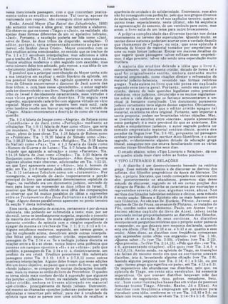 TIAGO
aparência de unidade e de solidariedade. Entretanto, esse alvo
não foi conseguido com perfeição, pelo que nos grupos diversos
de declarações, conforme se vê nos capítulos terceiro, quarto e
quinto (mas. especialmente, neste último), nào há seqüência
na apresentação do assunto, de um versículo para outro, mas
antes, o livro salta de um tema para outro bruscamente.
A própria com plexidade das d iv ersas teorias nos deixa
inteiramente no terreno das especulações. Quando muito, as
teorias dessa natureza poderiam acertar com a verdade daquilo
que cham am os de «Tiago», ou seja. que essa epístola é
formada de blocos de material tomados por empréstimo de
uma ou mais fontes judaicas. E ntrar em maiores detalhes do
que sugerir quais passagens talvez reflitam esses emprésti-
mos, é algo precário, talvez não sendo uma especulação muito
frutífera.
A m aioria dos eruditos defende a idéia que o livro é,
essencialmente, um documento cristão, dotado de forma tal e
qual foi originalm ente escrito, em bora contenha m uito
material emprestado, como citações diretas e refraseados de
material juaaico-helenista, revestido nas formas retóricas
gregas. N ada ex iste no livro que não possa ser explicado
segundo essa teoria geral. P o rtan to , sendo seu au to r um
cristão, deixou de lado questões legalistas como preceitos
dietéticos, ritos judaicos, circuncisão e os muitos regulamen-
tos sobre a vida diária que os fariseus acrescentaram a um
ritual já bastante complicado. Um documento puramente
judaico certamente teria alguns desses aspectos. Obviamente,
poder-se-ia arg u m en tar que o ed ito r cristão apagou tal
material, existente na obra original. Portanto, sem importar a
teoria proposta, podem ser levantadas várias objeções. Mas,
se tivermos de escolher entre «teorias»*, aquela apresentada
neste parágrafo é a mais provável do que as anteriores. Em
adição a empréstimos judaicos, o autor sagrado poderia ter
tom ado em prestado m aterial estóico-cínico, acerca dos
pecados da língua (ver Tia. 3:1-12), porquanto tal passagem
conhece paralelos naqueles escritos ético-filosóficos, e o autor
sagrado, evidentemente alguém dotado de educação grega
liberal, assegurou-nos que estava familiarizado com as várias
escolas éticas filosóficas dos seus dias.
O estudo abaixo, sobre «Tipo Literário e Relações», dá-nos
um quadro ainda mais claro sobre as fontes possíveis.
V.TIPO LITERÁRIO E RELAÇÕES
1. A diatribe é um desenvolvimento baseado na retórica
grega. Esse método de ensino e de discursar se derivou dos
sofistas, dos filósofos pragmáticos da época de Sócrates. De
fato. o próprio Sócrates, que tendo começado sua carreira com
eles, posteriormente os abandonou, preservou algo desse
método de discursar, segundo se vê em certas porções dos
diálogos de Platão. A diatribe se caracteriza por exortações e
repreensões severas, do que, algum as vezes, abusa. Nos
escritos dos filósofos helenistas estóicos e cínicos, esse método
é muito usado. Sêneca e Epicteto são os mais famosos entre
tais filósofos. As sá tira s de Horácio, P érsio, Juv en al, as
orações de Dio de Prusa, 08 ensaios de Plutarco, os tratados de
Filo, contêm todos esse elemento. Paulo, em Atenas (ver o
décimo sétim o capítulo do livro de A tos), talvez tenha
procurado imitar propositadamente as diatribes dos filósofos,
para o bter a atenção de seus ou v in tes. As diatribes
incorporavam perguntas retóricas que o próprio autor passava
a responder, ou que deixava sem resposta declarada, quando
esta era óbvia. (Ver Tia. 2:18 e ss. e 5:13 e ss. quanto a esse
estilo). Além disso, as diatribes com freqüência começavam
com expressões como «Não vos enganeis» (ver Tia. 1:16),
«Queres saber...?» (ver Tia. 2:20), «Vedes» (ver Tia. 2:22),
«Que proveito...?» (Ver Tia. 2:14,15), «Pelo que diz» iver Tia.
4:6, apresentando citações), «Eis que» (ver T ia. 3:4,5 e
5:4.7,8.11). Assim sendo, na epístola de Tiago, as transições
são feitas do m esm o m odo em que os escritores usavam
diatribes, isto é, levantando alguma objeção (ver Tia. 2:8),
fazendo alguma pergunta (ver Tia. 2:14; 4:1 e 5:13), ou por
«age» (termo grego que significa «ir para», em Tia. 4:13 e 5:1).
08 imperativos são abundantes nas diatribes, pelo que, na
epístola de T iago, em cento oito versículos, ná sessenta
imperativos. Os que usavam diatribes lançavam mão das
metáforas de negociantes, ricos, pobres, remadores, freio,
e tc ., bem como ilustrações baseadas em vidas de pessoas
fam osas (como Tiago, A braão, R aabe, J ó e E lias). As
d iatribes com freqüência em pregam um paradoxo para
introduzir uma idéia, conforme se ve em Tia. 1:2,10 e 2:5; ou
falam com ironia, segundo se vê em Tia. 2:14-19 e 5:1-6. Todos
nessa mencionada passagem, com o que concordam pratica-
m ente todos 08 eruditos m odernos. Tal teoria, apesar de
manuseada com respeito, não conseguiu obter aderentes.
Então, Amold Meyer (Das Ratsel des Jabusbriefes, 1930)
não somente reviveu a idéia geral, mas também a elaborou.
Ele observou que 08 nomes «Tiago» e «Jacó», na realidade, são
apenas duas formas diferentes de um só apelativo hebraico,
«Jacó». Portanto, a saudação poderia ser lida como «Jacó,
servo de Deus, às doze tribos da dispersão, saudações». O
editor, p o rtan to , teria acrescentado som ente as palavras
(servo) «do Senhor Jesus Cristo». Meyer concordou com 08
dois eruditoe acima mencionados, no sentido que os trechos de
Tia. 1:1 e 2:1 envolvem interpolações; mas adicionou a idéia
que o trecho de Tia. 5:12,14 também pertence a essa natureza.
Poucos eruditos modernos o têm seguido com exatidão; mas
certo número deles tem adotado, pelo menos, a sua idéia de um
«documento judaico», como teoria básica.
É possível que a principal contribuição de Meyer tenha sido
a sua tentativa em explicar o estilo literário da epístola, em
sua possível forma original. No capitulo auarenta e nove do
livro de Gênesis encontramos o discurso ae Jacó acerca das
doze tribos; e, com.base nesse «precedente», o autor sagrado
pode ter desenvolvido o seu livro. Naquele citado capitulo cada
tribo de Israel é devidamente caracterizada, suas virtudes e
seus vícios particu lares são d escritos. Filo seguiu essa
sugestão, equiparando cada tribo com alguma virtuae ou vício
especial. Meyer cria que, de maneira bem mais sutil, cada
triDo também recebe seu louvor ou repreensão, no tratado de
«Tiago». Abaixo encontramos a descrição de como ele via essa
questão:
Tia. 1:2-4 falaria de Isa^ue como «Alegria», de Rebeca como
«C onstância» e de Jacó como «Perfeição» m ediante as
tribulações. Tia. 1:9-11 falaria de Aser como «Rico», que seria
um mundano; Tia. 1:12 falaria de Isacar como «Homem de
Deus», pleno de boas obras; Tia. 1:18 falaria de Rubem como
as «Primicias»; Tia. 1:19,20 falaria de Simeão como «Ira»;
Tia. 1:26,27 falaria de Levi como «Religião»; Tia. 3:18 falaria
de N aftali como «Paz»; Tia. 4:1,2 falaria de G ade como
«Homem de Guerra e de Lutas»; Tia. 5:7 falaria de Dã como
«Aquele aue aguarda a salvação» e como «Paciente»; Tia.
5:14-18 falaria de José como «Oração»; Tia. 5:20 falaria de
Benjamim como «Morte e Nascimento». Além disso, haveria
algumas alusões mais obscuras, adicionadas em Tia. 1:22-25,
em que Levi apareceria como o «Ativo», isto é, homem de
ação; em Tia. 2:5-8 teríamos Judá como o «Majestático»; em
Tia. 5:12 teríam os Zebulom como um «Juram ento». Por
conseguinte, a «epístola de Jacó» (supostamente a porção
principal do livro que atualmente denominamos «epístola de
Tiago», na realidade era um documento judaico, servindo de
meio para louvar ou repreender as doze tribos de Israel. Ê
possível que Meyer tenha obtido essa idéia das comparações
ao observar que há muitos paralelos de idéias e expressões
entre os T estam entos dos D oze Patriarcas e a epístola de
Tiago. Alguns desses paralelismos aparecem no ponto terceiro
da secção V desta introdução.
Essa teoria, a despeito de atrativa, certamente é por demais
elaborada, não podendo ser submetida a teste; mas, por ser
tão sutil, torna-se imediatamente suspeita, segundo o conceito
da maioria dos eruditos. De modo algum podemos eliminar o
elemento «cristão» da epístola com o simples expediente de
apagar da m esm a os trechos de Tia. 1:1; 2:1; 5 :1 2 e 5 :1 4 .
Alguns estudiosos modernos, seguindo, em termos gerais, o
que foi explanado acima, descobrem ainda outras interpola-
ções feitas pelo suposto «editor» cristão, especialmente na
passagem de Tia. 2:14 e ss. Se a teologia judaica discutia as
relações entre a fé e as obras, nunca houve uma polêmica que
pusesse em cam pos opostos a «fé» e as «obras»; pelo que
também, a passagem de Tia. 2:14 e ss. é, distintivamente, um
produto da era cristã. Eruditos posteriores têm salientado
passagens como Tia. 3:1-12; 1:6-8 e 2:7,8,12 como outras
possíveis interpolações. Alguns deles frisam que essas adições
têm um único objetivo, ao passo que o resto do livro, que teria
«fundo judaico», se comporia de muitas declarações miscelâ-
neas, mais ou menos ao estilo do livro de Provérbios. O quadro
se torna ainda mais confuso devido à suposição que algumas
das porções «judaicas», foram, na realidade, adicionadas pelo
editor cristão , em bora se tiv esse alicerçado em m aterial
«pré-cristão», principalmente de fundo judaico. Outrossim,
até mesmo as cnamadas «porções judaicas» poderiam ter sido
elaboradas e reescritas pelo editor, para dar à totalidade da
epístola (que mais se parece com uma colcha de retalhos) a
 