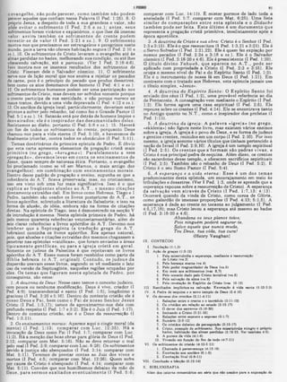 com parar com Lu c. 14:11K Ê m is te r porm os de lado tod a a
ansiedade (I Ped. 5:7; com parar com M a t. 6:25). U m a lis ta
s im ila r de co m p a ra çõ e s e n tre e s ta e p is to la e o Didache
ta m b é m p o d e se r fe ita . E s te ú ltim o é u m d o c u m e n to qu e
representa a pregação cristã p rim itiv a , im ediatam ente após a
época apostólica.
3. A doutrina de Cristo e sua obra: C ris to é o Senhor (I Ped.
2:3 e 3:16). E le é o que ressuscitou (I Ped. 1:3,21 e 3:21). E le é
o S ervo S ofredor (I Ped. 2:21.22). E le é quem fez expiação p o r
nossos pecados (I Ped. 2:24 e 3:18 e ss.). E le é o S alvad or
cósm ico (I Ped. 3:18-20 e 4:6). E le é p ree xiste n te (I Ped. 1:20).
O t it u lo d iv in o Yahweh, q u e a p a re c e no A . T . , p o d e ser
aplicado com propriedade a C ris to (I Ped. 2:3 e 3:15). E le
ocupa o m esm o n ive l do Pai e do E s p írito S anto ( I Ped. 1:2).
E le é o in s tru m e n to de nossa fé em D eus ( I Ped. 1:21). E m
con tra ste com o tra ta d o aos H ebreus, esta ep istola ja m a is usa
o titu lo sim ples, «Jesus».
4. A doutrina do Espirito Santo: O E s p ir ito S a n to fo i
enviado dos céus (I Ped. 1:2), um a pro váve l referência ao dia
de Pentecoste. A consagração vem m ediante o E s p írito (I Ped.
1:2). E le form a agora um a casa e s p iritu a l (I Ped. 2:6). E le
repousa sobre os crentes (I Ped. 4:14). E le se encontrava ta n to
no A n tig o q u a n to no N .T ., com o o in sp ira d o r dos profetas (I
Ped. 1:11).
5. A doutrina da igreja: A p a la v ra « ig re ja » (n o g re g o ,
«ekklesia») não fig u ra neste liv ro , m as existem vários ensinos
sobre a ig re ja . A ig re ja é o povo de Deus, e se form a de ju de us
e gentios crentes, reunidos em um corpo (I Ped. 2:10). P or isso
m esm o, a ig re ja assum e vários títu lo s que tin h a m pertencido à
nação de Israel (I Ped. 2:9,10). A ig re ja é um tem plo e sp iritu a l
( I P ed . 2 :5 ). O s c re n te s q u e a fo rm a m são p e a ra s v iv a s , e
C ris to é sua p rin c ip a l pedra de esquina. A lé m disso, os crentes
são sacerdotes desse tem plo, e oferecem sacrifícios e sp iritu a is
(I Ped. 2:5). Tam bém são o rebanho de Deus ( I Ped. 5:2). E
C ris to é o seu S um o P asto r (I Ped. 5:4).
6. A esperança e a vida eterna: E sse é u m dos te m a s
predom inantes desta epístola, u m encorajam ento em m eio às
tribulações e desastres. (V er I Ped. 1:3, onde se aprende que a
esperança repousa sobre a ressurreição de C risto ). A esperança
da s a lv a ç ã o ve m a tra v é s de C r is to ( I P e d . 1 :7 ,1 3 ; 4 :1 3 ).
O correrá quando da vin d a de C ris to , com o coroa de G ló ria ,
com o galardão de im ensas proporções ( I Ped. 4:13; 5:1,5). A
esperança é dada ao crente no to ca nte ao ju lg a m e n to (I Ped.
4:5,17,18); m as C ris to levou a esperança até m esm o ao hades
(I Ped. 3:18-20 e 4:6).
Abandona os teus planos tolos;
Pois ninguém poderá segurar-te.
Salvo aquele que nunca muda,
Teu Deus, tua vida, tua cura!
(H e n ry V aughan)
IX. CONTEÜDO
I. Saudação <1:1.2►
II. Ação de graças <1:3-121
1. Pela misericórdia e eeperança. mediante a ressurreição
de Cristo 4vs.3)
2. Pela herança eterna 4vs.4)
3. Pelo poder resguardador de Deus (vs.6)
4. Em meio aos sofrimentos (vss. 6.7)
5. Pelo consolo dado pelo Cristo invisível 4vs.8)
6. Pela salvação da alma (vs.9)
7. Pela revelaçio do Espirito de Cristo (vss. 10-12)
III. Resultados implicitoe na aalvaçfto. Exortação à vida santa 11:13-2:3►
IV. A Pedra de esquina e o novo templo de Deus <2:4-10)
V. Os deveres doe cristãos (2:11-4:11»
1. Relaçòos entre o crente e o incrédulo (2:11-12)
2. Os cristãos em relação ao estado (2:13-17)
3. O dever doe escravos 42:18-20)
4. Imitando a Cristo (2:21-26)
5. Relações entre raposos e raposas 43:1-7)
6. Sumário (9:8-12)
7. Os cristãos debaixo da perseguição (3:13-17)
8. Cristo, exemplo do sofrimento. Sua misericórdia atingiu o próprio
hades, habitação das almas perdidas (3:18-22. Ver também 4:6).
9. A pureza da vida (4:1-6)
10. Vivendo em função do fim de tudo (4:7*11)
VI. Os sofrimentos do cristão (4:12-5:11)
1. Chamada Aperseverança (4:12-19)
2. Exortação aos anciãos (5:1-6)
3. Exortação final (6:6-11)
VII. Conclusão e bênção (6:12-14)
X. BIBLIOGRAFIA
Além dos catorze comentários em série que são usados para a exposição de
0 evangelho, não pode perecer, como tam bém não podem
perecer aqueles que confiam nessa Palavra (I Ped. 1:26). 8. O
próprio Jesus, a despeito de toda a sua grandeza e valor, não
pôde ev itar o sofrim ento (I Ped. 2:6 e ss.); antes, seus
sofrimentos foram vicários e expiatórios, o que lhes dá imenso
valor: assim tam bém os sofrim entos do crente podem
revestir-se de valor (I Ped. 2:21 e ss.). 9. O sofrim ento
mostra-nos que precisamos ser estrangeiros e peregrinos neste
inundo, pois a terra não oferece habitação segura (I Ped. 2:10 e
ss.). 10. Os sofrimentos de Cristo levaram o evangelho até às
almas perdidas no hades, melhorando sua condição, ou até lhes
oferecendo salvação, até a parousia. (Ver I Ped. 3:18-4:6).
Isso mostra-nos os imensos resultados dos sofrimentos de
Cristo. Fizeram dele o Salvador cósmico. 11. O sofrimento
9erve-nos de lição moral que nos ensina a rejeitar 08 pecados
da carne, pois é o princípio do pecado que produz desastres,
bem como 08 atos desumanos dos homens (I Ped. 4:1 e s s .).
12. Os sofrimentos humanos podem ser uma participação nos
sofrimentos de Cristo, mas devem ser sofridos somente porque
0 crente participa da sua santidade, e não porque merece 08
maus-tratos, devido a uma vida depravada (I Ped. 4:12 e ss.).
13. Os anciãos da igreja local, particularmente, deveriam estar
P
rontos a sofrer pelo rebanho, tal como fez o Grande Pastor (I
ed. 5:1 e s·.). 14. Satanás está por detrás de homens ímpios e
desvairados; ele é o inspirador das desum anidades deles.
Resistamos ao diabo. portanto (I Ped. 5:8 e ss.). 15. Haverá
um fim de todos os sofrimentos do crente, porquanto Deus
chamou-nos para a vida eterna (I Ped. 5:10). e haveremos de
finalmente triunfar, contra todos os obstáculos (I Ped. 5:11).
Temas doutrinários da primeira epístola de Pedro. Ê óbvio
que esta carta apresenta elementos da pregação cristã mais
prim itiva (no grego, «kerugm a »). Paralelam ente a essa
‫״‬pregação», devem os levar em conta os ensinam entos de
Jesus, auase sempre de natureza ética. Portanto, o evangelho
foi proclamado (como 8e vê em Marcos, o mais antigo dos
evangelhos), em com binação com ensinam entos m orais.
Dentro desse padrão de pregação e ensino, supunha-se que a
substância do A.T. ficava preservada; mas, no cristianismo,
isso era visto sob uma luz mais significativa. Isso é o que
explica as freqüentes alusões ao A .T ., e m esmo citações
diretamente extraídas dali. Em livros como Hebreus. Tiago e I
Pedro, também são usados os livros posteriores do A .T., os
livros apócrifos, sobretudo a literatura de Sabedoria; e isso na
forma ae alusão, de idéia, embora não na forma de citações
diretas. Na epistola de Tiago, isso é demonstrado na secção V
da introdução à mesma. Nesta epistola primeira de Pedro, há
pelo menos quarenta referências vetotestamentárias, além de
seis claras referências a livros ajpócrifoe do A.T. Devemo-nos
lem brar que a S ep tu ag in ta (a tradução grega do A .T .
hebraico) continha os livros apócrifos. Era apenas natural,
pois, que alusões e citações extraídas dos mesmos chegassem a
penetrar nas epístolas «católicas», que foram enviadas a áreas
tipicam ente gentilicas. ou para a igreja cristã em geral.
Somente os judeus da Palestina é que rejeitavam os livros
apócrifos do A.T. Esses nunca foram recebidos como parte da
Bíblia hebraica (o A .T . original). C ontudo, 08 ju d eu s da
dispersão usavam esses livros, segundo se vê mediante o lato
uso da versão da Septuaginta, naquelas regiões ocupadas por
eles. Os tem as que figuram n esta epistola de Pedro, por
conseguinte, são estes:
1. A doutrina de Deus: Nesse caso temos o conceito judaico,
com pouca ou nenhuma modificação. Deus é vivo, criador (I
Ped. 4:9); transcendental e santo (I Ped. 1:5); longânimo e
gracioso (I Ped. 3:20 e 5:10). Dentro do contexto cristão ele é
nosso D eus e P ai, bem como o P ai de nosso Senhor Jesu s
‫ן‬ Cristo (I Ped. 1:3,17); temos de aproximarmo-nos dele com
profundo respeito (I Ped. 1:7 6 3:2). Ele é o Juiz (I Ped. 1:17).
Dentro do contexto cristão, ele é o Deus da ressurreição (I
Ped. 1:3.21).
2. Os ensinamentos morais: Aparece aqui 0 cingir moral (da
mente) (I Ped. 1:13; com parar com Luc. 12:35). H á a
invocação de Deus como Pai (I Ped. 1:7; comparar com Luc.
11:2). Há a menção das boas obras para glória de Deus (I Ped.
2:12; comparar com Mat. 5:16). Não se deve retornar o mal
pelo mal (I Ped. 3:9; comparar com Luc. 6:28). Os sofrimentos
devido à justiça são abençoados (I Ped. 3:14; comparar com
Mat. 5:11). Teremos de prestar contas ao Juiz dos vivos e
mortos (I Ped. 4:5; comparar com Mat. 12:36). Quem sofre
por causa de Cristo é abençoado (I Ped. 4:14; comparar com
Mat. 5:11). Convém que nos humilhemos debaixo aa mão de
Deus, para serm os exaltados eventualm ente (I Ped. 5:6;
 