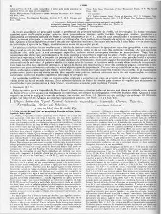 I PIDffO
9 í
Titus, Eric Lane. Essential* of New Testament Study, N.Y: The RonaM
Press. 1958.
Ver também:
F.J. Foakee Jacson, Peter, Prínce of A postlca, 1927; O. Cullmann, Pettr:
Disciple. Apostle, Martyr, 1953; C.F.D. Moule, New Testament Studies, III,
1957.
>ela gentil permiasfto da
Abingdon-Cokeebury Press, Na8hvílle. Desta obra, 850 cítaaos, era I Pedro, 08
todos 08 livros do N.T., neste comentário, o leitor pode ainda examinar 08
seguintes livros, em seus estudos especiais:
Enslin, MortonScott, The Literature of the Chriatian Alovement, N.Y: Harper
and Bros., 1956.
M offatt, Jam es, The General Epiatles, M offatt N .T., N.Y: H arper and
Bros.. 1928.
O Interpreter'a Bible ©stá utilizado neste comentário pela gentil permissão da
Abingdon-Cokeebury Press. Na8hville. Desta obra, s&ocil
autores Archibald M. Hunter e Elmer G. Homrighausen.
C«1rftwle I
J á foram abordados os principais temas e problemas da primeira epistola de Pedro, na introdução. Já foram ventiladas
3
ue8tôes como confirmação antiga, autoria, data, proveniência, destino, estilo literário, linguagem, motivo, propósitos e a
ependência da primeira epistola de Pedro a outros documentos do N .T., além de uma comparação e contraste entre Pedro e
Paulo, os temas principais, o conteúdo geral e a bibliografia. Para melhor entendimento da epístola, esta introdução deveria ser
lida. (Quanto a notas expositivas sobre o sentido de «epístolas católicas», das quais esta epístola é uma delas, ver as observações
de introdução à epístola de Tiago, imediatamente antes da exposição geral.
As epístolas católicas foram escritas com o intuito de instruir certo número de igrejas em uma área geográfica, e não alguma
igreja local ou um ou mais membros individuais dessa igreja, còmo se dá no caso das epístolas paulinas. As sete «epíetolas
católicas» têm, cada qual, a sua mensagem especifica, embora várias mensagens menores as acompanhem. Tiago fala da
necessidade das obras que acompanham a fé; João salienta a importância suprema do amor; Pedro, em sua primeira epístola,
refere-se à esperança cristã, a despeito da perseguição; e Judas fala sobre a fe pura, em meio a uma geração hostil e apóstata.
Portanto, dentro delas encontramos as virtudes cardeais do cristianismo, bem como alguns dos maiores problemas que a igreja
universal tem de enfrentar. A palavra escrita é a maior arte do homem, e continua sendo o mais eficaz modo de comunicação.
Com base na idéia das «epístolas católicas», a Igreja de Roma tem reconhecido o valor das encíclicas papais, conferindo a 9eus
membros um pronunciamento autoritativo sobre alguma questão importante. Ela tem baixado encíclicas sobre o matrimônio, 0
labor, a educação e outras questões vitais. Além disso, o clero recebe instrução especifica mediante tais cartas. E as organizações
protestantes, posto que em menor escala, têm seguido essa prática, embora nenhuma carta de tais organizações reivindique
autoridade, conforme aquelas expedidas pelo papa se arrogam ser.
As «epístolas católicas» foram as comunicações originais e autoritativas para as primitivas igrejas cristãs, espalhadas em
várias áreas do hostil mundo romano. E sta primeira epistola de Pedro foi escrita para crentes de regiões que atualmente sào
classificadas como pertencentes à Asia Menor, atualmente ocupadas pela moderna Turquia.
I. S a u d a çã o (1 :1 ,2 ).
Pedro escreveu para a dispersão do Novo Israel; e desde suas primeiras palavras assume sua plena autoridade como apóstolo
de Jesus Cristo, a fim de que sua mensagem de esperança, em tempos de perseguição, recebesse atenção séria. (Quanto a notas
expositivas sobre as antigas formas de enderdço, nas cartas, ver Rom. 1:1. Quanto ao tipo ordinário de endereço,em uma carta
r ga, ver Atos 23:46. Quanto ao endereço tipicamente paulino, ver Rom. 1:7 e I Cor. 1:3).
Π έτρ ο ς απόστολο? *Ιησοΰ Χ ρ ίσ το υ ε κ λ ίκ τ ο ΐς π α ρ€ π ιδ ή μ ο ις διασ π ο ρ ά ς Π ό ν το ν , Γ α λ α τ ία ς ,
Κ α τηταόοκίας, *Α σ ία ς , κα ι Β ιθυνία ς,
I /laias και Βιθυν] Aatas Β : και Βιθ.
1:1: Pedro, apóstolo de Jesui Cristo, oos peregrino* i · Diiperiòc no Ponto, Calócia,
Capadócia, Asia · Brtini■,
*...Pedro...» (Quanto a notas expositivas sobre ·Pedro», ver a lista dos
do/e apóstolos, onde cada um deles é descrito, em Luc. 6:12. Quanto a
notas sobre Pedro como a «rocha da igreja«‫׳‬, ver Mat. 16:18,19. Quanto a
notas que elogiam sua vida. excelentes para propósitos homiléticos. ver João
6:68). Depois de Paulo, no livro de Atos. Pedro é 0 maior vulto. O livro de
Atos termina sem dar-nos qualquer indicação sobre a sua vida posterior:
mas isso c preenchido por informes provenientes da tradição. Não há base
suficiente para alguém disputar a residência de Pedro em Roma c seu
martírio naquela cidade. Quase certamente, a presente epistola foi escrita
dali, porquanto a palavra Babilônia (ver I Ped. 5:13), era um titulo criptico
para indicar Roma. O livro apócrifo, Atos de Pedro, registra seu martírio
por crucificação dc cabeça para baixo, bem como seu ministério prévio cm
Roma. Nào sabemos quanto desses informes é válido, mas é provável que o
esboço principal o seja. As escavações feitas na capital do antigo império
romano têm revelado um antigo culto de Pedro cm Roma. Isso pode ser
comparado com o que diz Eusébio, em sua História Eclesiástica ii.25 .
Portanto, há indicações dc que Pedro trabalhou ali. embora isso talvez,
tenha sido exagerado. A tradição afirma que ele pereceu na matança dos
cristãos. na colina do V aticano, em 64 D .C ., sob as perseguições
neronianas.
Pedro foi uma rocha e uma coluna da igreja nos seus primeiros anos.
Devido à sua fé e ardor, ao seu temperamento gentil e de mente aberta,
além dc seus dotes intelectuais, ele salvou a igreja em seus dias iniciais e
mais difíceis da possível desintegração. Em alguns lugares ele era altamente
favorecido, acima de todos os demais apóstolos, conforme fica claro na
famosa passagem da -pedra-, no décimo sextó capítulo do evangelho de
Mateus. A igreja cristã, após a destruição de Jerusalém, com seu templo e
seu Sinédrio e. conseqüentemente, com sua autoridade religiosa, buscou
alguma autoridade estabilizadora. Alguns segmentos da igreja puseram
Pedro nesse lugar; mas outros (conforme se reflete no evangelho dc João
20:22,23) deram ao Sinédrio a autoridade anteriormente dada ao concilio
dos doze. Mais tarde, a própria igreja cristã foi investida dessa autoridade,
conforme fica demonstrado no décimo oitavo capítulo do evangelho dc
Mateus, bem como em vários lugares do livro de Atos, onde se vê que a
igreja c que com issiona os seus lideres c seus respectivos labores, por
consenso geral.
Foi Jesus quem deu a Simüo o nome de «Pedro*, que significa «rocha»,
para caracterizar a missão que ele estava prestes a realizar. (Ver Mat. 16:18
acerca disso). Assim, ao referir-se a si mesmo, ele usa o novo nome,
«Pedro», e nào o nome original. Simão, tal como Paulo nunca mais chamou
a si mesmo de Saulo, depois que se tornara conhecido como Paulo entre os
cristãos. Paulo, entretanto, chamou Pedro de ·Cefas», que é transliteração
do termo aramaico que significa rocha. (Ver Gál. 2:9 sobre isso).
1 τβρ*χι$1)μοιί...(3ι01ιρΊαϊ Jm l.l
«...apóstolo...» (Quanto a notas expositivas completas sobre 0 oficio do
«apostolado», ver Mat. 10:1; quanto a seu uso mais amplo, que inclui mais
do que os doz.c apóstolos originais, ver Atos 14:4). Esse vocábulo significa
«enviado»; mas. no N.T., ele tem o sentido dc «enviado especial», dotado óe
alta missão e propósito, pela vontade divina, mediante o que lhe é conferida
autoridade e poderes especiais. A menção do apostolado de Pedro, neste
ponto, tem por intuito dar à epístola uma maior autoridade. Dentre as sete
«epístolas católicas», somente aquelas atribuídas a Pedro trazem 0 solene
titulo de «apóstolo». Alguns intérpretes vêem isso como algo necessário,
porquanto Pedro agora escrevia para os territórios que estavam afeitos à
autoridade apostólica dc Paulo. Por isso, Pedro teve dc lembrar aos crentes
daquelas regiões que cie também era um apóstolo, tendo alguma coisa
importante para dizer-lhes, e que precisavam ouvir. No entanto, ele nào
tinha necessidade dc defender suas credenciais apostólicas. Era
universalmente conhecido scr ele o principal dentre os doze apóstolos.
Ninguém disputaria a sua autoridade.
*...aos eleitos...» Essa designação sc deriva do A.T. O povo de Israel cra
assim chamado, porquanto fora «escolhido» dentre outras nações com uma
finalidade precípua. (Ver Isa. 65:9,15,22; Sal. 10:43. Ver também Mat.
20:16; 22:14 c Rom. 8:33). Esse é um titulo aplicado aos crentes, porquanto
com freqüência eles são encarados, no N.T., como os *eleitos» de Deus,
aqueles a quem o Senhor escolheu do m undo p ara levá-los à glória,
m ediante a transform ação segundo a im agem dc C risto, a fim de
com partilharem dc sua n atureza e santidade, e, finalm ente, de su*
divindade e plenitude. (Ver Rom. 8:29: Col. 2:10 e II Ped. 1:4. Quanto i
«eleição», ver Efé. 1:4, onde há notas expositivas completas sobre esse
assunto). O vocábulo ·‫־‬eleito» é usado por vinte e três vezes no N.T. Era I
Ped. 1:1 e 2:4,6,9 esse termo é usado. Esse termo não subentende que eles
não tivessem exercido sua livrc-vontade para virem a Cristo; antes, mostra
claramente que há um lado divino nesse processo. Ninguém pode vir a
Cristo a menos que 0 Pai 0 atraia (ver Joâo 6:44). Contudo, esse poder de
atração pode ser resistido, conforme a experiência humana o demonstra.
Sempre haverá os lados divino e humano no arrependimento, na conversão
c na fé. e, por conseqüência, na eleição também. E míope a teologia que
rcconhcce apenas o lado divino ou o lado humano, mas não ambos os lados.
·...forasteiros...· O termo grego «parepidcmeo» é o cognato verbal, que
significa «residir po r pouco tempo» em um a localidade. Assim, 0
substantivo «parepidemos» significa «exilado», «forasteiro». Isso indica que
os crentes são «estrangeiros na terra», cujo intuito é ficar neste mundo
apenas por um pouco, cujo lar real é os céus. (Ver I Ped. 2:11 onde Pedro,
novamente, dá esse título aos crentes, juntam ente com o termo peregrinos.
Ver também Hcb. 11:9,13,14, onde a metáfora é igualmente empregada).
O décimo quarto versículo do presente capítulo mostra-nos que todos esses
estrangeiros e peregrinos buscam o país celestial; e Paulo, em Fil. 3:20.
m ostra que o verdadeiro lar do crente é o m undo eterno e celestial.
 