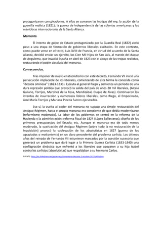 protagonizaron	conspiraciones.	A	ellas	se	sumaron	las	intrigas	del	rey;	la	acción	de	la	
guerrilla	realista	(1821);	la	guerra	de	independencia	de	las	colonias	americanas	y	las	
maniobras	internacionales	de	la	Santa	Alianza.		
Momento	
	 El	intento	de	golpe	de	Estado	protagonizado	por	la	Guardia	Real	(1822)	abrió	
paso	 a	 una	 etapa	 de	 formación	 de	 gobiernos	 liberales	 exaltados.	 En	 este	 contexto,	
como	puede	verse	en	el	texto,	Luis	XVIII	de	Francia,	en	virtud	del	acuerdo	de	la	Santa	
Alianza,	decidió	enviar	un	ejército,	los	Cien	Mil	Hijos	de	San	Luis,	al	mando	del	duque	
de	Angulema,	que	invadió	España	en	abril	de	1823	con	el	apoyo	de	las	tropas	realistas,	
restaurando	el	poder	absoluto	del	monarca.		
Consecuencias.	
	 Tras	imponer	de	nuevo	el	absolutismo	con	este	decreto,	Fernando	VII	inició	una	
persecución	implacable	de	los	liberales,	comenzando	de	esta	forma	la	conocida	como	
“década	ominosa”	(1823-1833).	Ejecuta	al	general	Riego	y	comienza	un	periodo	de	una	
dura	represión	política	que	provocó	la	salida	del	país	de	unos	20	mil	liberales,	(Alcalá	
Galiano,	Torrijos,	Martínez	de	la	Rosa,	Mendizábal,	Duque	de	Rivas).	Continuaron	los	
intentos	 de	 insurrección	 y	 numerosos	 líderes	 liberales,	 como	 Riego,	 el	 Empecinado,	
José	María	Torrijos	y	Mariana	Pineda	fueron	ejecutados.	
	 Eso	sí,	la	vuelta	al	poder	del	monarca	no	supuso	una	simple	restauración	del	
Antiguo	Régimen,	hasta	el	propio	monarca	era	consciente	de	que	debía	modernizarse	
(reformismo	 moderado).	 La	 labor	 de	 los	 gobiernos	 se	 centró	 en	 la	 reforma	 de	 la	
Hacienda	y	la	administración:	reforma	fiscal	de	1824	(López	Ballesteros);	diseño	de	los	
primeros	 presupuestos	 del	 Estado;	 etc.	 Aunque	 eI	 monarca	 era	 de	 todo	 menos	
moderado,	la	suavización	del	Antiguo	Régimen	(sobre	todo	la	no	restauración	de	la	
Inquisición)	 provocó	 la	 sublevación	 de	 los	 absolutistas	 en	 1827	 (guerra	 de	 los	
agraviados	o	malcontents)	en	un	claro	precedente	del	problema	carlista.	Los	últimos	
años	del	reinado	de	Fernando	VII	estuvieron	marcados	por	la	cuestión	sucesoria	que	
generará	 un	 problema	 que	 dará	 lugar	 a	 la	 Primera	 Guerra	 Carlista	 (1833-1840)	 una	
conflagración	 dinástica	 que	 enfrentó	 a	 los	 liberales	 que	 apoyaron	 a	 su	 hija	 Isabel	
contra	los	carlistas	(absolutistas)	que	respaldaban	a	su	hermano	Carlos.	
FUENTE:	http://es.slideshare.net/escarraga/comentario-decreto-1-octubre-1823-definitivo		
	
	
	
 