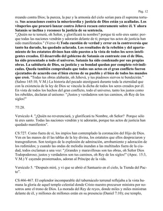 Pág. 12
rreando contra Dios; la pureza, la paz y la armonía del cielo serían para él suprema tortu-
ra. Sus acusaciones contra la misericordia y justicia de Dios están ya acalladas. Los
vituperios que procuró lanzar contra Jehová recaen enteramente sobre él. Y ahora
Satanás se inclina y reconoce la justicia de su sentencia.
"¿Quién no te temerá, oh Señor, y glorificará tu nombre? porque tú solo eres santo: por-
que todas las naciones vendrán y adorarán delante de ti; porque tus actos de justicia han
sido manifestados." (Verso 4).Toda cuestión de verdad y error en la controversia que
tanto ha durado, ha quedado aclarada. Los resultados de la rebelión y del aparta-
miento de los estatutos divinos han sido puestos a la vista de todos los seres inteli-
gentes creados. El desarrollo del gobierno de Satanás en contraste con el de Dios,
ha sido presentado a todo el universo. Satanás ha sido condenado por sus propias
obras. La sabiduría de Dios, su justicia y su bondad quedan por completo reivindi-
cadas. Queda también comprobado que todos sus actos en el gran conflicto fueron
ejecutados de acuerdo con el bien eterno de su pueblo y el bien de todos los mundos
que creó. "Todas tus obras alabarán, oh Jehová, y tus piadosos siervos te bendecirán."
(Salmo 145:10, V.M.) La historia del pecado atestiguará durante toda la eternidad que
con la existencia de la ley de Dios se vincula la dicha de todos los seres creados por él.
En vista de todos los hechos del gran conflicto, todo el universo, tanto los justos como
los rebeldes, declaran al unísono: "¡Justos y verdaderos son tus caminos, oh Rey de los
siglos!"
7T:28.
Versículo 4. "¿Quién no reverenciará, y glorificará tu Nombre, oh Señor? Porque sólo
tú eres santo. Todas las naciones vendrán y te adorarán, porque tus actos de justicia han
quedado manifiestos".
CS:727. Como fuera de sí, los impíos han contemplado la coronación del Hijo de Dios.
Ven en las manos de él las tablas de la ley divina, los estatutos que ellos despreciaron y
transgredieron. Son testigos de la explosión de admiración, arrobamiento y adoración de
los redimidos; y cuando las ondas de melodía inundan a las multitudes fuera de la ciu-
dad, todos exclaman a una voz: "¡Grandes y maravillosas son tus obras, oh Señor Dios
Todopoderoso; justos y verdaderos son tus caminos, oh Rey de los siglos!" (Apoc. 15:3,
V.M.) Y cayendo prosternados, adoran al Príncipe de la vida.
Versículo 5. “Después miré, y vi que se abrió el Santuario en el cielo, la Tienda del Pac-
to”.
CS:466-467. El esplendor incomparable del tabernáculo terrenal reflejaba a la vista hu-
mana la gloria de aquel templo celestial donde Cristo nuestro precursor ministra por no-
sotros ante el trono de Dios. La morada del Rey de reyes, donde miles y miles ministran
delante de él, y millones de millones están en su presencia (Daniel 7:10); ese templo,
 