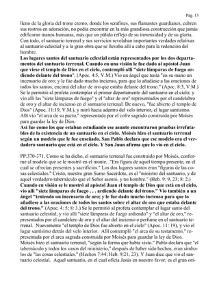 Pág. 13
lleno de la gloria del trono eterno, donde los serafines, sus flamantes guardianes, cubren
sus rostros en adoración, no podía encontrar en la más grandiosa construcción que jamás
edificaran manos humanas, más que un pálido reflejo de su inmensidad y de su gloria.
Con todo, el santuario terrenal y sus servicios revelaban importantes verdades relativas
al santuario celestial y a la gran obra que se llevaba allí a cabo para la redención del
hombre.
Los lugares santos del santuario celestial están representados por los dos departa-
mentos del santuario terrenal. Cuando en una visión le fue dado al apóstol Juan
que viese el templo de Dios en el cielo, contempló allí "siete lámparas de fuego ar-
diendo delante del trono". (Apoc. 4:5, V.M.) Vio un ángel que tenía "en su mano un
incensario de oro; y le fue dado mucho incienso, para que lo añadiese a las oraciones de
todos los santos, encima del altar de oro que estaba delante del trono." (Apoc. 8:3, V.M.)
Se le permitió al profeta contemplar el primer departamento del santuario en el cielo; y
vio allí las "siete lámparas de fuego" y el "altar de oro" representados por el candelabro
de oro y el altar de incienso en el santuario terrenal. De nuevo, "fue abierto el templo de
Dios" (Apoc. 11:19, V.M.), y miró hacia adentro del velo interior, el lugar santísimo.
Allí vio "el arca de su pacto," representada por el cofre sagrado construido por Moisés
para guardar la ley de Dios.
Así fue como los que estaban estudiando ese asunto encontraron pruebas irrefuta-
bles de la existencia de un santuario en el cielo. Moisés hizo el santuario terrenal
según un modelo que le fue enseñado. San Pablo declara que ese modelo era el ver-
dadero santuario que está en el cielo. Y San Juan afirma que lo vio en el cielo.
PP:370-371. Como se ha dicho, el santuario terrenal fue construido por Moisés, confor-
me al modelo que se le mostró en el monte. "Era figura de aquel tiempo presente, en el
cual se ofrecían presentes y sacrificios." Los dos lugares santos eran "figuras de las co-
sas celestiales." Cristo, nuestro gran Sumo Sacerdote, es el "ministro del santuario, y de
aquel verdadero tabernáculo que el Señor asentó, y no hombre." (Heb. 9: 9, 23; 8: 2.)
Cuando en visión se le mostró al apóstol Juan el templo de Dios que está en el cielo,
vio allí "siete lámparas de fuego . . . ardiendo delante del trono." Vio también a un
ángel "teniendo un incensario de oro; y le fue dado mucho incienso para que lo
añadiese a las oraciones de todos los santos sobre el altar de oro que estaba delante
del trono." (Apoc. 4: 5; 8: 3.) Se le permitió al profeta contemplar el lugar santo del
santuario celestial; y vio allí "siete lámparas de fuego ardiendo" y "el altar de oro," re-
presentados por el candelero de oro y el altar del incienso o perfume en el santuario te-
rrenal. Nuevamente "el templo de Dios fue abierto en el cielo" (Apoc. 11: 19), y vio el
lugar santísimo detrás del velo interior. Allí contempló "el arca de su testamento," re-
presentada por el arca sagrada construida por Moisés para guardar la ley de Dios.
Moisés hizo el santuario terrenal, "según la forma que había visto." Pablo declara que "el
tabernáculo y todos los vasos del ministerio," después de haber sido hechos, eran símbo-
los de "las cosas celestiales." (Hechos 7:44; Heb. 9:21, 23). Y Juan dice que vio el san-
tuario celestial. Aquel santuario, en el cual oficia Jesús en nuestro favor, es el gran ori-
 