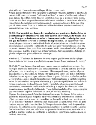 Pág. 14
ginal, del cual el santuario construido por Moisés era una copia.
Ningún edificio terrenal podría representar la grandeza y la gloria del templo celestial, la
morada del Rey de reyes donde "millares de millares" le sirven y "millones de millones"
están delante de él (Dan. 7:10), de aquel templo henchido de la gloria del trono eterno,
donde los serafines, sus guardianes resplandecientes, se cubren el rostro en su adoración.
Sin embargo, las verdades importantes acerca del santuario celestial y de la gran obra
que allí se efectúa en favor de la redención del hombre debían enseñarse mediante el
santuario terrenal y sus servicios.
PE:280. Era imposible que fuesen derramadas las plagas mientras Jesús oficiase en
el santuario; pero al terminar su obra allí y cesar su intercesión, nada detiene ya la
ira de Dios que cae furiosamente sobre la desamparada cabeza del culpable peca-
dor que descuidó la salvación y aborreció las reprensiones. En aquel terrible mo-
mento, después de cesar la mediación de Jesús, a los santos les toca vivir sin intercesor
en presencia del Dios santo. Había sido decidido todo caso y numerada cada joya. De-
túvose un momento Jesús en el departamento exterior del santuario celestial, y los peca-
dos confesados mientras él estuvo en el lugar santísimo fueron asignados a Satanás, ori-
ginador del pecado, quien debía sufrir su castigo.
Versículo 6. “Y salieron del Santuario los siete ángeles que llevaban las siete plagas.
Iban vestidos de lino limpio y resplandeciente, con bandas de oro alrededor del pecho.”
PE:43-44. Vi que Satanás obraba de unas cuantas maneras mediante sus agentes. Ac-
tuaba por intermedio de ministros que habían rechazado la verdad y cedido a graves en-
gaños para creer la mentira y ser condenados. Mientras predicaban y oraban, algunos
caían postrados y desvalidos, no por el poder del Espíritu Santo, sino por el de Satanás
infundido en esos agentes, y por su intermedio en la gente. Mientras predicaban, oraban
y conversaban, algunos adventistas profesos que habían rechazado la verdad presente se
valían del mesmerismo para ganar adherentes, y la gente se regocijaba en esta influencia
porque pensaba que era la del Espíritu Santo. Hasta hubo algunos que empleaban el
mesmerismo y estaban tan sumidos en las tinieblas y el engaño del diablo que creían
ejercer un poder que Dios les había dado. Tanto habían igualado a Dios consigo mismos
que consideraban su poder como cosa sin valor. (Véase el Apéndice.)
Algunos de estos agentes de Satanás afectaban los cuerpos de algunos de los santos a
quienes no podían engañar ni apartar de la verdad mediante una influencia satánica.
¡Ojala que todos pudiesen ver esto como Dios me lo reveló, a fin de que conocieran me-
jor las astucias de Satanás y se mantuvieran en guardia! Vi que Satanás obraba así para
enajenar, engañar y desviar a los hijos de Dios precisamente ahora en el tiempo del se-
llamiento. Vi a algunos que no se erguían rígidamente por la verdad presente. Las rodi-
llas les temblaban, y sus pies resbalaban porque no estaban firmemente asentados en la
verdad; y mientras estaban así temblando la cubierta del Dios Omnipotente no podía ex-
tenderse sobre ellos.
 
