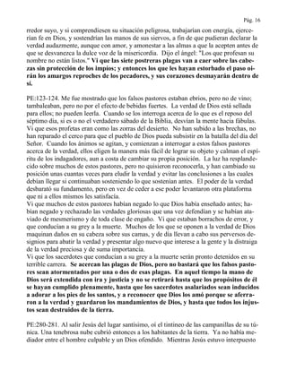 Pág. 16
rredor suyo, y si comprendiesen su situación peligrosa, trabajarían con energía, ejerce-
rían fe en Dios, y sostendrían las manos de sus siervos, a fin de que pudieran declarar la
verdad audazmente, aunque con amor, y amonestar a las almas a que la acepten antes de
que se desvanezca la dulce voz de la misericordia. Dijo el ángel: "Los que profesan su
nombre no están listos." Vi que las siete postreras plagas van a caer sobre las cabe-
zas sin protección de los impíos; y entonces los que les hayan estorbado el paso oi-
rán los amargos reproches de los pecadores, y sus corazones desmayarán dentro de
sí.
PE:123-124. Me fue mostrado que los falsos pastores estaban ebrios, pero no de vino;
tambaleaban, pero no por el efecto de bebidas fuertes. La verdad de Dios está sellada
para ellos; no pueden leerla. Cuando se los interroga acerca de lo que es el reposo del
séptimo día, si es o no el verdadero sábado de la Biblia, desvían la mente hacia fábulas.
Vi que esos profetas eran como las zorras del desierto. No han subido a las brechas, no
han reparado el cerco para que el pueblo de Dios pueda subsistir en la batalla del día del
Señor. Cuando los ánimos se agitan, y comienzan a interrogar a estos falsos pastores
acerca de la verdad, ellos eligen la manera más fácil de lograr su objeto y calman el espí-
ritu de los indagadores, aun a costa de cambiar su propia posición. La luz ha resplande-
cido sobre muchos de estos pastores, pero no quisieron reconocerla, y han cambiado su
posición unas cuantas veces para eludir la verdad y evitar las conclusiones a las cuales
debían llegar si continuaban sosteniendo lo que sostenían antes. El poder de la verdad
desbarató su fundamento, pero en vez de ceder a ese poder levantaron otra plataforma
que ni a ellos mismos les satisfacía.
Vi que muchos de estos pastores habían negado lo que Dios había enseñado antes; ha-
bían negado y rechazado las verdades gloriosas que una vez defendían y se habían ata-
viado de mesmerismo y de toda clase de engaño. Vi que estaban borrachos de error, y
que conducían a su grey a la muerte. Muchos de los que se oponen a la verdad de Dios
maquinan daños en su cabeza sobre sus camas, y de día llevan a cabo sus perversos de-
signios para abatir la verdad y presentar algo nuevo que interese a la gente y la distraiga
de la verdad preciosa y de suma importancia.
Vi que los sacerdotes que conducían a su grey a la muerte serán pronto detenidos en su
terrible carrera. Se acercan las plagas de Dios, pero no bastará que los falsos pasto-
res sean atormentados por una o dos de esas plagas. En aquel tiempo la mano de
Dios será extendida con ira y justicia y no se retirará hasta que los propósitos de él
se hayan cumplido plenamente, hasta que los sacerdotes asalariados sean inducidos
a adorar a los pies de los santos, y a reconocer que Dios los amó porque se aferra-
ron a la verdad y guardaron los mandamientos de Dios, y hasta que todos los injus-
tos sean destruidos de la tierra.
PE:280-281. Al salir Jesús del lugar santísimo, oí el tintineo de las campanillas de su tú-
nica. Una tenebrosa nube cubrió entonces a los habitantes de la tierra. Ya no había me-
diador entre el hombre culpable y un Dios ofendido. Mientras Jesús estuvo interpuesto
 