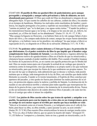 Pág. 18
CS:687-688. El pueblo de Dios no quedará libre de padecimientos; pero aunque
perseguido y acongojado y aunque sufra privaciones y falta de alimento, no será
abandonado para perecer. El Dios que cuidó de Elías no abandonará a ninguno de sus
abnegados hijos. El que cuenta los cabellos de sus cabezas, cuidará de ellos y los atende-
rá en tiempos de hambruna. Mientras los malvados estén muriéndose de hambre y pesti-
lencia, los ángeles protegerán a los justos y suplirán sus necesidades. Escrito está del que
"camina en justicia" que "se le dará pan y sus aguas serán ciertas." "Cuando los pobres y
los menesterosos buscan agua y no la hay, y la lengua se les seca de sed, yo, Jehová, les
escucharé; yo, el Dios de Israel, no los abandonará." (Isaías 33: 16; 41: 17, V.M.)
"Mas aunque la higuera no floreciere, y no hubiere fruto en la vid; aunque faltare el pro-
ducto del olivo, y los campos nada dieren de comer; aunque las ovejas fueren destruidas
del aprisco, y no hubiere vacas en los pesebres; sin embargo" los que teman a Jehová se
regocijarán en él y se alegrarán en el Dios de su salvación. (Habacuc 3:17, 18, V.M.)
CS:39-40. No podemos saber cuánto debemos a Cristo por la paz y la protección de
que disfrutamos. Es el poder restrictivo de Dios lo que impide que el hombre caiga
completamente bajo el dominio de Satanás. Los desobedientes e ingratos deberían ha-
llar un poderoso motivo de agradecimiento a Dios en el hecho de que su misericordia y
clemencia hayan coartado el poder maléfico del diablo. Pero cuando el hombre traspasa
los límites de la paciencia divina, ya no cuenta con aquella protección que le libraba del
mal. Dios no asume nunca para con el pecador la actitud de un verdugo que ejecuta la
sentencia contra la transgresión; sino que abandona a su propia suerte a los que rechazan
su misericordia, para que recojan los frutos de lo que sembraron sus propias manos. To-
do rayo de luz que se desprecia, toda admonición que se desoye y rechaza, toda pasión
malsana que se abriga, toda transgresión de la ley de Dios, son semillas que darán infali-
blemente su cosecha. Cuando se le resiste tenazmente, el Espíritu de Dios concluye por
apartarse del pecador, y éste queda sin fuerza para dominar las malas pasiones de su al-
ma y sin protección alguna contra la malicia y perfidia de Satanás. La destrucción de Je-
rusalén es una advertencia terrible y solemne para todos aquellos que menosprecian los
dones de la gracia divina y que resisten a las instancias de la misericordia divina. Nunca
se dio un testimonio más decisivo de cuánto aborrece Dios el pecado y de cuán inevita-
ble es el castigo que sobre sí atraen los culpables.
CS:685. Los juicios de Dios caerán sobre los que traten de oprimir y aniquilar a su
pueblo. Su paciencia para con los impíos da a éstos alas en sus transgresiones, pero
su castigo no será menos seguro ni terrible por mucho que haya tardado en venir.
"Jehová se levantará como en el monte Perasim, y se indignará como en el valle de Ga-
baón; para hacer su obra, su obra extraña, y para ejecutar su acto, su acto extraño."
(Isaías 28: 21 V.M.) Para nuestro Dios misericordioso la tarea de castigar resulta extra-
ña. "Vivo yo, dice el Señor Jehová, que no quiero la muerte del impío." (Ezequiel 33:
11.) El Señor es "compasivo y clemente, lento en iras y grande en misericordia y en fi-
 