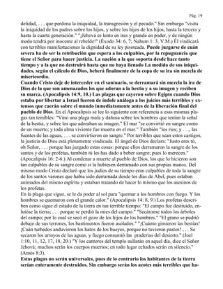 Pág. 19
delidad, . . . que perdona la iniquidad, la transgresión y el pecado." Sin embargo "visita
la iniquidad de los padres sobre los hijos, y sobre los hijos de los hijos, hasta la tercera y
hasta la cuarta generación." "¡Jehová es lento en iras y grande en poder, y de ningún
modo tendrá por inocente al rebelde!" (Éxodo 34: 6, 7; Nahum 1: 3, V.M.) Él vindicará
con terribles manifestaciones la dignidad de su ley pisoteada. Puede juzgarse de cuán
severa ha de ser la retribución que espera a los culpables, por la repugnancia que
tiene el Señor para hacer justicia. La nación a la que soporta desde hace tanto
tiempo y a la que no destruirá hasta que no haya llenado La medida de sus iniqui-
dades, según el cálculo de Dios, beberá finalmente de la copa de su ira sin mezcla de
misericordia.
Cuando Cristo deje de interceder en el santuario, se derramará sin mezcla la ira de
Dios de la que son amenazados los que adoran a la bestia y a su imagen y reciben
su marca. (Apocalipsis 14:9, 10.) Las plagas que cayeron sobre Egipto cuando Dios
estaba por libertar a Israel fueron de índole análoga a los juicios más terribles y ex-
tensos que caerán sobre el mundo inmediatamente antes de la liberación final del
pueblo de Dios. En el Apocalipsis se lee lo siguiente con referencia a esas mismas pla-
gas tan temibles: "Vino una plaga mala y dañosa sobre los hombres que tenían la señal
de la bestia, y sobre los que adoraban su imagen." El mar "se convirtió en sangre como
de un muerto; y toda alma viviente fue muerta en el mar." También "los ríos; y . . ., las
fuentes de las aguas, . . . se convirtieron en sangre." Por terribles que sean estos castigos,
la justicia de Dios está plenamente vindicada. El ángel de Dios declara: "Justo eres tú,
oh Señor, . . . porque has juzgado estas cosas: porque ellos derramaron la sangre de los
santos y de los profetas, también tú les has dado a beber sangre; pues lo merecen."
(Apocalipsis 16: 2-6.) Al condenar a muerte al pueblo de Dios, los que lo hicieron son
tan culpables de su sangre como si la hubiesen derramado con sus propias manos. Del
mismo modo Cristo declaró que los judíos de su tiempo eran culpables de toda la sangre
de los santos varones que había sido derramada desde los días de Abel, pues estaban
animados del mismo espíritu y estaban tratando de hacer lo mismo que los asesinos de
los profetas.
En la plaga que sigue, se le da poder al sol para "quemar a los hombres con fuego. Y los
hombres se quemaron con el grande calor." (Apocalipsis 14: 8, 9.) Los profetas descri-
ben como sigue el estado de la tierra en tan terrible tiempo: "El campo fue destruido, en-
lutóse la tierra; . . . porque se perdió la mies del campo." "Secáronse todos los árboles
del campo; por lo cual se secó el gozo de los hijos de los hombres." "El grano se pudrió
debajo de sus terrones, los bastimentos fueron asolados." "¡Cuánto gimieron las bestias!
¡Cuán turbados anduvieron los hatos de los bueyes, porque no tuvieron pastos! , . . Se
secaron los arroyos de las aguas, y fuego consumió las praderías del desierto." (Joel
1:10, 11, 12, 17, 18, 20.) "Y los cantores del templo aullarán en aquel día, dice el Señor
Jehová; muchos serán los cuerpos muertos; en todo lugar echados serán en silencio."
(Amós 8:3).
Estas plagas no serán universales, pues de lo contrario los habitantes de la tierra
serían enteramente destruidos. Sin embargo serán los azotes más terribles que ha-
 