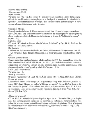 Pág. 22
Número de su nombre.
Ver com. cap. 13:18.
Arpas de Dios.
Ver com. cap. 5:8; 14:2. Los versos 2-4 constituyen un paréntesis. Antes de la descrip-
ción de las terribles siete últimas plagas, se le da al profeta una visión del triunfo de la
iglesia de Dios sobre todos sus enemigos. Los santos no serán consumidos por el casti-
go que sobrevendrá sino que serán librados.
3.
Cántico de Moisés.
Una referencia al cántico de liberación que entonó Israel después de que cruzó el mar
Rojo (Éxo. 15:1- 21). Ese canto celebró la liberación del poder opresivo de los egipcios;
el nuevo cántico celebra la liberación del poder de la tiranía de "Babilonia la grande"
(Apoc. 17:5).
Siervo de Dios.
Cf. Josué 14:7, donde se llama a Moisés "siervo de Jehová", y Éxo. 14:31, donde es lla-
mado "su [del Señor] siervo".
Del Cordero.
La liberación de los santos fue hecha por Cristo, el Cordero de Dios (ver com. cap. 17:
14), y por eso es digno de recibir la adoración y de ser ensalzado con el canto de libera-
ción.
Grandes y maravillosas.
En este canto hay muchas alusiones a la fraseología del AT. Las maravillosas obras de
Dios son ensalzadas en Sal. 139: 14; cf. Sal. 111: 2, 4. Puede haber aquí una referencia
específica a las "obras" de Dios en las siete últimas plagas. La señal que introduce estas
plagas se describe como "grande y admirable" (Apoc. 15: 1).
Señor Dios Todopoderoso.
Ver com. cap. 1:8.
Justos y verdaderos.
O "justos y genuinos". Cf. Deut. 32:4 (LXX); Salmo 145:17; Apoc. 16:7; 19:2; CS:729.
Rey de los santos.
La evidencia textual se inclina (cf. p. 10) por el texto "Rey de las naciones", aunque al-
gunos MSS dicen "Rey de los siglos" y "Rey de los santos". En Jer. 10:7 se llama al Se-
ñor "Rey de las gentes". Esta variante armoniza con el pensamiento Apoc. 15:4, donde
se predice que todas las naciones vendrán y adorarán delante de Dios. "Rey de las na-
ciones" (BJ, BA, NC).
4.
¿Quién no te temerá?
Cf. Jer. 10: 7. El mensaje del primer ángel de Apoc. 14 es: "'Temed a Dios, y dadle glo-
ria". Los santos prestaron atención a esa exhortación, y ahora que ha terminado su pere-
grinación se unen en este maravilloso tributo de alabanza a la gloria de Dios. Compáre-
se con el clamor de los adoradores de la bestia: "¿Quién como la bestia?" (cap. 13:4).
Glorificará tu nombre.
 