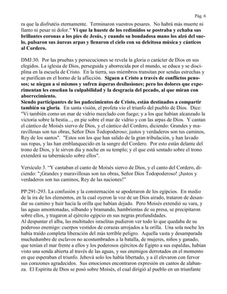 Pág. 6
ra que la disfrutéis eternamente. Terminaron vuestros pesares. No habrá más muerte ni
llanto ni pesar ni dolor." Vi que la hueste de los redimidos se postraba y echaba sus
brillantes coronas a los pies de Jesús, y cuando su bondadosa mano los alzó del sue-
lo, pulsaron sus áureas arpas y llenaron el cielo con su deleitosa música y cánticos
al Cordero.
DMJ:30. Por las pruebas y persecuciones se revela la gloria o carácter de Dios en sus
elegidos. La iglesia de Dios, perseguida y aborrecida por el mundo, se educa y se disci-
plina en la escuela de Cristo. En la tierra, sus miembros transitan por sendas estrechas y
se purifican en el horno de la aflicción. Siguen a Cristo a través de conflictos peno-
sos; se niegan a sí mismos y sufren ásperas desilusiones; pero los dolores que expe-
rimentan les enseñan la culpabilidad y la desgracia del pecado, al que miran con
aborrecimiento.
Siendo participantes de los padecimientos de Cristo, están destinados a compartir
también su gloria. En santa visión, el profeta vio el triunfo del pueblo de Dios. Dice:
"Vi también como un mar de vidrio mezclado con fuego; y a los que habían alcanzado la
victoria sobre la bestia..., en pie sobre el mar de vidrio y con las arpas de Dios. Y cantan
el cántico de Moisés siervo de Dios, y el cántico del Cordero, diciendo: Grandes y ma-
ravillosas son tus obras, Señor Dios Todopoderoso; justos y verdaderos son tus caminos,
Rey de los santos". "Estos son los que han salido de la gran tribulación, y han lavado
sus ropas, y las han emblanquecido en la sangre del Cordero. Por esto están delante del
trono de Dios, y le sirven día y noche en su templo; y el que está sentado sobre el trono
extenderá su tabernáculo sobre ellos".
Versículo 3. “Y cantaban el canto de Moisés siervo de Dios, y el canto del Cordero, di-
ciendo: "¡Grandes y maravillosas son tus obras, Señor Dios Todopoderoso! ¡Justos y
verdaderos son tus caminos, Rey de las naciones!”
PP:291-293. La confusión y la consternación se apoderaron de los egipcios. En medio
de la ira de los elementos, en la cual oyeron la voz de un Dios airado, trataron de desan-
dar su camino y huir hacia la orilla que habían dejado. Pero Moisés extendió su vara, y
las aguas amontonadas, silbando y bramando, hambrientas de su presa, se precipitaron
sobre ellos, y tragaron al ejército egipcio en sus negras profundidades.
Al despuntar el alba, las multitudes israelitas pudieron ver todo lo que quedaba de su
poderoso enemigo: cuerpos vestidos de corazas arrojados a la orilla. Una sola noche les
había traído completa liberación del más terrible peligro. Aquella vasta y desamparada
muchedumbre de esclavos no acostumbrados a la batalla, de mujeres, niños y ganado,
que tenían el mar frente a ellos y los poderosos ejércitos de Egipto a sus espaldas, habían
visto una senda abierta al través de las aguas, y sus enemigos derrotados en el momento
en que esperaban el triunfo. Jehová solo los había libertado, y a él elevaron con fervor
sus corazones agradecidos. Sus emociones encontraron expresión en cantos de alaban-
za. El Espíritu de Dios se posó sobre Moisés, el cual dirigió al pueblo en un triunfante
 