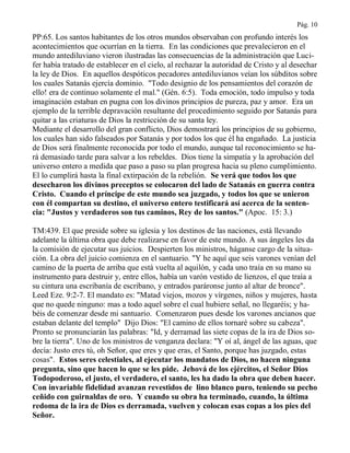 Pág. 10
PP:65. Los santos habitantes de los otros mundos observaban con profundo interés los
acontecimientos que ocurrían en la tierra. En las condiciones que prevalecieron en el
mundo antediluviano vieron ilustradas las consecuencias de la administración que Luci-
fer había tratado de establecer en el cielo, al rechazar la autoridad de Cristo y al desechar
la ley de Dios. En aquellos despóticos pecadores antediluvianos veían los súbditos sobre
los cuales Satanás ejercía dominio. "Todo designio de los pensamientos del corazón de
ello! era de continuo solamente el mal." (Gén. 6:5). Toda emoción, todo impulso y toda
imaginación estaban en pugna con los divinos principios de pureza, paz y amor. Era un
ejemplo de la terrible depravación resultante del procedimiento seguido por Satanás para
quitar a las criaturas de Dios la restricción de su santa ley.
Mediante el desarrollo del gran conflicto, Dios demostrará los principios de su gobierno,
los cuales han sido falseados por Satanás y por todos los que él ha engañado. La justicia
de Dios será finalmente reconocida por todo el mundo, aunque tal reconocimiento se ha-
rá demasiado tarde para salvar a los rebeldes. Dios tiene la simpatía y la aprobación del
universo entero a medida que paso a paso su plan progresa hacia su pleno cumplimiento.
El lo cumplirá hasta la final extirpación de la rebelión. Se verá que todos los que
desecharon los divinos preceptos se colocaron del lado de Satanás en guerra contra
Cristo. Cuando el príncipe de este mundo sea juzgado, y todos los que se unieron
con él compartan su destino, el universo entero testificará así acerca de la senten-
cia: "Justos y verdaderos son tus caminos, Rey de los santos." (Apoc. 15: 3.)
TM:439. El que preside sobre su iglesia y los destinos de las naciones, está llevando
adelante la última obra que debe realizarse en favor de este mundo. A sus ángeles les da
la comisión de ejecutar sus juicios. Despierten los ministros, háganse cargo de la situa-
ción. La obra del juicio comienza en el santuario. "Y he aquí que seis varones venían del
camino de la puerta de arriba que está vuelta al aquilón, y cada uno traía en su mano su
instrumento para destruir y, entre ellos, había un varón vestido de lienzos, el que traía a
su cintura una escribanía de escribano, y entrados paráronse junto al altar de bronce".
Leed Eze. 9:2-7. El mandato es: "Matad viejos, mozos y vírgenes, niños y mujeres, hasta
que no quede ninguno: mas a todo aquel sobre el cual hubiere señal, no llegaréis; y ha-
béis de comenzar desde mi santuario. Comenzaron pues desde los varones ancianos que
estaban delante del templo" Dijo Dios: "El camino de ellos tornaré sobre su cabeza".
Pronto se pronunciarán las palabras: "Id, y derramad las siete copas de la ira de Dios so-
bre la tierra". Uno de los ministros de venganza declara: "Y oí al, ángel de las aguas, que
decía: Justo eres tú, oh Señor, que eres y que eras, el Santo, porque has juzgado, estas
cosas". Estos seres celestiales, al ejecutar los mandatos de Dios, no hacen ninguna
pregunta, sino que hacen lo que se les pide. Jehová de los ejércitos, el Señor Dios
Todopoderoso, el justo, el verdadero, el santo, les ha dado la obra que deben hacer.
Con invariable fidelidad avanzan revestidos de lino blanco puro, teniendo su pecho
ceñido con guirnaldas de oro. Y cuando su obra ha terminado, cuando, la última
redoma de la ira de Dios es derramada, vuelven y colocan esas copas a los pies del
Señor.
 