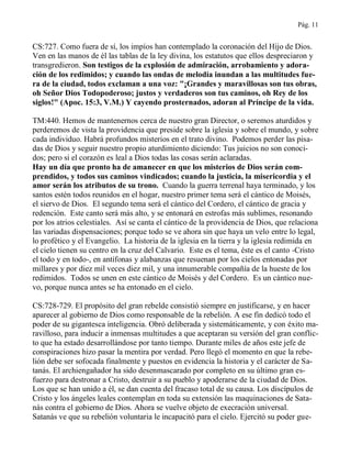 Pág. 11
CS:727. Como fuera de sí, los impíos han contemplado la coronación del Hijo de Dios.
Ven en las manos de él las tablas de la ley divina, los estatutos que ellos despreciaron y
transgredieron. Son testigos de la explosión de admiración, arrobamiento y adora-
ción de los redimidos; y cuando las ondas de melodía inundan a las multitudes fue-
ra de la ciudad, todos exclaman a una voz: "¡Grandes y maravillosas son tus obras,
oh Señor Dios Todopoderoso; justos y verdaderos son tus caminos, oh Rey de los
siglos!" (Apoc. 15:3, V.M.) Y cayendo prosternados, adoran al Príncipe de la vida.
TM:440. Hemos de mantenernos cerca de nuestro gran Director, o seremos aturdidos y
perderemos de vista la providencia que preside sobre la iglesia y sobre el mundo, y sobre
cada individuo. Habrá profundos misterios en el trato divino. Podemos perder las pisa-
das de Dios y seguir nuestro propio aturdimiento diciendo: Tus juicios no son conoci-
dos; pero si el corazón es leal a Dios todas las cosas serán aclaradas.
Hay un día que pronto ha de amanecer en que los misterios de Dios serán com-
prendidos, y todos sus caminos vindicados; cuando la justicia, la misericordia y el
amor serán los atributos de su trono. Cuando la guerra terrenal haya terminado, y los
santos estén todos reunidos en el hogar, nuestro primer tema será el cántico de Moisés,
el siervo de Dios. El segundo tema será el cántico del Cordero, el cántico de gracia y
redención. Este canto será más alto, y se entonará en estrofas más sublimes, resonando
por los atrios celestiales. Así se canta el cántico de la providencia de Dios, que relaciona
las variadas dispensaciones; porque todo se ve ahora sin que haya un velo entre lo legal,
lo profético y el Evangelio. La historia de la iglesia en la tierra y la iglesia redimida en
el cielo tienen su centro en la cruz del Calvario. Este es el tema, éste es el canto -Cristo
el todo y en todo-, en antífonas y alabanzas que resuenan por los cielos entonadas por
millares y por diez mil veces diez mil, y una innumerable compañía de la hueste de los
redimidos. Todos se unen en este cántico de Moisés y del Cordero. Es un cántico nue-
vo, porque nunca antes se ha entonado en el cielo.
CS:728-729. El propósito del gran rebelde consistió siempre en justificarse, y en hacer
aparecer al gobierno de Dios como responsable de la rebelión. A ese fin dedicó todo el
poder de su gigantesca inteligencia. Obró deliberada y sistemáticamente, y con éxito ma-
ravilloso, para inducir a inmensas multitudes a que aceptaran su versión del gran conflic-
to que ha estado desarrollándose por tanto tiempo. Durante miles de años este jefe de
conspiraciones hizo pasar la mentira por verdad. Pero llegó el momento en que la rebe-
lión debe ser sofocada finalmente y puestos en evidencia la historia y el carácter de Sa-
tanás. El archiengañador ha sido desenmascarado por completo en su último gran es-
fuerzo para destronar a Cristo, destruir a su pueblo y apoderarse de la ciudad de Dios.
Los que se han unido a él, se dan cuenta del fracaso total de su causa. Los discípulos de
Cristo y los ángeles leales contemplan en toda su extensión las maquinaciones de Sata-
nás contra el gobierno de Dios. Ahora se vuelve objeto de execración universal.
Satanás ve que su rebelión voluntaria le incapacitó para el cielo. Ejercitó su poder gue-
 