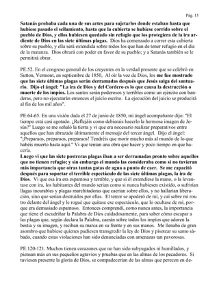 Pág. 15
Satanás probaba cada una de sus artes para sujetarlos donde estaban hasta que
hubiese pasado el sellamiento, hasta que la cubierta se hubiese corrido sobre el
pueblo de Dios, y ellos hubiesen quedado sin refugio que los protegiera de la ira ar-
diente de Dios en las siete últimas plagas. Dios ha comenzado a correr esta cubierta
sobre su pueblo, y ella será extendida sobre todos los que han de tener refugio en el día
de la matanza. Dios obrará con poder en favor de su pueblo; y a Satanás también se le
permitirá obrar.
PE:52. En el congreso general de los creyentes en la verdad presente que se celebró en
Sutton, Vermont, en septiembre de 1850, Al oír la voz de Dios, los me fue mostrado
que las siete últimas plagas serán derramadas después que Jesús salga del santua-
rio. Dijo el ángel: "La ira de Dios y del Cordero es lo que causa la destrucción o
muerte de los impíos. Los santos serán poderosos y terribles como un ejército con ban-
deras, pero no ejecutarán entonces el juicio escrito. La ejecución del juicio se producirá
al fin de los mil años".
PE:64-65. En una visión dada el 27 de junio de 1850, mi ángel acompañante dijo: "El
tiempo está casi agotado. ¿Reflejáis como debierais hacerlo la hermosa imagen de Je-
sús?" Luego se me señaló la tierra y vi que era necesario realizar preparativos entre
aquellos que han abrazado últimamente el mensaje del tercer ángel. Dijo el ángel:
"¡Preparaos, preparaos, preparaos! Tendréis que morir mucho más al mundo de lo que
habéis muerto hasta aquí." Vi que tenían una obra que hacer y poco tiempo en que ha-
cerla.
Luego vi que las siete postreras plagas iban a ser derramadas pronto sobre aquellos
que no tienen refugio; y sin embargo el mundo las consideraba como si no tuvieran
más importancia que otras tantas gotas de agua a punto de caer. Se me capacitó
después para soportar el terrible espectáculo de las siete últimas plagas, la ira de
Dios. Vi que esa ira era espantosa y terrible, y que si él extendiese la mano, o la levan-
tase con ira, los habitantes del mundo serian como si nunca hubiesen existido, o sufrirían
llagas incurables y plagas marchitadoras que caerían sobre ellos, y no hallarían libera-
ción, sino que serian destruidos por ellas. El terror se apoderó de mí, y caí sobre mi ros-
tro delante del ángel y le rogué que quitase ese espectáculo, que lo ocultase de mí, por-
que era demasiado espantoso. Entonces comprendí, como nunca antes, la importancia
que tiene el escudriñar la Palabra de Dios cuidadosamente, para saber cómo escapar a
las plagas que, según declara la Palabra, caerán sobre todos los impíos que adoren la
bestia y su imagen, y reciban su marca en su frente y en sus manos. Me llenaba de gran
asombro que hubiese quienes pudiesen transgredir la ley de Dios y pisotear su santo sá-
bado, cuando estas violaciones han sido denunciadas con amenazas tan pavorosas.
PE:120-121. Muchos tienen corazones que no han sido subyugados ni humillados, y
piensan más en sus pequeños agravios y pruebas que en las almas de los pecadores. Si
tuviesen presente la gloria de Dios, se compadecerían de las almas que perecen en de-
 