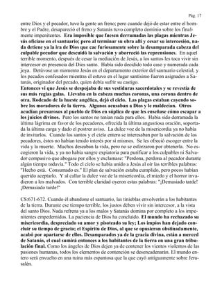 Pág. 17
entre Dios y el pecador, tuvo la gente un freno; pero cuando dejó de estar entre el hom-
bre y el Padre, desapareció el freno y Satanás tuvo completo dominio sobre los final-
mente impenitentes. Era imposible que fuesen derramadas las plagas mientras Je-
sús oficiase en el santuario; pero al terminar su obra allí y cesar su intercesión, na-
da detiene ya la ira de Dios que cae furiosamente sobre la desamparada cabeza del
culpable pecador que descuidó la salvación y aborreció las reprensiones. En aquel
terrible momento, después de cesar la mediación de Jesús, a los santos les toca vivir sin
intercesor en presencia del Dios santo. Había sido decidido todo caso y numerada cada
joya. Detúvose un momento Jesús en el departamento exterior del santuario celestial, y
los pecados confesados mientras él estuvo en el lugar santísimo fueron asignados a Sa-
tanás, originador del pecado, quien debía sufrir su castigo.
Entonces vi que Jesús se despojaba de sus vestiduras sacerdotales y se revestía de
sus más regias galas. Llevaba en la cabeza muchas coronas, una corona dentro de
otra. Rodeado de la hueste angélica, dejó el cielo. Las plagas estaban cayendo so-
bre los moradores de la tierra. Algunos acusaban a Dios y le maldecían. Otros
acudían presurosos al pueblo de Dios en súplica de que les enseñase cómo escapar a
los juicios divinos. Pero los santos no tenían nada para ellos. Había sido derramada la
última lágrima en favor de los pecadores, ofrecida la última angustiosa oración, soporta-
da la última carga y dado el postrer aviso. La dulce voz de la misericordia ya no había
de invitarlos. Cuando los santos y el cielo entero se interesaban por la salvación de los
pecadores, éstos no habían tenido interés por sí mismos. Se les ofreció escoger entre la
vida y la muerte. Muchos deseaban la vida, pero no se esforzaron por obtenerla. No es-
cogieron la vida, y ya no había sangre expiatoria para purificar a los culpables ni Salva-
dor compasivo que abogase por ellos y exclamase: "Perdona, perdona al pecador durante
algún tiempo todavía." Todo el cielo se había unido a Jesús al oír las terribles palabras:
"Hecho está. Consumado es." El plan de salvación estaba cumplido, pero pocos habían
querido aceptarlo. Y al callar la dulce voz de la misericordia, el miedo y el horror inva-
dieron a los malvados. Con terrible claridad oyeron estas palabras: "¡Demasiado tarde!
¡Demasiado tarde!"
CS:671-672. Cuando él abandone el santuario, las tinieblas envolverán a los habitantes
de la tierra. Durante ese tiempo terrible, los justos deben vivir sin intercesor, a la vista
del santo Dios. Nada refrena ya a los malos y Satanás domina por completo a los impe-
nitentes empedernidos. La paciencia de Dios ha concluido. El mundo ha rechazado su
misericordia, despreciado su amor y pisoteado su ley; Los impíos han dejado con-
cluir su tiempo de gracia; el Espíritu de Dios, al que se opusieran obstinadamente,
acabó por apartarse de ellos. Desamparados ya de la gracia divina, están a merced
de Satanás, el cual sumirá entonces a los habitantes de la tierra en una gran tribu-
lación final. Como los ángeles de Dios dejen ya de contener los vientos violentos de las
pasiones humanas, todos los elementos de contención se desencadenarán. El mundo en-
tero será envuelto en una ruina más espantosa que la que cayó antiguamente sobre Jeru-
salén.
 