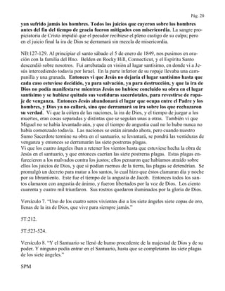 Pág. 20
yan sufrido jamás los hombres. Todos los juicios que cayeron sobre los hombres
antes del fin del tiempo de gracia fueron mitigados con misericordia. La sangre pro-
piciatoria de Cristo impidió que el pecador recibiese el pleno castigo de su culpa; pero
en el juicio final la ira de Dios se derramará sin mezcla de misericordia.
NB:127-129. Al principiar el santo sábado el 5 de enero de 1849, nos pusimos en ora-
ción con la familia del Hno. Belden en Rocky Hill, Connecticut, y el Espíritu Santo
descendió sobre nosotros. Fui arrebatada en visión al lugar santísimo, en donde vi a Je-
sús intercediendo todavía por Israel. En la parte inferior de su ropaje llevaba una cam-
panilla y una granada. Entonces vi que Jesús no dejaría el lugar santísimo hasta que
cada caso estuviese decidido, ya para salvación, ya para destrucción, y que la ira de
Dios no podía manifestarse mientras Jesús no hubiese concluido su obra en el lugar
santísimo y se hubiese quitado sus vestiduras sacerdotales, para revestirse de ropa-
je de venganza. Entonces Jesús abandonará el lugar que ocupa entre el Padre y los
hombres, y Dios ya no callará, sino que derramará su ira sobre los que rechazaron
su verdad. Vi que la cólera de las naciones, la ira de Dios, y el tiempo de juzgar a los
muertos, eran cosas separadas y distintas que se seguían unas a otras. También vi que
Miguel no se había levantado aún, y que el tiempo de angustia cual no lo hubo nunca no
había comenzado todavía. Las naciones se están airando ahora, pero cuando nuestro
Sumo Sacerdote termine su obra en el santuario, se levantará, se pondrá las vestiduras de
venganza y entonces se derramarán las siete postreras plagas.
Vi que los cuatro ángeles iban a retener los vientos hasta que estuviese hecha la obra de
Jesús en el santuario, y que entonces caerían las siete postreras plagas. Estas plagas en-
furecieron a los malvados contra los justos; ellos pensaron que habíamos atraído sobre
ellos los juicios de Dios, y que si podían raernos de la tierra, las plagas se detendrían. Se
promulgó un decreto para matar a los santos, lo cual hizo que éstos clamaran día y noche
por su libramiento. Este fue el tiempo de la angustia de Jacob. Entonces todos los san-
tos clamaron con angustia de ánimo, y fueron libertados por la voz de Dios. Los ciento
cuarenta y cuatro mil triunfaron. Sus rostros quedaron iluminados por la gloria de Dios.
Versículo 7. “Uno de los cuatro seres vivientes dio a los siete ángeles siete copas de oro,
llenas de la ira de Dios, que vive para siempre jamás.”
5T:212.
5T:523-524.
Versículo 8. “Y el Santuario se llenó de humo procedente de la majestad de Dios y de su
poder. Y ninguno podía entrar en el Santuario, hasta que se completaran las siete plagas
de los siete ángeles.”
SPM
 