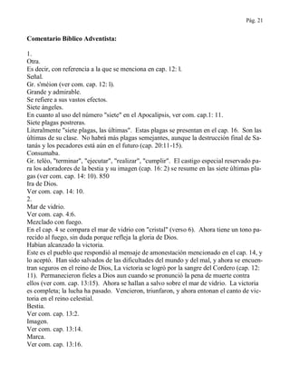 Pág. 21
Comentario Bíblico Adventista:
1.
Otra.
Es decir, con referencia a la que se menciona en cap. 12: l.
Señal.
Gr. s'méion (ver com. cap. 12: l).
Grande y admirable.
Se refiere a sus vastos efectos.
Siete ángeles.
En cuanto al uso del número "siete" en el Apocalipsis, ver com. cap.1: 11.
Siete plagas postreras.
Literalmente "siete plagas, las últimas". Estas plagas se presentan en el cap. 16. Son las
últimas de su clase. No habrá más plagas semejantes, aunque la destrucción final de Sa-
tanás y los pecadores está aún en el futuro (cap. 20:11-15).
Consumaba.
Gr. teléo, "terminar", "ejecutar", "realizar", "cumplir". El castigo especial reservado pa-
ra los adoradores de la bestia y su imagen (cap. 16: 2) se resume en las siete últimas pla-
gas (ver com. cap. 14: 10). 850
Ira de Dios.
Ver com. cap. 14: 10.
2.
Mar de vidrio.
Ver com. cap. 4:6.
Mezclado con fuego.
En el cap. 4 se compara el mar de vidrio con "cristal" (verso 6). Ahora tiene un tono pa-
recido al fuego, sin duda porque refleja la gloria de Dios.
Habían alcanzado la victoria.
Este es el pueblo que respondió al mensaje de amonestación mencionado en el cap. 14, y
lo aceptó. Han sido salvados de las dificultades del mundo y del mal, y ahora se encuen-
tran seguros en el reino de Dios, La victoria se logró por la sangre del Cordero (cap. 12:
11). Permanecieron fieles a Dios aun cuando se pronunció la pena de muerte contra
ellos (ver com. cap. 13:15). Ahora se hallan a salvo sobre el mar de vidrio. La victoria
es completa; la lucha ha pasado. Vencieron, triunfaron, y ahora entonan el canto de vic-
toria en el reino celestial.
Bestia.
Ver com. cap. 13:2.
Imagen.
Ver com. cap. 13:14.
Marca.
Ver com. cap. 13:16.
 