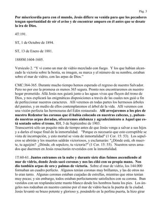 Pág. 3
Por misericordia para con el mundo, Jesús difiere su venida para que los pecadores
tengan oportunidad de oír el aviso y de encontrar amparo en él antes que se desate
la ira de Dios.
4T:191.
ST, 1 de Octubre de 1894.
ST, 13 de Enero de 1881.
1888M:1604-1605.
Versículo 2. “Y vi como un mar de vidrio mezclado con fuego. Y los que habían alcan-
zado la victoria sobre la bestia, su imagen, su marca y el número de su nombre, estaban
sobre el mar de vidrio, con las arpas de Dios.”
CMC:364-365. Durante mucho tiempo hemos esperado el regreso de nuestro Salvador.
Pero no por eso la promesa es menos 365 segura. Pronto nos encontraremos en nuestro
hogar prometido. Allá Jesús nos guiará junto a las aguas vivas que fluyen del trono de
Dios, y nos explicará las enigmáticas disposiciones a través de las cuales nos guió a fin
de perfeccionar nuestros caracteres. Allí veremos en todas partes los hermosos árboles
del paraíso, y en medio de ellos contemplaremos el árbol de la vida. Allí veremos con
una visión perfecta las hermosuras del Edén restaurado. Allí arrojaremos a los pies de
nuestro Redentor las coronas que él había colocado en nuestras cabezas, y, pulsan-
do nuestras arpas doradas, ofreceremos alabanza y agradecimiento a Aquel que es-
tá sentado sobre el trono. RH, 3 de Septiembre de 1903.
Transcurrirá sólo un poquito más de tiempo antes de que Jesús venga a salvar a sus hijos
y a darles el toque final de la inmortalidad. "Porque es necesario que esto corruptible se
vista de incorrupción, y esto mortal se vista de inmortalidad" (1 Cor. 15: 53). Los sepul-
cros se abrirán y los muertos saldrán victoriosos, y exclamarán: "¿Dónde está, oh muer-
te, tu aguijón? ¿Dónde, oh sepulcro, tu victoria?" (1 Cor. 15: 55). Nuestros seres ama-
dos que duermen en Jesús resucitarán revestidos con la inmortalidad.
1T:60-61. Juntos entramos en la nube y durante siete días fuimos ascendiendo al
mar de vidrio, donde Jesús sacó coronas y nos las ciñó con su propia mano. Nos
dio también arpas de oro y palmas de victoria. Sobre el mar de vidrio, los 144.000
formaban un cuadro perfecto. Algunos tenían coronas muy brillantes, y las de otros no
lo eran tanto. Algunas coronas estaban cuajadas de estrellas, mientras que otras tenían
muy pocas; y sin embargo, todos estaban perfectamente satisfechos con su corona. Iban
vestidos con un resplandeciente manto blanco desde los hombros hasta los pies. Los án-
geles nos rodeaban en nuestro camino por el mar de vidrio hacia la puerta de la ciudad.
Jesús levantó su brazo potente y glorioso y, posándolo en la perlina puerta, la hizo girar
 