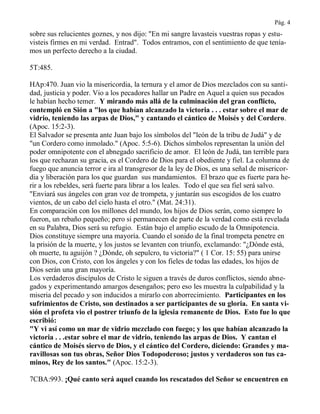Pág. 4
sobre sus relucientes goznes, y nos dijo: "En mi sangre lavasteis vuestras ropas y estu-
visteis firmes en mi verdad. Entrad". Todos entramos, con el sentimiento de que tenía-
mos un perfecto derecho a la ciudad.
5T:485.
HAp:470. Juan vio la misericordia, la ternura y el amor de Dios mezclados con su santi-
dad, justicia y poder. Vio a los pecadores hallar un Padre en Aquel a quien sus pecados
le habían hecho temer. Y mirando más allá de la culminación del gran conflicto,
contempló en Sión a "los que habían alcanzado la victoria . . . estar sobre el mar de
vidrio, teniendo las arpas de Dios," y cantando el cántico de Moisés y del Cordero.
(Apoc. 15:2-3).
El Salvador se presenta ante Juan bajo los símbolos del "león de la tribu de Judá" y de
"un Cordero como inmolado." (Apoc. 5:5-6). Dichos símbolos representan la unión del
poder omnipotente con el abnegado sacrificio de amor. El león de Judá, tan terrible para
los que rechazan su gracia, es el Cordero de Dios para el obediente y fiel. La columna de
fuego que anuncia terror e ira al transgresor de la ley de Dios, es una señal de misericor-
dia y liberación para los que guardan sus mandamientos. El brazo que es fuerte para he-
rir a los rebeldes, será fuerte para librar a los leales. Todo el que sea fiel será salvo.
"Enviará sus ángeles con gran voz de trompeta, y juntarán sus escogidos de los cuatro
vientos, de un cabo del cielo hasta el otro." (Mat. 24:31).
En comparación con los millones del mundo, los hijos de Dios serán, como siempre lo
fueron, un rebaño pequeño; pero si permanecen de parte de la verdad como está revelada
en su Palabra, Dios será su refugio. Están bajo el amplio escudo de la Omnipotencia.
Dios constituye siempre una mayoría. Cuando el sonido de la final trompeta penetre en
la prisión de la muerte, y los justos se levanten con triunfo, exclamando: "¿Dónde está,
oh muerte, tu aguijón ? ¿Dónde, oh sepulcro, tu victoria?" ( 1 Cor. 15: 55) para unirse
con Dios, con Cristo, con los ángeles y con los fieles de todas las edades, los hijos de
Dios serán una gran mayoría.
Los verdaderos discípulos de Cristo le siguen a través de duros conflictos, siendo abne-
gados y experimentando amargos desengaños; pero eso les muestra la culpabilidad y la
miseria del pecado y son inducidos a mirarlo con aborrecimiento. Participantes en los
sufrimientos de Cristo, son destinados a ser participantes de su gloria. En santa vi-
sión el profeta vio el postrer triunfo de la iglesia remanente de Dios. Esto fue lo que
escribió:
"Y vi así como un mar de vidrio mezclado con fuego; y los que habían alcanzado la
victoria . . .estar sobre el mar de vidrio, teniendo las arpas de Dios. Y cantan el
cántico de Moisés siervo de Dios, y el cántico del Cordero, diciendo: Grandes y ma-
ravillosas son tus obras, Señor Dios Todopoderoso; justos y verdaderos son tus ca-
minos, Rey de los santos." (Apoc. 15:2-3).
7CBA:993. ¡Qué canto será aquel cuando los rescatados del Señor se encuentren en
 