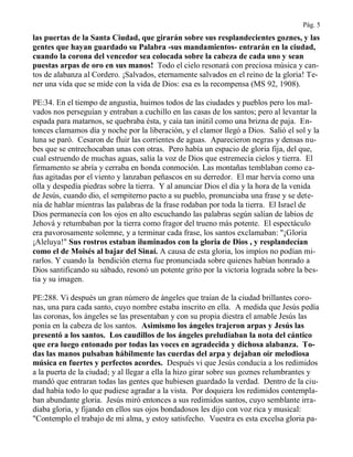 Pág. 5
las puertas de la Santa Ciudad, que girarán sobre sus resplandecientes goznes, y las
gentes que hayan guardado su Palabra -sus mandamientos- entrarán en la ciudad,
cuando la corona del vencedor sea colocada sobre la cabeza de cada uno y sean
puestas arpas de oro en sus manos! Todo el cielo resonará con preciosa música y can-
tos de alabanza al Cordero. ¡Salvados, eternamente salvados en el reino de la gloria! Te-
ner una vida que se mide con la vida de Dios: esa es la recompensa (MS 92, 1908).
PE:34. En el tiempo de angustia, huimos todos de las ciudades y pueblos pero los mal-
vados nos perseguían y entraban a cuchillo en las casas de los santos; pero al levantar la
espada para matarnos, se quebraba ésta, y caía tan inútil como una brizna de paja. En-
tonces clamamos día y noche por la liberación, y el clamor llegó a Dios. Salió el sol y la
luna se paró. Cesaron de fluir las corrientes de aguas. Aparecieron negras y densas nu-
bes que se entrechocaban unas con otras. Pero había un espacio de gloria fija, del que,
cual estruendo de muchas aguas, salía la voz de Dios que estremecía cielos y tierra. El
firmamento se abría y cerraba en honda conmoción. Las montañas temblaban como ca-
ñas agitadas por el viento y lanzaban peñascos en su derredor. El mar hervía como una
olla y despedía piedras sobre la tierra. Y al anunciar Dios el día y la hora de la venida
de Jesús, cuando dio, el sempiterno pacto a su pueblo, pronunciaba una frase y se dete-
nía de hablar mientras las palabras de la frase rodaban por toda la tierra. El Israel de
Dios permanecía con los ojos en alto escuchando las palabras según salían de labios de
Jehová y retumbaban por la tierra como fragor del trueno más potente. El espectáculo
era pavorosamente solemne, y a terminar cada frase, los santos exclamaban: "¡Gloria
¡Aleluya!" Sus rostros estaban iluminados con la gloria de Dios , y resplandecían
como el de Moisés al bajar del Sinaí. A causa de esta gloria, los impíos no podían mi-
rarlos. Y cuando la bendición eterna fue pronunciada sobre quienes habían honrado a
Dios santificando su sábado, resonó un potente grito por la victoria lograda sobre la bes-
tia y su imagen.
PE:288. Vi después un gran número de ángeles que traían de la ciudad brillantes coro-
nas, una para cada santo, cuyo nombre estaba inscrito en ella. A medida que Jesús pedía
las coronas, los ángeles se las presentaban y con su propia diestra el amable Jesús las
ponía en la cabeza de los santos. Asimismo los ángeles trajeron arpas y Jesús las
presentó a los santos. Los caudillos de los ángeles preludiaban la nota del cántico
que era luego entonado por todas las voces en agradecida y dichosa alabanza. To-
das las manos pulsaban hábilmente las cuerdas del arpa y dejaban oír melodiosa
música en fuertes y perfectos acordes. Después vi que Jesús conducía a los redimidos
a la puerta de la ciudad; y al llegar a ella la hizo girar sobre sus goznes relumbrantes y
mandó que entraran todas las gentes que hubiesen guardado la verdad. Dentro de la ciu-
dad había todo lo que pudiese agradar a la vista. Por doquiera los redimidos contempla-
ban abundante gloria. Jesús miró entonces a sus redimidos santos, cuyo semblante irra-
diaba gloria, y fijando en ellos sus ojos bondadosos les dijo con voz rica y musical:
"Contemplo el trabajo de mi alma, y estoy satisfecho. Vuestra es esta excelsa gloria pa-
 