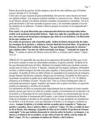 Pág. 7
himno de acción de gracias, el más antiguo y uno de los más sublimes que el hombre
conoce: [Éxodo 15:1-16 citado].
Como una voz que surgiera de gran profundidad, elevaron las vastas huestes de Israel
ese sublime tributo. Las mujeres israelitas también se unieron al coro. María, la herma-
na de Moisés, dirigió a las demás mientras cantaban con panderos y danzaban. En la le-
janía del desierto y del mar resonaba el gozoso coro, y las montañas repetían el eco de
las palabras de su alabanza: "Cantad a Jehová; porque en extremo se ha engrandecido."
(Verso 21).
Este canto y la gran liberación que conmemoraba hicieron una impresión imbo-
rrable en la memoria del pueblo hebreo. Siglo tras siglo fue repetido por los profe-
tas y los cantores de Israel para atestiguar que Jehová es la fortaleza y la liberación
de los que confían en él.
Ese canto no pertenece sólo al pueblo judío. Indica la futura destrucción de todos
los enemigos de la justicia, y señala la victoria final del Israel de Dios. El profeta de
Patmos vio la multitud vestida de blanco, "los que habían alcanzado la victoria,"
que estaban sobre "un mar de vidrio mezclado con fuego," "teniendo las arpas de
Dios. "Y cantan el cántico de Moisés siervo de Dios, y el cántico del Cordero." (Apoc.
15:2-3)
2MS:62-63. Es imposible dar una idea de la experiencia del pueblo de Dios que vivirá
en la tierra cuando se unan las calamidades pasadas y la gloria celestial. Andarán en la
luz que dimanará del trono de Dios. Mediante los ángeles habrá una constante comuni-
cación entre el cielo y la tierra. Y Satanás, rodeado por los ángeles malignos. Pretenderá
ser Dios y obrará milagros de toda clase para engañar, si fuere posible, aun a los mismos
escogidos. El pueblo de Dios no debe afirmar su seguridad en la realización de milagros,
porque Satanás falsificaría cualquier milagro que se realizara. El pueblo de Dios que se-
rá probado encontrará su poder en la señal pronunciada en Éxodo 31 :12- 18. Deberá
afirmarse en la Palabra viviente: "Escrito está". Este es el único fundamento sobre el
cual puede permanecer seguro. Aquellos que hayan roto su pacto con Dios, en aquel día
estarán sin esperanza y sin Dios en el mundo.
Los adoradores de Dios se caracterizarán especialmente por su respeto al cuarto manda-
miento, puesto que ésta es la señal de su poder creador y el testimonio de su derecho a la
reverencia y al homenaje de los seres humanos. Los impíos se caracterizarán por sus es-
fuerzos por derribar el monumento del Creador, y por exaltar la institución de Roma.
Toda la cristiandad se dividirá en dos grandes clases: los que guardarán los mandamien-
tos de Dios y la fe de Jesús, y los que adorarán a la bestia y a su imagen y recibirán su
marca. Aunque la iglesia y el estado unirán su poder para compeler a "todos, pe-
queños y grandes, ricos y pobres, libres y esclavos" (Apoc. 13: 16), a recibir la mar-
ca de la bestia. Sin embargo, el pueblo de Dios no la recibirá. El profeta de Patmos
contempló "a los que habían alcanzado la victoria sobre la bestia y su imagen, y su
marca y el número de su nombre, en pie sobre el mar de vidrio, con las arpas de
Dios" (Apoc. 15: 2), y cantando el cántico de Moisés y del Cordero.
 