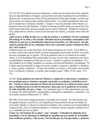 Pág. 8
5T:752-753. Si la iglesia estuviese dispuesta a vestirse con la justicia de Cristo, apartán-
dose de toda obediencia al mundo, se presentaría ante ella el amanecer de un brillante y
glorioso día, La promesa que Dios le hizo permanecerá firme para siempre. La hará una
gloria eterna, un regocijo para muchas generaciones. La verdad, pasando por alto a los
que la desprecian y rechazan, triunfará. Aunque a veces ha parecido sufrir retrasos, su
progreso nunca ha sido detenido. Cuando el mensaje de Dios lucha con oposición, él le
presta fuerza adicional, para que pueda ejercer mayor influencia. Dotado de energía di-
vina, podrá abrirse camino a través de las barreras más fuertes, y triunfar sobre todo obs-
táculo.
¿Qué sostuvo al Hijo de Dios en su vida de pruebas y sacrificios? Vio los resultados
del trabajo de su alma y fue saciado. Mirando hacia la eternidad, contempló la feli-
cidad de los que por su humillación obtuvieron el perdón y la vida eterna. Su oído
captó la aclamación de los redimidos. Oyó a los rescatados cantar el himno de Moi-
sés y del Cordero.
Podemos tener una visión del futuro, de la bienaventuranza en el cielo. En la Biblia se
revelan visiones de la gloria futura, escenas bosquejadas por la mano de Dios, las cuales
son muy estimadas por su iglesia. Por la fe podemos estar en el umbral de la ciudad
eterna, y oír la bondadosa bienvenida dada a los que en esta vida cooperaron con Cristo,
considerándose honrados al sufrir por su causa. Cuando se expresen las palabras: "Ve-
nid, benditos de mi Padre" pondrán sus coronas a los pies del Redentor, exclamando: "El
Cordero que fue inmolado es digno de tomar el poder y riquezas y sabiduría, y fortaleza
y honra y gloria y alabanza.... Al que está sentado en el trono, y al Cordero sea la bendi-
ción y la honrad y la gloria, y el poder, para siempre jamás." (Mat. 25:34; Apoc. 5:12-
13).
Ev:362. Estas palabras [el canto de Moisés] se repitieron a todo Israel y constituye-
ron un himno que se cantaba a menudo expresado en exaltados y melódicos acor-
des. Tal fue la sabia actuación de Moisés de presentarles la verdad en cantos, para
que se familiarizaran con ella al entonarla y para que así se grabaran en la mente
de todo el pueblo, jóvenes y viejos. Era importante que los niños aprendieran este can-
to, porque éste debía hablarles, amonestarlos, restringirlos, reprobarlos y animarlos. Era
un sermón continuo (Manuscrito 71, 1897).
MC:404. Cristo tenía siempre presente el resultado de su misión. Su vida terrenal, tan
recargada de penas y sacrificios, era alegrada por el pensamiento de que su trabajo no
sería inútil. Dando su vida por la vida de los hombres, iba a restaurar en la humanidad la
imagen de Dios. Iba a levantarnos del polvo, a reformar nuestro carácter conforme al su-
yo, y embellecerlo con su gloria.
Cristo vio "del trabajo de su alma" y fue "saciado." Vislumbró lo dilatado de la
eternidad, y vio de antemano la felicidad de aquellos que por medio de su humilla-
ción recibirían perdón y vida eterna. Fue herido por sus transgresiones y quebran-
 