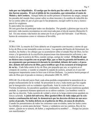 Pág. 9
tado por sus iniquidades. El castigo que les daría paz fue sobre él, y con sus heri-
das fueron sanados. Él oyó el júbilo de los rescatados, que entonaban el canto de
Moisés y del Cordero. Aunque había de recibir primero el bautismo de sangre, aunque
los pecados del mundo iban a pesar sobre su alma inocente y la sombra de indecible do-
lor se cernía sobre él, por el gozo que le fue propuesto, escogió sufrir la cruz y menos-
preció la vergüenza.
Es para todos los creyentes
De este gozo han de participar todos sus discípulos. Por grande y gloriosa que sea en lo
porvenir, toda nuestra recompensa no está reservada para el día de nuestra liberación fi-
nal. En esta misma vida hemos de entrar por fe en el gozo del Salvador. Cual Moisés,
hemos de sostenernos como si viéramos al Invisible.
8T:44.
3CBA:1184. La muerte de Cristo debería ser el argumento convincente y eterno de que
la ley de Dios es tan inmutable como su trono. Las agonías del huerto de Getsemaní, los
insultos, las burlas y los ultrajes que se acumularon sobre el amado Hijo de Dios; los ho-
rrores y la ignominia de la crucifixión proporcionan tina demostración suficiente y ate-
rradora de que la justicia de Dios, cuando castiga, castiga de verdad. El hecho de que
no hiciera una excepción con su propio Hijo, que se hizo la garantía del hombre, es
un argumento que permanecerá durante la eternidad, delante del santo y el peca-
dor, delante del universo de Dios, para testificar que él no excusará al transgresor
de su ley. Cada falta contra la ley de Dios, por pequeña que sea, se registra en el
cómputo de cuentas, y cuando se empuñe la espada de justicia, actuará en el caso del
transgresor impenitente como lo hizo con el divino Doliente. La justicia herirá porque el
odio de Dios por el pecado es intenso y abrumador (MS 58, 1897).
DTG:40. En el día del juicio final, cada alma perdida comprenderá la naturaleza de su
propio rechazamiento de la verdad. Se presentará la cruz y toda mente que fue cegada
por la transgresión verá su verdadero significado. Ante la visión del Calvario con su
Víctima misteriosa, los pecadores quedarán condenados. Toda excusa mentirosa quedará
anulada. La apostasía humana aparecerá en su odioso carácter. Los hombres verán lo
que fue su elección. Toda cuestión de verdad y error en la larga controversia quedará en-
tonces aclarada. A juicio del universo, Dios quedará libre de toda culpa por la exis-
tencia o continuación del mal. Se demostrará que los decretos divinos no son acce-
sorios al pecado. No había defecto en el gobierno de Dios, ni causa de desafecto.
Cuando los pensamientos de todos los corazones sean revelados, tanto los leales como
los rebeldes se unirán para declarar: "Justos y verdaderos son tus caminos, Rey de los
santos. ¿Quién no te temerá, oh Señor, y engrandecerá tu nombre? . . . Porque tus juicios
son manifestados."
 