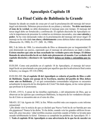 Pág. 1
Apocalipsis Capítulo 18
La Final Caída de Babilonia la Grande
Satanás ha ideado un estado de cosas por el cual la proclamación del mensaje del tercer
ángel será detenida. Debemos precavernos de sus planes y métodos. No debe suavizarse
el tono de la verdad, no debe disimularse el mensaje para este tiempo. El mensaje del
tercer ángel debe ser fortalecido y confirma-do. El capítulo dieciocho de Apocalipsis re-
vela la importancia de presentar la verdad no en términos mesurados, sino con valentía y
poder. Se ha visto demasiado rodeo en la proclamación del mensaje del tercer ángel. El
mensaje no ha sido dado tan clara y distintamente como debiera haber sido proclamado
(Manuscrito 16, 1900). Ev:171 (MS 16, 1900).
RH, 5 de Julio de 1906. La misericordia de Dios se demuestra por su longanimidad. Él
está deteniendo sus juicios, esperando que el mensaje de advertencia sea dado a todos.
Existen muchos que aún no han escuchado las verdades para este tiempo. El último
llamado de misericordia ha de ser dado más plenamente al mundo. Las verdades del
capítulo dieciocho y diecinueve de Apocalipsis deben ser leídas y entendidas por to-
dos.
EUD:205. Como está predicho en el capítulo 18 de Apocalipsis, el mensaje del tercer
ángel ha de ser proclamado con gran poder por aquellos que den la advertencia final contra
la bestia y su imagen. 8T:118 (1904).
EUD:201-202. En el capítulo 18 del Apocalipsis se exhorta al pueblo de Dios a salir
de Babilonia. Según este pasaje de la Escritura, muchos del pueblo de Dios deben
estar aún en Babilonia. ¿Y en qué comunidades comunidades religiosas se encuentra
actualmente la mayoría de los discípulos de Cristo? Sin duda alguna, en las varias iglesias
que profesan la fe protestante.
CS:441, (1911). A pesar de las tinieblas espirituales, y del alejamiento de Dios, que se
observan en las iglesias que constituyen Babilonia, la mayoría de los verdaderos discípu-
los de Cristo se encuentra aún en el seno de ellas.
NB:451. El 3 de Agosto de 1903, la Sra. White escribió más con respecto a este informe
sensacional:
"¿De dónde vino la noticia de que yo declaré que Nueva York ha de ser barrida por una
ola gigantesca? Nunca lo he dicho. Yo he dicho, cuando veía los grandes edificios levan-
tarse allí, piso tras piso: '¡Qué terribles escenas ocurrirán cuando el Señor se levante para
sacudir terriblemente la tierra! Entonces se cumplirán las palabras de Apocalipsis 18: 1-
3. Todo el capítulo 18 de Apocalipsis es una advertencia de lo que ha de suceder en
 