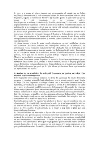 le sirve a la mujer al mismo tiempo para menospreciar al marido por no haber 
encontrado un comprador lo suficientemente bueno. La posterior escena, relatada en el 
fragmento, supone la humillación definitiva del marido, que no es consciente de que su 
mujer le está engañando en sus mismas narices. 
Este fragmento se sitúa en el comienzo del desenlace del relato. El clímaxt de la historia 
es precisamente la escena que se narra en estas líneas: la burla con el marido alcanza su 
culminación a no percatarse éste de que su esposa está gozando sexualmente de su 
amante mientras su marido está en la misma habitación. 
La astucia es en general un tema recursivo en el Decameron: se trata de un valor en sí 
mismo que permite a los personajes escapar de la adversa fortuna (como en la Jornada 
II) o lograr sus propósitos. Se valora así la inteligencia humana dentro de una visión 
antropocéntrica claramente renacentista: el hombre, con su raciocinio, es capaz de labrar 
su propio destino. 
Al mismo tiempo, el tema del amor carnal está presente en gran cantidad de cuentos 
delDecameron. Boccaccio defiende una concepción vitalista de la existencia, en 
consonancia con su formación humanista: la vida está hecha para ser disfrutada, y en 
este sentido los personajes se mueven atraídos por la búsqueda del placer. Reveladora 
de esa concepción natural de la sexualidad humana es el último cuento de esta misma 
jornada, en la que tras, su muerte, el joven plebeyo Tingoccio revela a su amigo 
Meuccio que en el cielo no se castiga el adulterio. 
Por último, destacamos en este fragmento la presencia de motivos argumentales que se 
repiten en otros cuentos de la jornada: el marido simplón, dócil a su mujer y que acaba 
siendo doblemente castigado; la mujer que finge enfadarse con el marido para ocultar su 
infidelidad o el amante que participa del plan ideado por la astuta dama representando 
un papel delante del marido. 
4. Analice las características formales del fragmento: su técnica narrativa y los 
recursos expresivos empleados 
Este fragmento tiene carácter narrativo. Se trata del desenlace del relato: Peronella 
consuma el engaño a su marido haciendo el amor con su amante mientras aquel limpia 
la tinaja. En este fragmento el diálogo alterna con la narración (intervenciones de 
Peronella), circunstancia que contribuye a agilizar la acción. Nos encontramos por tanto 
en el tercer nivel narrativo del Decamerón (el de los cuentos). El narrador del relato es 
Filostrato (que pertenece, junto a sus nueve compañeros, al segundo nivel narrativo). Se 
trata de un narrador en tercera persona, que actúa como cronista de los acontecimientos. 
Entre los personajes se establece un claro contraste: el ingenio de Peronella y Giannello 
frente a la simpleza del marido, que es doblemente humillado. Esta simpleza está en 
consonancia con la humildad de su oficio de albañil. 
Giannello, por su parte, “se ingenia” en satisfacer su deseo, y en este sentido se sitúa en 
el mismo nivel de complicidad y astucia que la mujer: ya al oír la conversación anterior 
de ésta con su marido asume el papel de “comprador de la tinaja”. En cualquier caso, 
como en otros cuentos de esta jornada, es la mujer la que traza el plan que será 
interpretado por el amante. 
La caracterización de los personajes se lleva a cabo no mediante descripciones por parte 
del narrador, sino que se deja que los lectores se formen una opinión de los personajes a 
través de las acciones y las palabras de éstos. Los personajes no presentan complejidad 
en sus sentimientos y razonamientos. El hecho de que el narrador omita cualquier 
referencia a los sentimientos de los personajes permite que los lectores apenas entablen 
empatía hacia ellos. A esto se suma que un solo rasgo sirve para caracterizar a los 
protagonistas (la astucia a Peronella, y la estupidez crédula al marido). Se trata, por lo 
 