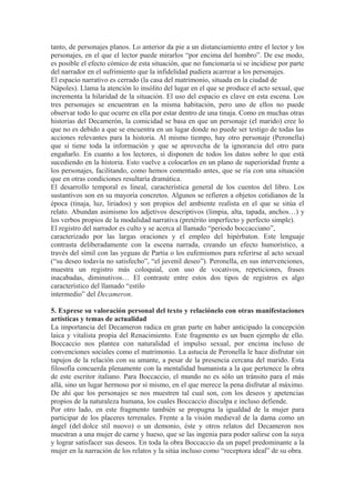 tanto, de personajes planos. Lo anterior da pie a un distanciamiento entre el lector y los 
personajes, en el que el lector puede mirarlos “por encima del hombro”. De ese modo, 
es posible el efecto cómico de esta situación, que no funcionaría si se incidiese por parte 
del narrador en el sufrimiento que la infidelidad pudiera acarrear a los personajes. 
El espacio narrativo es cerrado (la casa del matrimonio, situada en la ciudad de 
Nápoles). Llama la atención lo insólito del lugar en el que se produce el acto sexual, que 
incrementa la hilaridad de la situación. El uso del espacio es clave en esta escena. Los 
tres personajes se encuentran en la misma habitación, pero uno de ellos no puede 
observar todo lo que ocurre en ella por estar dentro de una tinaja. Como en muchas otras 
historias del Decamerón, la comicidad se basa en que un personaje (el marido) cree lo 
que no es debido a que se encuentra en un lugar donde no puede ser testigo de todas las 
acciones relevantes para la historia. Al mismo tiempo, hay otro personaje (Peronella) 
que sí tiene toda la información y que se aprovecha de la ignorancia del otro para 
engañarlo. En cuanto a los lectores, sí disponen de todos los datos sobre lo que está 
sucediendo en la historia. Esto vuelve a colocarlos en un plano de superioridad frente a 
los personajes, facilitando, como hemos comentado antes, que se ría con una situación 
que en otras condiciones resultaría dramática. 
El desarrollo temporal es lineal, característica general de los cuentos del libro. Los 
sustantivos son en su mayoría concretos. Algunos se refieren a objetos cotidianos de la 
época (tinaja, luz, liriados) y son propios del ambiente realista en el que se sitúa el 
relato. Abundan asimismo los adjetivos descriptivos (limpia, alta, tapada, anchos…) y 
los verbos propios de la modalidad narrativa (pretérito imperfecto y perfecto simple). 
El registro del narrador es culto y se acerca al llamado “periodo boccacciano”, 
caracterizado por las largas oraciones y el empleo del hipérbaton. Este lenguaje 
contrasta deliberadamente con la escena narrada, creando un efecto humorístico, a 
través del símil con las yeguas de Partia o los eufemismos para referirse al acto sexual 
(“su deseo todavía no satisfecho”, “el juvenil deseo”). Peronella, en sus intervenciones, 
muestra un registro más coloquial, con uso de vocativos, repeticiones, frases 
inacabadas, diminutivos… El contraste entre estos dos tipos de registros es algo 
característico del llamado “estilo 
intermedio” del Decameron. 
5. Exprese su valoración personal del texto y relaciónelo con otras manifestaciones 
artísticas y temas de actualidad 
La importancia del Decameron radica en gran parte en haber anticipado la concepción 
laica y vitalista propia del Renacimiento. Este fragmento es un buen ejemplo de ello. 
Boccaccio nos plantea con naturalidad el impulso sexual, por encima incluso de 
convenciones sociales como el matrimonio. La astucia de Peronella le hace disfrutar sin 
tapujos de la relación con su amante, a pesar de la presencia cercana del marido. Esta 
filosofía concuerda plenamente con la mentalidad humanista a la que pertenece la obra 
de este escritor italiano. Para Boccaccio, el mundo no es sólo un tránsito para el más 
allá, sino un lugar hermoso por sí mismo, en el que merece la pena disfrutar al máximo. 
De ahí que los personajes se nos muestren tal cual son, con los deseos y apetencias 
propios de la naturaleza humana, los cuales Boccaccio disculpa e incluso defiende. 
Por otro lado, en este fragmento también se propugna la igualdad de la mujer para 
participar de los placeres terrenales. Frente a la visión medieval de la dama como un 
ángel (del dolce stil nuovo) o un demonio, éste y otros relatos del Decameron nos 
muestran a una mujer de carne y hueso, que se las ingenia para poder salirse con la suya 
y lograr satisfacer sus deseos. En toda la obra Boccaccio da un papel predominante a la 
mujer en la narración de los relatos y la sitúa incluso como “receptora ideal” de su obra. 
 