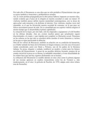 Por todo ello el Decameron es una obra que no sólo preludia el Renacimiento sino que 
se acerca también a situaciones y problemáticas actuales. 
Así, la visión profana propugnada por la obra parece haberse impuesto en nuestros días, 
siendo evidente que el peso de la religión en nuestra sociedad es cada vez menor. El 
vitalismo también parece definir nuestra mentalidad contemporánea, con su deseo de 
aprovechar cada momento y de disfrutar al máximo. Este vitalismo, muchas veces mal 
entendido, es el que ha favorecido nuestra sociedad de consumo, en la que para ser 
felices necesitamos poseer de todo. No es casualidad que ese espíritu vitalista surgiera al 
mismo tiempo que se desarrollaba el primer capitalismo. 
La situación de la mujer, por otro lado, sólo ha empezado a equipararse a la del hombre 
en las últimas décadas. Aún así, existen muchos países que actualmente siguen 
discriminando a la mujer, y que impiden por completo su liberación sexual. Pensemos 
en las culturas en las que aún se considera delito enseñar el rostro femenino o, incluso 
en las que se sigue practicando la ablación. 
Otro de los valores de Boccaccio, también en relación con su condición de humanista, 
es el haber sentado las bases de la literatura en lengua romance, (en este caso el toscano) 
siendo considerado, junto con Dante y Petrarca, uno de los padres de la literatura 
italiana. Su prosa, elegante y cuidada, estableció un modelo a imitar para los futuros 
novelistas del Renacimiento. A pesar de sus posibles defectos formales, propios de un 
estadio inicial de la prosa en su idioma, la indudable amenidad y el tono desenfadado de 
los relatos hace que aún hoy sigamos disfrutando con su lectura. 
La influencia del Decameron es notable además en otras artes como la pintura algunas 
de sus escenas aparecen en cuadros renacentistas como los de Tiziano) y, más 
modernamente, en el cine ( la película de Pasolini, de 1970, adapta entre otros relatos 
éste de Peronella). 
