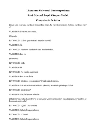 Literatura Universal Contemporánea
Prof. Manuel Ángel Vázquez Medel
Comentario de texto
(Cada uno coge una punta de la cuerda y tiran. La cuerda se rompe. Están a punto de caer
.)
VLADIMIR: No sirve para nada.
(Silencio.
ESTRAGON: ¿Dices que mañana hay que volver?
VLADIMIR: Sí.
ESTRAGON: Pues nos traeremos una buena cuerda.
VLADIMIR: Eso es.
(Silencio.)
ESTRAGON: Didi.
VLADIMIR: Sí.
ESTRAGON: No puedo seguir así.
VLADIMIR: Eso es un decir.
ESTRAGON: ¿Y si nos separásemos? Quizá sería lo mejor.
VLADIMIR: Nos ahorcaremos mañana. (Pausa) A menos que venga Godot.
ESTRAGON: ¿Y si viene?
VLADIMIR: Nos habremos salvado.
(Vladimir se quita el sombrero -el de Lucky-, mira el interior, pasa la mano por dentro, se
lo sacude, se lo cala.)
ESTRAGON: ¿Qué? ¿No vamos?
VLADIMIR: Súbete los pantalones.
ESTRAGON: ¿Cómo?
VLADIMIR: Súbete los pantalones.
 