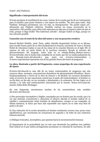 Godot", dirá Vladimir).
Significado e interpretación del texto
El texto proclama la inutilidad de las cosas, incluso de la cuerda que ha de ser instrumento
para el suicidio, para poner término a una espera sin sentido: "No sirve para nada", dirá
Vladimir. Estragon proclamará, una vez más, su desesperación: "No puedo seguir así",
afirmación que Vladimir relativiza. También vuelven los temas recurrentes de la
separación y del suicidio, para cifrar toda esperanza en algo que ni siquiera saben de qué se
trata, porque si llega Godot "Nos habremos salvado". Aunque Godot no llega, porque no
hay salvación posible.
Conexión con el resto de la obra del autor y con su proyecto creativo
Samuel Beckett (Dublín, 1906- París, 1989), irlandés despatriado incluso en su idioma,
pues escribe buena parte de su obra fundamental en francés, secretario de Joyce y Premio
Nobel de Literatura (1969) es una de las cimas de la creación literaria en el siglo XX: él
expresa no sólo un cierto límite de la escritura narrativa, llevada al extremo del
desvanecimiento del lenguaje, sobre todo en su trilogía Molloy, Malone muere y
El innombrable, sino la forma más cumplida de un teatro que tal vez inadecuadamente ha
sido llamado teatro del absurdo y que, junto con el teatro existencialista y
el teatro experimental representa una de las grandes líneas del teatro de posguerra.
La obra, ilustrada a partir del fragmento, como arquetipo de una experiencia
de época
El teatro del absurdo va más allá de un teatro existencialista de posguerra que aún
conserva ideas, mensajes, encarnaciones dramáticas de planteamientos filosóficos. Ahora,
fundamentalmente a través de la obra de Ionesco y de Beckett, los recursos dramáticos
están al servicio de una experiencia central que sí parte del existencialismo: el hombre es
un Da-Sein, un Ser-ahí, un ser arrojado y abandonado a la existencia. No hay lógica en el
mundo, y la vida está continuamente amenazada por la muerte. Somos seres-para-la-
muerte, había dicho Heidegger.
En este fragmento encontramos muchas de las características más notables
del teatro del absurdo:
a) Dos personajes incompletos y frágiles, manejados por un destino que les excede, que a la
vez que intentan comunicarse y ahuyentar el silencio ahonda el sentido radical de su
soledad y constantemente están tentados de abandonarse, aunque es esa compañía, en
última instancia, la única que hace más soportable una espera no se sabe muy bien de
quién o de qué;
b) Una reducción de la acción dramática al mínimo (realmente ocurren muy pocas cosas
significativas), que incrementa las sensaciones de angustia y de tedio de una existencia
humana absurda;
c) Diálogos truncados, incompletos, que apuntan hacia la incomunicación humana;
d) Importancia de la gestualidad, que en este caso desmiente las palabras (ese patético
final radical en el que ambos protagonistas proclaman su voluntad de marcharse, de salir
 