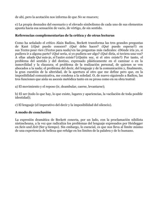 de ahí, pero la acotación nos informa de que No se mueven;
e) La propia desnudez del escenario y el elevado simbolismo de cada uno de sus elementos
apunta hacia esa sensación de vacío, de vértigo, de sin sentido.
Referencias complementarias de la crítica y de otras lecturas
Como ha señalado el crítico Alain Badiou, Beckett transforma las tres grandes preguntas
de Kant (¿Qué puedo conocer? ¿Qué debo hacer? ¿Qué puedo esperar?) en
sus Textes pour rien (Textos para nada) en las preguntas más radicales: ¿Dónde iría yo, si
pudiera ir a alguna parte? ¿Qué sería, si yo pudiera ser algo? ¿Qué diría, si tuviera una voz?
A ellas añade Qui suis-je, si l'autre existe? (¿Quién soy, si el otro existe?) Por tanto, el
problema del sentido y del destino, expresado plásticamente en el caminar o en la
inmovilidad y la clausura; el problema de la realización personal, de quienes se ven
abocados a la nada; el problema del decir, del lenguaje y de la comunicación y, finalmente,
la gran cuestión de la alteridad, de la apertura al otro que me define pero que, en la
imposibilidad comunicativa, me condena a la soledad. O, de nuevo siguiendo a Badiou, las
tres funciones que aisla su ascesis metódica tanto en su prosa como en su obra teatral:
a) El movimiento y el reposo (ir, deambular, caerse, levantarse);
b) El ser (todo lo que hay, lo que existe, lugares y apariencias, la vacilación de toda posible
identidad);
c) El lenguaje (el imperativo del decir y la imposibilidad del silencio).
A modo de conclusión
La expresión dramática de Beckett conecta, por un lado, con la proclamación nihilista
nietzscheana, a la vez que radicaliza los problemas del lenguaje expresados por Heidegger
en Sein und Zeit (Ser y tiempo). Sin embargo, lo esencial, es que nos lleva al límite mismo
de una experiencia de belleza que refulge en los límites de la palabra y de lo humano.
 