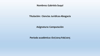 Nombres: Gabriela Suqui
Titulación: Ciencias Jurídicas-Abogacía
Asignatura: Computación
Período académico: Oct/2014-Feb/2015
 