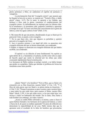 Recursos Adventistas Biblioteca Electrónica
www.recursosadventistas.org
gloria pertenece a Dios, no cederemos al espíritu de jactancia y
vanagloria.
La proclamación final del "evangelio eterno", que anuncia que
ha llegado la hora de su juicio, se expresa así: "Temed a Dios, y dadle
gloria" (Apoc. 14:7). Por lo tanto, la epístola a los Gálatas, que
atribuye a Dios toda la gloria, constituye el establecimiento del
evangelio eterno. Es definidamente un mensaje para los últimos días.
Si lo estudiamos y le prestamos oído, podemos contribuir a apresurar
el tiempo en el que "la tierra será llena del conocimiento de la gloria de
Jehová, como las aguas cubren el mar" (Hab. 2:14).
6. Me maravillo de que tan pronto, abandonando al que os llamó por la
gracia de Cristo, os paséis a otro evangelio.
7. No es que haya otro, sino que algunos os perturban y quieren
pervertir el evangelio de Cristo.
8. Aun si nosotros mismos, o un ángel del cielo, os anunciara otro
evangelio diferente del que os hemos anunciado, sea condenado.
9. Repito, si alguno os anunciara un evangelio diferente del que habéis
recibido, sea condenado.
El apóstol va sin dilación al tema fundamental. Su espíritu se
agita dentro de sí, y lanzándose a la pluma, escribe como sólo es capaz
de hacerlo aquel que siente la solicitud por las almas que están
avanzando rápidamente hacia la destrucción.
Los hermanos de Pablo estaban en peligro mortal, y no había tiempo
que perder en cumplidos. Había que abordar el problema de forma tan
inmediata como fuera posible.
¿Quién "llamó" a los hombres? "Fiel es Dios, que os llamó a la
comunión con su Hijo Jesucristo, nuestro Señor" (1 Cor. 1:9). "Y el
Dios de toda gracia, que nos llamó a su gloria eterna en Jesucristo..."
(1 Ped. 5:10). "Porque la promesa es para vosotros, para vuestros hijos,
y para todos los que están lejos, para cuantos el Señor, nuestro Dios
llame" (Hech. 2:39). A los que están cerca y a los que están lejos: eso
incluye a todos los habitantes del mundo. Por lo tanto, Dios llama a
todo hombre (sin embargo, ¡no todos vienen!).
¿Acaso se estaba Pablo refiriendo a sí mismo, como si fuese él
quien hubiese llamado a los hermanos de la iglesia de Galacia, y como
si fuese de él, de quien se estaban separando? Un poco de reflexión nos
demostrará la imposibilidad de tal cosa. Pablo mismo dijo que la
apostasía sería el resultado de la labor de hombres que procurarían
 
