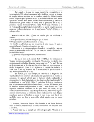 Recursos Adventistas Biblioteca Electrónica
www.recursosadventistas.org
Pero ¿qué es lo que no puede cumplir la circuncisión ni la
incircuncisión? Ni más ni menos que la ley de Dios. No está al alcance
de ningún hombre, sea cual sea su estado o condición. El incircunciso
carece de poder para guardar la ley, y la circuncisión en nada puede
ayudarle a hacerlo. Uno puede jactarse de su circuncisión, y otro de su
incircuncisión, pero ambos en vano. Por el principio de la fe, la
jactancia "queda eliminada" (Rom. 3:27). Puesto que solamente la fe
de Jesús puede cumplir la justicia de la ley, no queda ningún resquicio
para que podamos jactarnos por lo que hemos "hecho". Cristo es el
todo en todos.
7. Vosotros corríais bien. ¿Quién os estorbó para no obedecer la
verdad?
8. Esta persuasión no procede de aquel que os llama.
9. Un poco de levadura fermenta toda la masa.
10. Confío en el Señor que no pensaréis de otro modo. El que os
perturba llevará el juicio, quienquiera que sea.
11. Hermanos, si yo estuviera aún predicando la circuncisión, ¿por qué
padezco persecución todavía? En ese caso se habría eliminado el
escándalo de la cruz.
12. ¡Ojalá que los que os perturban, se mutilaran!
La ley de Dios es la verdad (Sal. 119:142), y los hermanos de
Galacia habían comenzado a obedecerla. Al principio con éxito, pero
posteriormente se habían detenido en su progreso. "¿Por qué? Porque
no la seguían por la fe, sino por las obras. Por eso tropezaron en la
piedra de tropiezo" (Rom. 9:32). Cristo es el camino, la verdad y la
vida, y en Él no hay tropiezo. En Él se encuentra la perfección de la
ley, puesto que su vida es la ley.
La cruz es, y ha sido siempre, un símbolo de la desgracia. Ser
crucificado era ser sometido a la muerte más ignominiosa de cuantas se
conocían. El apóstol afirmó que si hubiese estado predicando la
circuncisión (es decir, la justicia por las obras), se habría eliminado "el
escándalo de la cruz" (Gál. 5:11). El escándalo de la cruz consiste en
que la cruz es una confesión de la debilidad y pecado del hombre, y de
su absoluta incapacidad para obrar el bien. Tomar la cruz de Cristo
significa depender solamente de Él para todas las cosas, lo que
conlleva el abatimiento de todo el orgullo humano. Al hombre le gusta
creerse independiente y autónomo. Pero predíquese la cruz, hágase
manifiesto que en el hombre no mora el bien y que todo ha de ser
recibido como un don, y enseguida habrá alguien que se sienta
ofendido.
13. Vosotros, hermanos, habéis sido llamados a ser libres. Pero no
uséis la libertad para satisfacer la carne, sino servíos con amor los unos
a los otros.
14. Porque toda ley se cumple en este solo precepto: "Amarás a tu
 