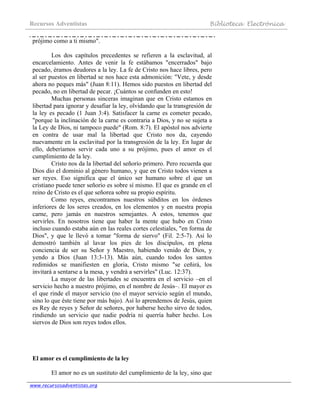 Recursos Adventistas Biblioteca Electrónica
www.recursosadventistas.org
prójimo como a ti mismo".
Los dos capítulos precedentes se refieren a la esclavitud, al
encarcelamiento. Antes de venir la fe estábamos "encerrados" bajo
pecado, éramos deudores a la ley. La fe de Cristo nos hace libres, pero
al ser puestos en libertad se nos hace esta admonición: "Vete, y desde
ahora no peques más" (Juan 8:11). Hemos sido puestos en libertad del
pecado, no en libertad de pecar. ¡Cuántos se confunden en esto!
Muchas personas sinceras imaginan que en Cristo estamos en
libertad para ignorar y desafiar la ley, olvidando que la transgresión de
la ley es pecado (1 Juan 3:4). Satisfacer la carne es cometer pecado,
"porque la inclinación de la carne es contraria a Dios, y no se sujeta a
la Ley de Dios, ni tampoco puede" (Rom. 8:7). El apóstol nos advierte
en contra de usar mal la libertad que Cristo nos da, cayendo
nuevamente en la esclavitud por la transgresión de la ley. En lugar de
ello, deberíamos servir cada uno a su prójimo, pues el amor es el
cumplimiento de la ley.
Cristo nos da la libertad del señorío primero. Pero recuerda que
Dios dio el dominio al género humano, y que en Cristo todos vienen a
ser reyes. Eso significa que el único ser humano sobre el que un
cristiano puede tener señorío es sobre sí mismo. El que es grande en el
reino de Cristo es el que señorea sobre su propio espíritu.
Como reyes, encontramos nuestros súbditos en los órdenes
inferiores de los seres creados, en los elementos y en nuestra propia
carne, pero jamás en nuestros semejantes. A estos, tenemos que
servirles. En nosotros tiene que haber la mente que hubo en Cristo
incluso cuando estaba aún en las reales cortes celestiales, "en forma de
Dios", y que le llevó a tomar "forma de siervo" (Fil. 2:5-7). Así lo
demostró también al lavar los pies de los discípulos, en plena
conciencia de ser su Señor y Maestro, habiendo venido de Dios, y
yendo a Dios (Juan 13:3-13). Más aún, cuando todos los santos
redimidos se manifiesten en gloria, Cristo mismo "se ceñirá, los
invitará a sentarse a la mesa, y vendrá a servirles" (Luc. 12:37).
La mayor de las libertades se encuentra en el servicio –en el
servicio hecho a nuestro prójimo, en el nombre de Jesús–. El mayor es
el que rinde el mayor servicio (no el mayor servicio según el mundo,
sino lo que éste tiene por más bajo). Así lo aprendemos de Jesús, quien
es Rey de reyes y Señor de señores, por haberse hecho sirvo de todos,
rindiendo un servicio que nadie podría ni querría haber hecho. Los
siervos de Dios son reyes todos ellos.
El amor es el cumplimiento de la ley
El amor no es un sustituto del cumplimiento de la ley, sino que
 