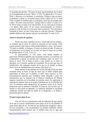 Recursos Adventistas Biblioteca Electrónica
www.recursosadventistas.org
es la perfección de éste. "El amor no hace mal al prójimo; así el amor
es el cumplimiento de la ley" (Rom. 13:10). "Si alguno dice: 'Yo amo a
Dios', y aborrece a su hermano, es mentiroso. Porque el que no ama a
su hermano a quien ve, no puede amar a Dios a quien no ve" (1 Juan
4:20). Cuando un hombre ama a su prójimo, tiene que ser porque ame
a Dios. "El amor viene de Dios", "porque Dios es amor" (1 Juan 4:7 y
8). Por lo tanto, el amor es la vida de Dios. Si esa vida está en nosotros
y le damos libre curso, la ley estará necesariamente en nosotros,
porque la vida de Dios es la ley para toda la creación. "En esto hemos
conocido el amor, en que Cristo puso su vida por nosotros. Nosotros
también debemos dar nuestra vida por los hermanos" (1 Juan 3:16).
Amor es ausencia de egoísmo
Puesto que amor significa servicio –hacer algo por los demás–,
es evidente que el amor no enfoca la atención en uno mismo. Todo
cuanto piensa el que ama es cómo puede bendecir a otros. Así leemos:
"El amor es sufrido, es benigno. El amor no siente envidia. El amor no
es jactancioso, no se engríe, no es rudo, no busca lo suyo, no se irrita,
no guarda rencor" (1 Cor. 13:4 y 5).
Es precisamente en este punto vital donde muchos se
equivocan. Dichosos aquellos que reconocen su error, y se vuelven a la
comprensión y puesta en práctica del verdadero amor. El amor "no
busca lo suyo". Por lo tanto el amor a uno mismo no es amor en
absoluto, en el correcto sentido de la palabra. No es más que una vil
falsificación. Sin embargo, mucho de lo que en el mundo se llama
amor, no es en realidad amor a los demás, sino amor a sí.
Hasta incluso la que debería ser la más elevada forma de amor
conocida sobre la tierra, el tipo de amor que el Señor empleó para
representar su amor por su pueblo, el amor entre esposos, es más
frecuentemente egoísmo que verdadero amor. Dejando a parte los
matrimonios que se fraguan con el objetivo manifiesto de obtener
riqueza o posición en la sociedad, en muchos casos, los aspirantes al
matrimonio piensan más en su propia felicidad que en la felicidad del
otro. El auténtico amor desprovisto de egoísmo existe en la misma
proporción que la auténtica felicidad. Se trata de una lección que el
mundo es muy tardo en aprender. La auténtica felicidad se encuentra
solamente cuando uno deja de andar en su búsqueda, y se dedica a
procurarla para los demás.
El amor nunca deja de ser
Una vez más nos encontramos ante un indicador de que mucho
de lo que se conoce comúnmente como amor, no lo es en realidad. El
amor nunca deja de ser. Se trata de una declaración categórica: nunca.
No hay excepción, y las circunstancias no pueden cambiarlo. Oímos
frecuentemente sobre amores que se enfrían, pero eso es algo que
 