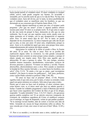 Recursos Adventistas Biblioteca Electrónica
www.recursosadventistas.org
nunca puede pasarle al verdadero amor. El amor verdadero es siempre
cálido, activo; nada puede congelar sus fuentes. Es invariable e
inmutable, por la sencilla razón de que es la vida de Dios. No hay otro
verdadero amor, fuera del divino, por lo tanto, la única posibilidad de
que el verdadero amor se manifieste entre los hombres, es que sea
derramado en sus corazones por el Espíritu Santo (Rom. 5:5).
Cuando alguien manifiesta su amor por otro, el receptor suele
preguntar: '¿Por qué me amas?' ¡Como si alguien pudiera ofrecer
razones para amar! El amor es su propia razón. Si el que ama es capaz
de dar una razón de porqué lo hace, demuestra en ello que no ama
realmente. Sea lo que sea que esgrima como razón, puede cesar en
algún momento en el tiempo, con lo que desaparecerá el supuesto
amor. Pero "el amor nunca deja de ser". Por lo tanto, no puede
depender de las circunstancias. La única respuesta que cabe dar de por
qué se ama, es ésta: por amor. El amor ama, simplemente, porque es
amor. Amor es la cualidad de aquel que ama; ama porque tiene amor,
independientemente del carácter del objeto amado.
Apreciamos la verdad de lo dicho al acudir a Dios, la Fuente
del amor. Él es amor. Su vida es amor. Pero no es posible dar
explicación alguna sobre su existencia. La más grande concepción
humana del amor consiste en amar porque somos amados, o porque el
objeto amado nos inspira amor. Pero Dios ama aquello que es
aborrecible. Él ama a quienes le odian. "En otro tiempo, nosotros
también éramos insensatos, desobedientes, extraviados, esclavos de
diversas pasiones y placeres. Vivíamos en malicia y envidia. Éramos
aborrecibles, aborreciéndonos unos a otros. Pero cuando se manifestó
la bondad de Dios nuestro Salvador, y su amor hacia los hombres, nos
salvó" (Tito 3:3-5). "Si amáis a los que os aman, ¿qué recompensa
tendréis? ¿No hacen lo mismo los publicanos?... Sed, pues, perfectos,
como vuestro Padre celestial es perfecto" (Mat. 5:46, 48).
"El amor no hace mal al prójimo" (Rom. 13:10). Prójimo
significa todo el que está cerca, por lo tanto, el amor se extiende a todo
aquel con quien entramos en contacto. Sólo ama el que ama a todos.
Puesto que el amor no hace mal al prójimo, el amor cristiano (que,
como hemos visto, es el único amor que hay) no admite guerras y
luchas. Cuando los soldados preguntaron a Juan el Bautista qué tenían
que hacer como seguidores del Cordero de Dios al que él les dirigía,
respondió: "A nadie intimidéis" (Luc. 3:14, N.T. Interl.). ¡En qué pocas
guerras podría cumplirse eso! Si un ejército estuviese compuesto de
cristianos, de verdaderos seguidores de Cristo, al establecer contacto
con el enemigo, en lugar de dispararle, verían en qué podían ayudarle.
"Si tu enemigo tuviera hambre, dale de comer; si tuviera sed, dale de
beber. Actuando así, ascuas de fuego amontonas sobre su cabeza. No
seas vencido por el mal, sino vence el mal con el bien" (Rom. 12:20 y
21).
15. Pero si os mordéis y os devoráis unos a otros, cuidad que no os
 