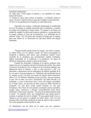 Recursos Adventistas Biblioteca Electrónica
www.recursosadventistas.org
consumáis mutuamente.
16. Digo pues: Vivid según el Espíritu, y no satisfaréis los malos
deseos de la carne.
17. Porque la carne desea contra el Espíritu, y el Espíritu contra la
carne. Los dos se oponen entre sí, para que no hagáis lo que quisierais.
18. Pero si sois guiados por el Espíritu, no estáis bajo la ley.
Siguiendo mal consejo y habiendo abandonado la simplicidad
de la fe, los gálatas se estaban colocando bajo la maldición, y estaban
en peligro de condenarse al fuego eterno. "La lengua es un fuego, un
mundo de maldad. Se halla entre nuestros miembros, y contamina todo
el cuerpo, inflama el curso de la naturaleza, y es inflamada por el
infierno" (Sant. 3:6). Ha hecho más estragos la lengua que la espada,
pues ésta última no se desenvaina sin que haya detrás una lengua
turbulenta.
"Ningún hombre puede domar la lengua", pero Dios sí puede.
Lo había hecho con los gálatas cuando sus bocas prorrumpían en
bendición y alabanza, pero ahora, ¡qué asombroso cambio! Como
resultado de la enseñanza que recientemente estaban recibiendo,
habían descendido de la bendición a la pendencia. En lugar de
edificarse mutuamente, estaban a punto de devorarse.
Cuando hay altercados y disputas en la iglesia, podemos estar
seguros de que el evangelio está allí tristemente pervertido. Que nadie
se jacte de su ortodoxia o de su firmeza en la fe mientras albergue una
disposición hacia la disputa, o bien se deje provocar a ella. Los
altercados y disensiones son los indicadores de haberse apartado de la
fe, si es que se la poseyó alguna vez. "Habiendo sido justificados por la
fe, estamos en paz con Dios, por medio de nuestro Señor Jesucristo"
(Rom. 5:1). No estamos solamente en paz con Dios, sino que tenemos
su paz. Por lo tanto, esa nueva "persuasión" que había llevado a la
contienda, y a que se devorasen unos a otros con lenguas encendidas
en el fuego inicuo, no provenía de Dios, quien los había llamado al
evangelio. Un solo paso errado puede terminar en una gran
divergencia. Dos líneas de tren pueden al principio parecer paralelas,
aunque luego comiencen a divergir insensiblemente hasta llevar
finalmente a direcciones opuestas. "Un poco de levadura fermenta toda
la masa". Un pequeño error, por insignificante que pueda parecer,
contiene el germen de toda la maldad. "El que guarda toda la Ley, y
ofende en un solo punto, es culpable de todos" (Sant. 2:10). Un solo
principio falso acariciado, producirá la ruina de toda la vida y carácter.
Las zorras pequeñas echan a perder la viña.
19. Manifiestas son las obras de la carne, que son: adulterio,
 
