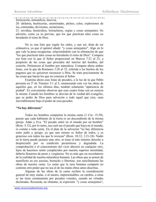 Recursos Adventistas Biblioteca Electrónica
www.recursosadventistas.org
fornicación, inmundicia, lascivia,
20. idolatría, hechicerías, enemistades, pleitos, celos, explosiones de
ira, contiendas, divisiones, sectarismos,
21. envidias, homicidios, borracheras, orgías y cosas semejantes. Os
advierto, como ya os previne, que los que practican tales cosas no
heredarán el reino de Dios.
No es una lista que regale los oídos, y aun así, dista de ser
exhaustiva, ya que el apóstol añade: "y cosas semejantes". Algo en lo
que vale la pena recapacitar, relacionándolo con la afirmación de que
"los que practican tales cosas no heredarán el reino de Dios". Compara
esa lista con la que el Señor proporcionó en Marcos 7:21 al 23, a
propósito de las cosas que proceden del interior del hombre, del
corazón. Pertenecen al hombre por naturaleza. Compara ahora ambas
listas, con la que da Romanos 1:28 al 32, referida a los hechos de los
paganos que no quisieron reconocer a Dios. Se trata precisamente de
las cosas que hacen los que no conocen al Señor.
Examina ahora esas listas de pecados, a la luz de la que Pablo
presenta en 2ª de Timoteo 3:1 al 5, enumerando esta vez las obras de
aquellos que, en los últimos días, tendrán solamente "apariencia de
piedad". Es conveniente observar que esas cuatro listas son en esencia
la misma. Cuando los hombres se desvían de la verdad del evangelio,
que es poder de Dios para salvación a todo aquel que cree, caen
inevitablemente bajo el poder de esos pecados.
"No hay diferencia"
Todos los hombres comparten la misma carne (1 Cor. 15:39),
puesto que cada habitante de la tierra es un descendiente de la misma
pareja: Adán y Eva. "El pecado entró en el mundo por un hombre"
(Rom. 5:12), por lo tanto, sea cual sea el pecado que haya en el mundo,
es común a toda carne. En el plan de la salvación "no hay diferencia
entre judío y griego; ya que uno mismo es Señor de todos, y es
generoso con todos los que lo invocan" (Rom. 10:12; 3:21-24). Nadie
en la tierra puede jactarse ante otro, ni tiene el más mínimo derecho a
despreciarlo por su condición pecaminosa y degradada. La
comprobación o el conocimiento del vicio abyecto en cualquier otro,
lejos de hacernos sentir complacidos por nuestra superior moralidad,
debería llenarnos de pesar y vergüenza. No es más que un recordatorio
de la realidad de nuestra naturaleza humana. Las obras que se ponen de
manifiesto en ese asesino, borracho o libertino, son sencillamente las
obras de nuestra carne. La carne que la raza humana comparte no
contiene otro poder que no sea el de las malas obras antes descritas.
Algunas de las obras de la carne reciben la consideración
general de muy malas, o al menos, impresentables; en cambio, a otras
se las tiene comúnmente por pecados veniales, cuando no virtudes
declaradas. Recuerda, no obstante, la expresión: "y cosas semejantes",
 